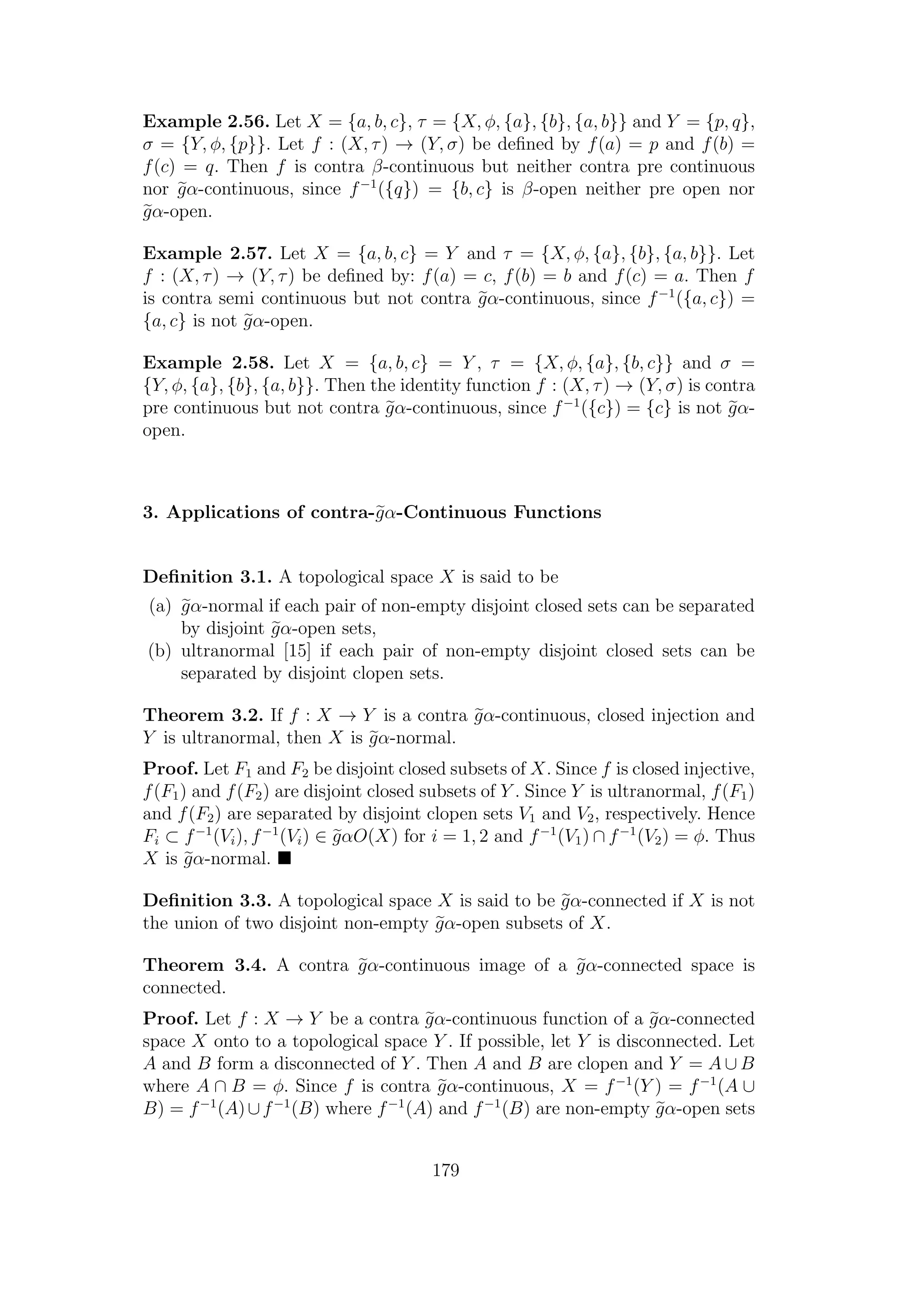 Example 2.56. Let X = {a, b, c}, τ = {X, φ, {a}, {b}, {a, b}} and Y = {p, q},
σ = {Y, φ, {p}}. Let f : (X, τ) → (Y, σ) be deﬁned by f(a) = p and f(b) =
f(c) = q. Then f is contra β-continuous but neither contra pre continuous
nor gα-continuous, since f−1
({q}) = {b, c} is β-open neither pre open nor
gα-open.
Example 2.57. Let X = {a, b, c} = Y and τ = {X, φ, {a}, {b}, {a, b}}. Let
f : (X, τ) → (Y, τ) be deﬁned by: f(a) = c, f(b) = b and f(c) = a. Then f
is contra semi continuous but not contra gα-continuous, since f−1
({a, c}) =
{a, c} is not gα-open.
Example 2.58. Let X = {a, b, c} = Y , τ = {X, φ, {a}, {b, c}} and σ =
{Y, φ, {a}, {b}, {a, b}}. Then the identity function f : (X, τ) → (Y, σ) is contra
pre continuous but not contra gα-continuous, since f−1
({c}) = {c} is not gα-
open.
3. Applications of contra-gα-Continuous Functions
Deﬁnition 3.1. A topological space X is said to be
(a) gα-normal if each pair of non-empty disjoint closed sets can be separated
by disjoint gα-open sets,
(b) ultranormal [15] if each pair of non-empty disjoint closed sets can be
separated by disjoint clopen sets.
Theorem 3.2. If f : X → Y is a contra gα-continuous, closed injection and
Y is ultranormal, then X is gα-normal.
Proof. Let F1 and F2 be disjoint closed subsets of X. Since f is closed injective,
f(F1) and f(F2) are disjoint closed subsets of Y . Since Y is ultranormal, f(F1)
and f(F2) are separated by disjoint clopen sets V1 and V2, respectively. Hence
Fi ⊂ f−1
(Vi), f−1
(Vi) ∈ gαO(X) for i = 1, 2 and f−1
(V1) ∩ f−1
(V2) = φ. Thus
X is gα-normal.
Deﬁnition 3.3. A topological space X is said to be gα-connected if X is not
the union of two disjoint non-empty gα-open subsets of X.
Theorem 3.4. A contra gα-continuous image of a gα-connected space is
connected.
Proof. Let f : X → Y be a contra gα-continuous function of a gα-connected
space X onto to a topological space Y . If possible, let Y is disconnected. Let
A and B form a disconnected of Y . Then A and B are clopen and Y = A ∪ B
where A ∩ B = φ. Since f is contra gα-continuous, X = f−1
(Y ) = f−1
(A ∪
B) = f−1
(A)∪f−1
(B) where f−1
(A) and f−1
(B) are non-empty gα-open sets
179
 