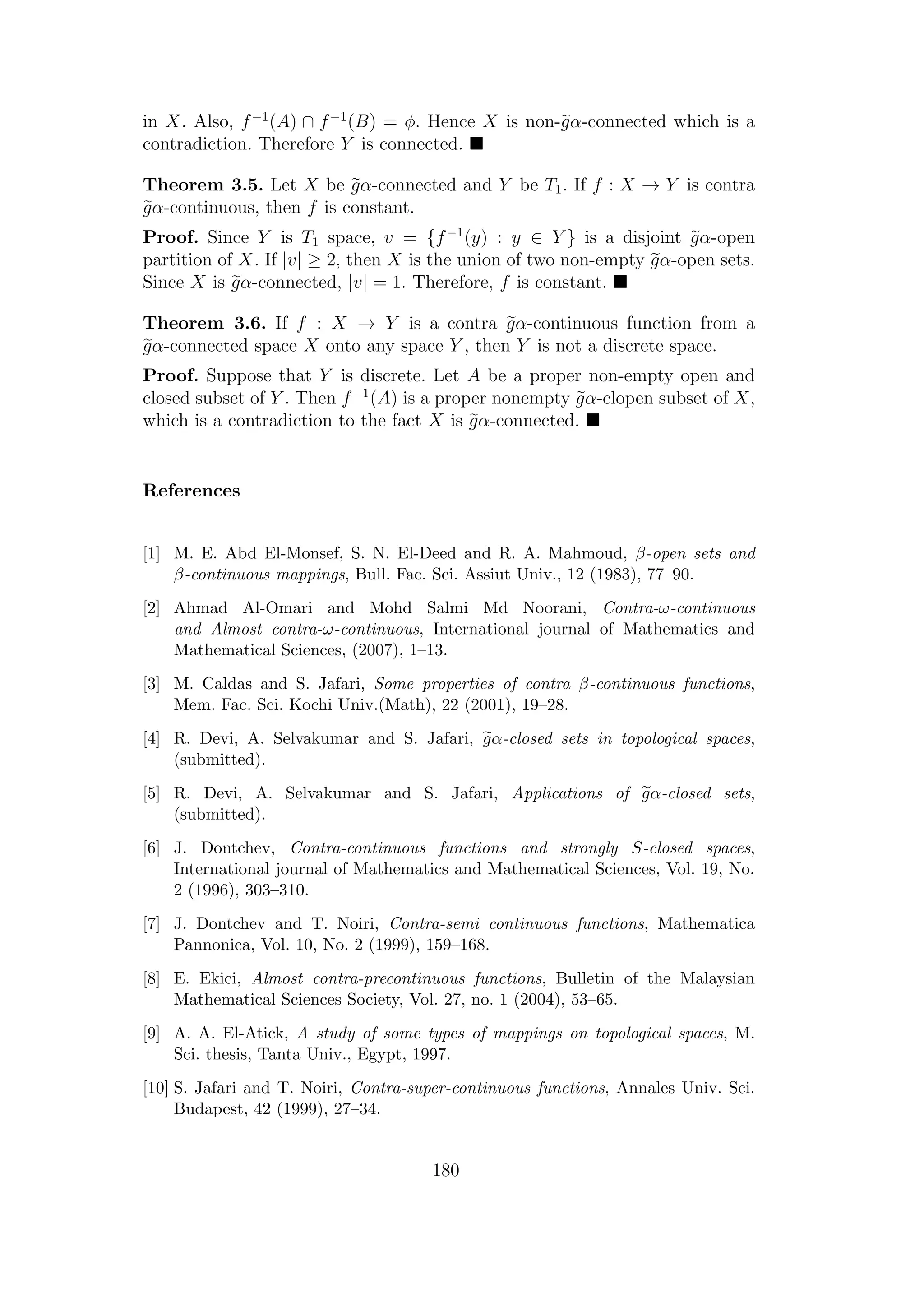 in X. Also, f−1
(A) ∩ f−1
(B) = φ. Hence X is non-gα-connected which is a
contradiction. Therefore Y is connected.
Theorem 3.5. Let X be gα-connected and Y be T1. If f : X → Y is contra
gα-continuous, then f is constant.
Proof. Since Y is T1 space, v = {f−1
(y) : y ∈ Y } is a disjoint gα-open
partition of X. If |v| ≥ 2, then X is the union of two non-empty gα-open sets.
Since X is gα-connected, |v| = 1. Therefore, f is constant.
Theorem 3.6. If f : X → Y is a contra gα-continuous function from a
gα-connected space X onto any space Y , then Y is not a discrete space.
Proof. Suppose that Y is discrete. Let A be a proper non-empty open and
closed subset of Y . Then f−1
(A) is a proper nonempty gα-clopen subset of X,
which is a contradiction to the fact X is gα-connected.
References
[1] M. E. Abd El-Monsef, S. N. El-Deed and R. A. Mahmoud, β-open sets and
β-continuous mappings, Bull. Fac. Sci. Assiut Univ., 12 (1983), 77–90.
[2] Ahmad Al-Omari and Mohd Salmi Md Noorani, Contra-ω-continuous
and Almost contra-ω-continuous, International journal of Mathematics and
Mathematical Sciences, (2007), 1–13.
[3] M. Caldas and S. Jafari, Some properties of contra β-continuous functions,
Mem. Fac. Sci. Kochi Univ.(Math), 22 (2001), 19–28.
[4] R. Devi, A. Selvakumar and S. Jafari, gα-closed sets in topological spaces,
(submitted).
[5] R. Devi, A. Selvakumar and S. Jafari, Applications of gα-closed sets,
(submitted).
[6] J. Dontchev, Contra-continuous functions and strongly S-closed spaces,
International journal of Mathematics and Mathematical Sciences, Vol. 19, No.
2 (1996), 303–310.
[7] J. Dontchev and T. Noiri, Contra-semi continuous functions, Mathematica
Pannonica, Vol. 10, No. 2 (1999), 159–168.
[8] E. Ekici, Almost contra-precontinuous functions, Bulletin of the Malaysian
Mathematical Sciences Society, Vol. 27, no. 1 (2004), 53–65.
[9] A. A. El-Atick, A study of some types of mappings on topological spaces, M.
Sci. thesis, Tanta Univ., Egypt, 1997.
[10] S. Jafari and T. Noiri, Contra-super-continuous functions, Annales Univ. Sci.
Budapest, 42 (1999), 27–34.
180
 