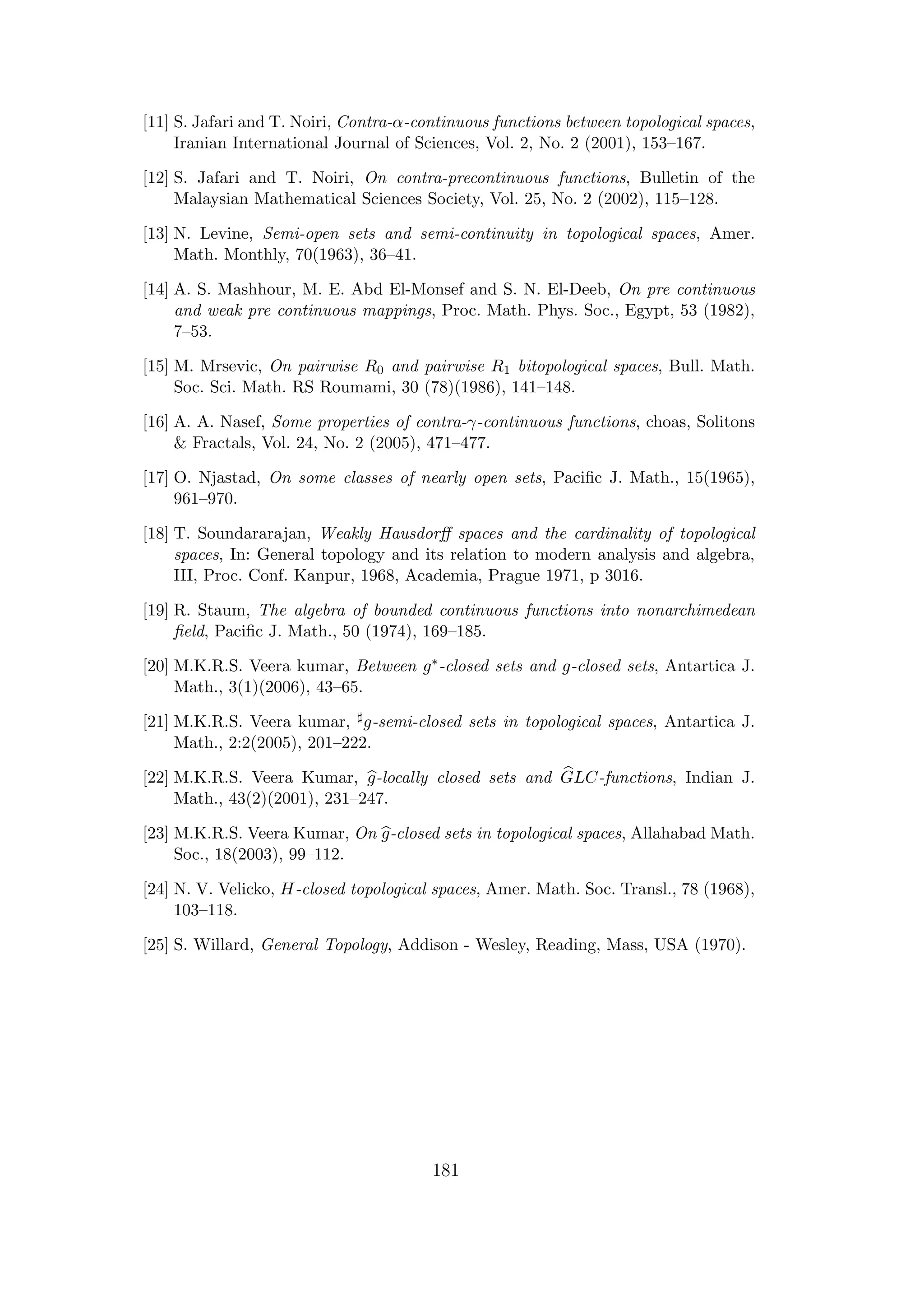 [11] S. Jafari and T. Noiri, Contra-α-continuous functions between topological spaces,
Iranian International Journal of Sciences, Vol. 2, No. 2 (2001), 153–167.
[12] S. Jafari and T. Noiri, On contra-precontinuous functions, Bulletin of the
Malaysian Mathematical Sciences Society, Vol. 25, No. 2 (2002), 115–128.
[13] N. Levine, Semi-open sets and semi-continuity in topological spaces, Amer.
Math. Monthly, 70(1963), 36–41.
[14] A. S. Mashhour, M. E. Abd El-Monsef and S. N. El-Deeb, On pre continuous
and weak pre continuous mappings, Proc. Math. Phys. Soc., Egypt, 53 (1982),
7–53.
[15] M. Mrsevic, On pairwise R0 and pairwise R1 bitopological spaces, Bull. Math.
Soc. Sci. Math. RS Roumami, 30 (78)(1986), 141–148.
[16] A. A. Nasef, Some properties of contra-γ-continuous functions, choas, Solitons
& Fractals, Vol. 24, No. 2 (2005), 471–477.
[17] O. Njastad, On some classes of nearly open sets, Paciﬁc J. Math., 15(1965),
961–970.
[18] T. Soundararajan, Weakly Hausdorﬀ spaces and the cardinality of topological
spaces, In: General topology and its relation to modern analysis and algebra,
III, Proc. Conf. Kanpur, 1968, Academia, Prague 1971, p 3016.
[19] R. Staum, The algebra of bounded continuous functions into nonarchimedean
ﬁeld, Paciﬁc J. Math., 50 (1974), 169–185.
[20] M.K.R.S. Veera kumar, Between g∗-closed sets and g-closed sets, Antartica J.
Math., 3(1)(2006), 43–65.
[21] M.K.R.S. Veera kumar, g-semi-closed sets in topological spaces, Antartica J.
Math., 2:2(2005), 201–222.
[22] M.K.R.S. Veera Kumar, g-locally closed sets and GLC-functions, Indian J.
Math., 43(2)(2001), 231–247.
[23] M.K.R.S. Veera Kumar, On g-closed sets in topological spaces, Allahabad Math.
Soc., 18(2003), 99–112.
[24] N. V. Velicko, H-closed topological spaces, Amer. Math. Soc. Transl., 78 (1968),
103–118.
[25] S. Willard, General Topology, Addison - Wesley, Reading, Mass, USA (1970).
181
 