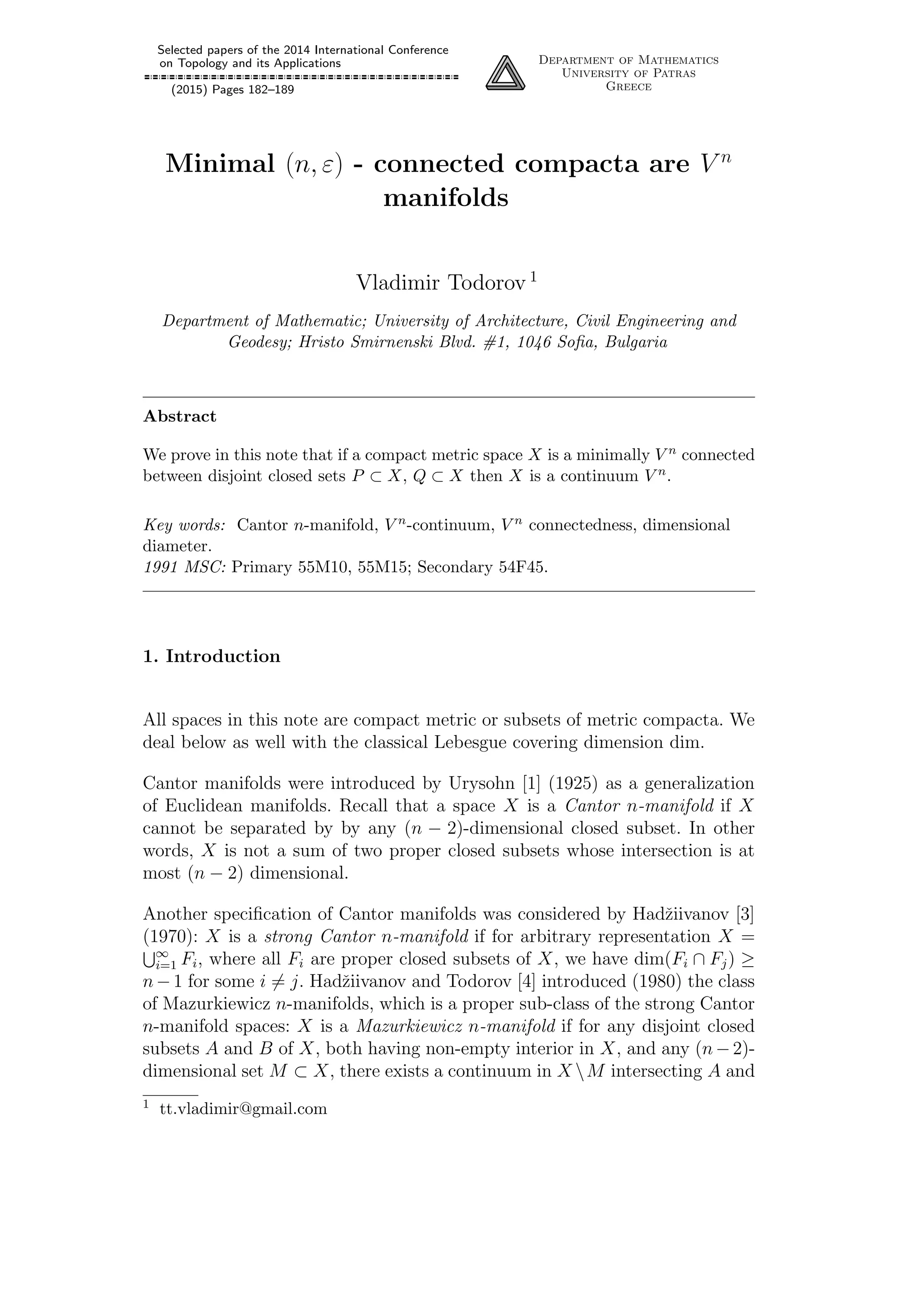Selected papers of the 2014 International Conference
on Topology and its Applications
(2015) Pages 182–189
Department of Mathematics
University of Patras
Greece
Minimal (n, ε) - connected compacta are V n
manifolds
Vladimir Todorov 1
Department of Mathematic; University of Architecture, Civil Engineering and
Geodesy; Hristo Smirnenski Blvd. #1, 1046 Soﬁa, Bulgaria
Abstract
We prove in this note that if a compact metric space X is a minimally V n connected
between disjoint closed sets P ⊂ X, Q ⊂ X then X is a continuum V n.
Key words: Cantor n-manifold, V n-continuum, V n connectedness, dimensional
diameter.
1991 MSC: Primary 55M10, 55M15; Secondary 54F45.
1. Introduction
All spaces in this note are compact metric or subsets of metric compacta. We
deal below as well with the classical Lebesgue covering dimension dim.
Cantor manifolds were introduced by Urysohn [1] (1925) as a generalization
of Euclidean manifolds. Recall that a space X is a Cantor n-manifold if X
cannot be separated by by any (n − 2)-dimensional closed subset. In other
words, X is not a sum of two proper closed subsets whose intersection is at
most (n − 2) dimensional.
Another speciﬁcation of Cantor manifolds was considered by Hadˇziivanov [3]
(1970): X is a strong Cantor n-manifold if for arbitrary representation X =
∞
i=1 Fi, where all Fi are proper closed subsets of X, we have dim(Fi ∩ Fj) ≥
n−1 for some i = j. Hadˇziivanov and Todorov [4] introduced (1980) the class
of Mazurkiewicz n-manifolds, which is a proper sub-class of the strong Cantor
n-manifold spaces: X is a Mazurkiewicz n-manifold if for any disjoint closed
subsets A and B of X, both having non-empty interior in X, and any (n−2)-
dimensional set M ⊂ X, there exists a continuum in X M intersecting A and
1 tt.vladimir@gmail.com
 