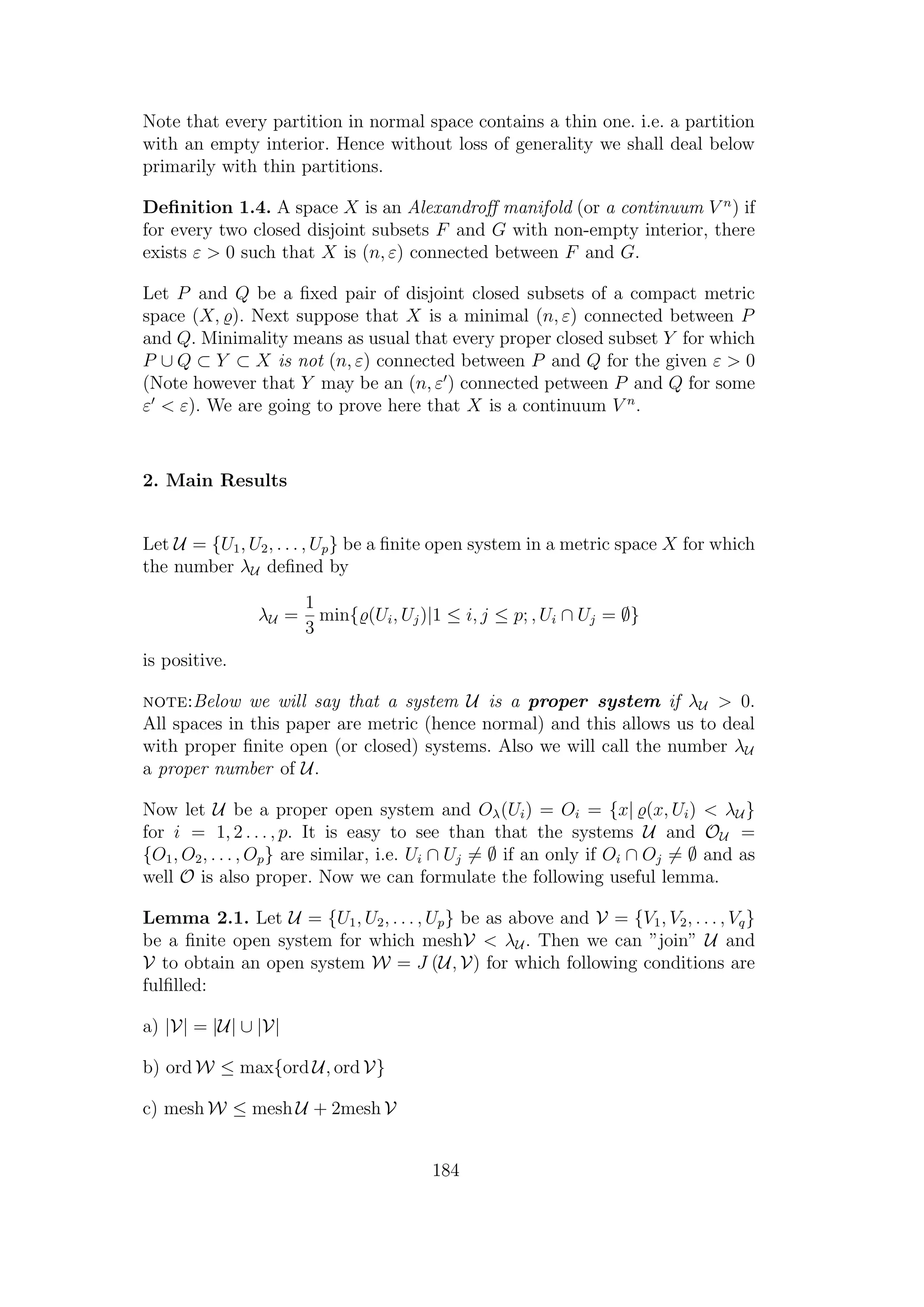 Note that every partition in normal space contains a thin one. i.e. a partition
with an empty interior. Hence without loss of generality we shall deal below
primarily with thin partitions.
Deﬁnition 1.4. A space X is an Alexandroﬀ manifold (or a continuum V n
) if
for every two closed disjoint subsets F and G with non-empty interior, there
exists ε > 0 such that X is (n, ε) connected between F and G.
Let P and Q be a ﬁxed pair of disjoint closed subsets of a compact metric
space (X, ). Next suppose that X is a minimal (n, ε) connected between P
and Q. Minimality means as usual that every proper closed subset Y for which
P ∪ Q ⊂ Y ⊂ X is not (n, ε) connected between P and Q for the given ε > 0
(Note however that Y may be an (n, ε ) connected petween P and Q for some
ε < ε). We are going to prove here that X is a continuum V n
.
2. Main Results
Let U = {U1, U2, . . . , Up} be a ﬁnite open system in a metric space X for which
the number λU deﬁned by
λU =
1
3
min{ (Ui, Uj)|1 ≤ i, j ≤ p; , Ui ∩ Uj = ∅}
is positive.
note:Below we will say that a system U is a proper system if λU > 0.
All spaces in this paper are metric (hence normal) and this allows us to deal
with proper ﬁnite open (or closed) systems. Also we will call the number λU
a proper number of U.
Now let U be a proper open system and Oλ(Ui) = Oi = {x| (x, Ui) < λU }
for i = 1, 2 . . . , p. It is easy to see than that the systems U and OU =
{O1, O2, . . . , Op} are similar, i.e. Ui ∩ Uj = ∅ if an only if Oi ∩ Oj = ∅ and as
well O is also proper. Now we can formulate the following useful lemma.
Lemma 2.1. Let U = {U1, U2, . . . , Up} be as above and V = {V1, V2, . . . , Vq}
be a ﬁnite open system for which meshV < λU . Then we can ”join” U and
V to obtain an open system W = J (U, V) for which following conditions are
fulﬁlled:
a) |V| = |U| ∪ |V|
b) ord W ≤ max{ord U, ord V}
c) mesh W ≤ mesh U + 2mesh V
184
 