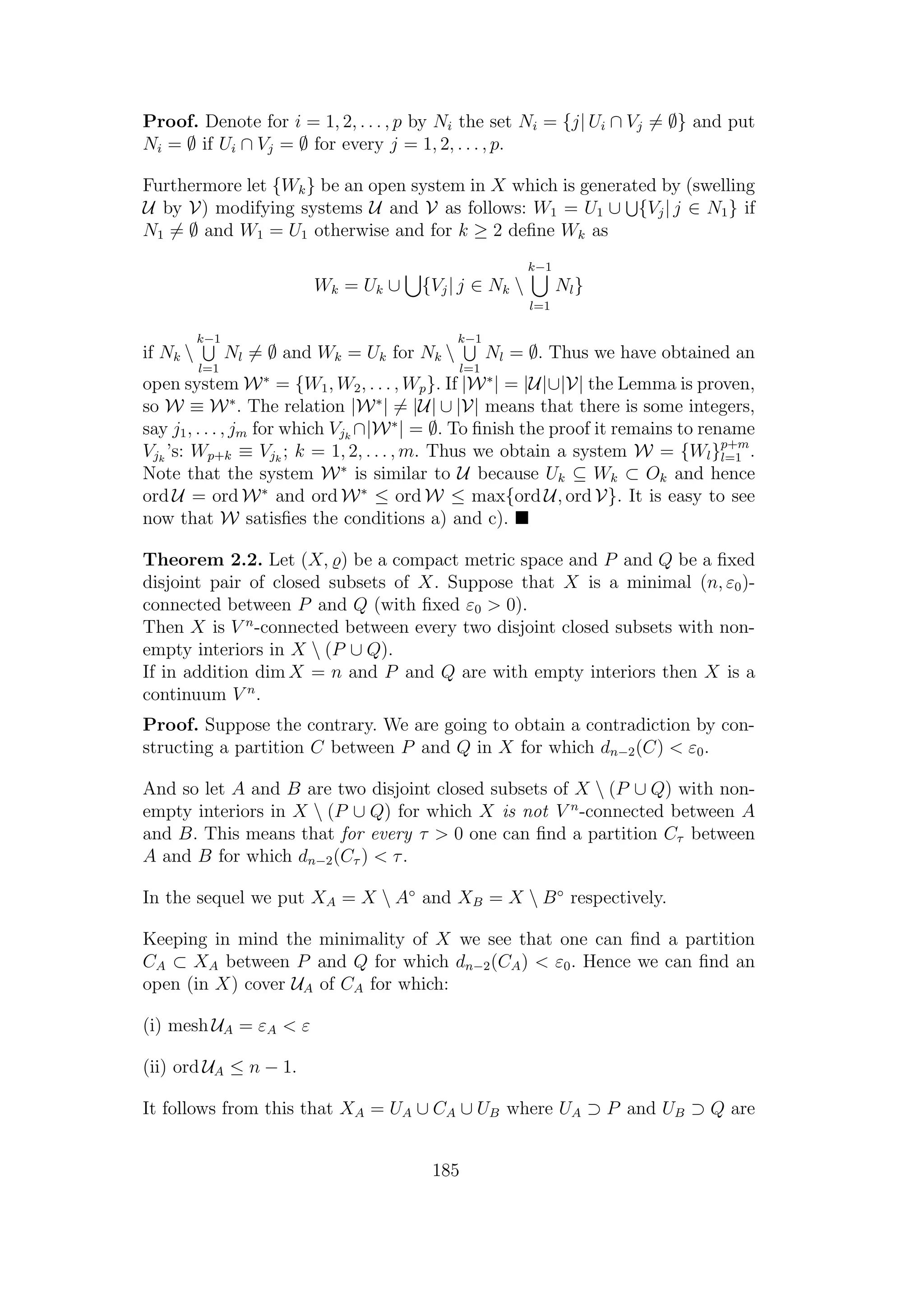 Proof. Denote for i = 1, 2, . . . , p by Ni the set Ni = {j| Ui ∩ Vj = ∅} and put
Ni = ∅ if Ui ∩ Vj = ∅ for every j = 1, 2, . . . , p.
Furthermore let {Wk} be an open system in X which is generated by (swelling
U by V) modifying systems U and V as follows: W1 = U1 ∪ {Vj| j ∈ N1} if
N1 = ∅ and W1 = U1 otherwise and for k ≥ 2 deﬁne Wk as
Wk = Uk ∪ {Vj| j ∈ Nk 
k−1
l=1
Nl}
if Nk 
k−1
l=1
Nl = ∅ and Wk = Uk for Nk 
k−1
l=1
Nl = ∅. Thus we have obtained an
open system W∗
= {W1, W2, . . . , Wp}. If |W∗
| = |U|∪|V| the Lemma is proven,
so W ≡ W∗
. The relation |W∗
| = |U| ∪ |V| means that there is some integers,
say j1, . . . , jm for which Vjk
∩|W∗
| = ∅. To ﬁnish the proof it remains to rename
Vjk
’s: Wp+k ≡ Vjk
; k = 1, 2, . . . , m. Thus we obtain a system W = {Wl}p+m
l=1 .
Note that the system W∗
is similar to U because Uk ⊆ Wk ⊂ Ok and hence
ord U = ord W∗
and ord W∗
≤ ord W ≤ max{ord U, ord V}. It is easy to see
now that W satisﬁes the conditions a) and c).
Theorem 2.2. Let (X, ) be a compact metric space and P and Q be a ﬁxed
disjoint pair of closed subsets of X. Suppose that X is a minimal (n, ε0)-
connected between P and Q (with ﬁxed ε0 > 0).
Then X is V n
-connected between every two disjoint closed subsets with non-
empty interiors in X  (P ∪ Q).
If in addition dim X = n and P and Q are with empty interiors then X is a
continuum V n
.
Proof. Suppose the contrary. We are going to obtain a contradiction by con-
structing a partition C between P and Q in X for which dn−2(C) < ε0.
And so let A and B are two disjoint closed subsets of X  (P ∪ Q) with non-
empty interiors in X  (P ∪ Q) for which X is not V n
-connected between A
and B. This means that for every τ > 0 one can ﬁnd a partition Cτ between
A and B for which dn−2(Cτ ) < τ.
In the sequel we put XA = X  A◦
and XB = X  B◦
respectively.
Keeping in mind the minimality of X we see that one can ﬁnd a partition
CA ⊂ XA between P and Q for which dn−2(CA) < ε0. Hence we can ﬁnd an
open (in X) cover UA of CA for which:
(i) mesh UA = εA < ε
(ii) ord UA ≤ n − 1.
It follows from this that XA = UA ∪ CA ∪ UB where UA ⊃ P and UB ⊃ Q are
185
 