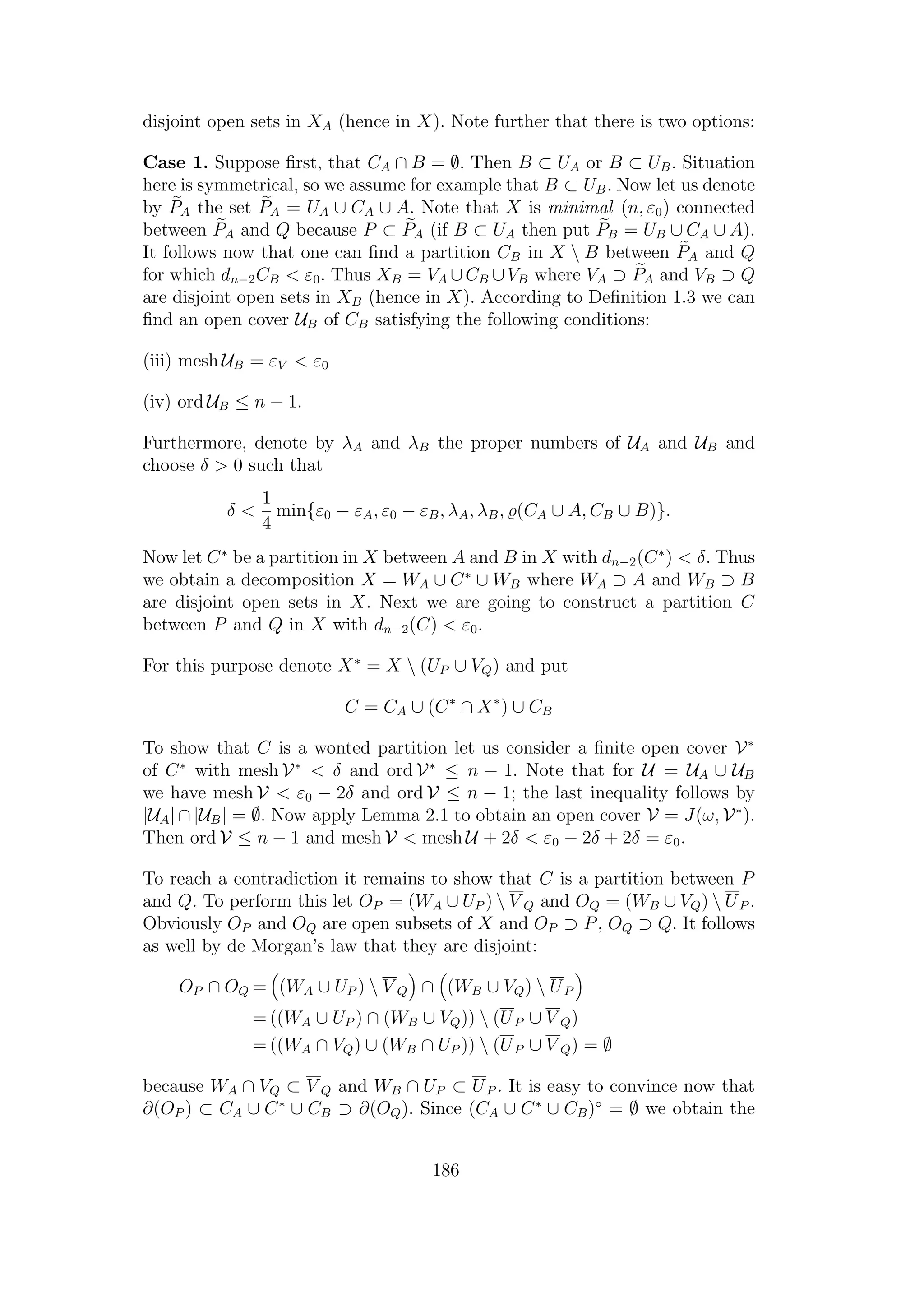 disjoint open sets in XA (hence in X). Note further that there is two options:
Case 1. Suppose ﬁrst, that CA ∩ B = ∅. Then B ⊂ UA or B ⊂ UB. Situation
here is symmetrical, so we assume for example that B ⊂ UB. Now let us denote
by PA the set PA = UA ∪ CA ∪ A. Note that X is minimal (n, ε0) connected
between PA and Q because P ⊂ PA (if B ⊂ UA then put PB = UB ∪ CA ∪ A).
It follows now that one can ﬁnd a partition CB in X  B between PA and Q
for which dn−2CB < ε0. Thus XB = VA ∪CB ∪VB where VA ⊃ PA and VB ⊃ Q
are disjoint open sets in XB (hence in X). According to Deﬁnition 1.3 we can
ﬁnd an open cover UB of CB satisfying the following conditions:
(iii) mesh UB = εV < ε0
(iv) ord UB ≤ n − 1.
Furthermore, denote by λA and λB the proper numbers of UA and UB and
choose δ > 0 such that
δ <
1
4
min{ε0 − εA, ε0 − εB, λA, λB, (CA ∪ A, CB ∪ B)}.
Now let C∗
be a partition in X between A and B in X with dn−2(C∗
) < δ. Thus
we obtain a decomposition X = WA ∪ C∗
∪ WB where WA ⊃ A and WB ⊃ B
are disjoint open sets in X. Next we are going to construct a partition C
between P and Q in X with dn−2(C) < ε0.
For this purpose denote X∗
= X  (UP ∪ VQ) and put
C = CA ∪ (C∗
∩ X∗
) ∪ CB
To show that C is a wonted partition let us consider a ﬁnite open cover V∗
of C∗
with mesh V∗
< δ and ord V∗
≤ n − 1. Note that for U = UA ∪ UB
we have mesh V < ε0 − 2δ and ord V ≤ n − 1; the last inequality follows by
|UA| ∩ |UB| = ∅. Now apply Lemma 2.1 to obtain an open cover V = J(ω, V∗
).
Then ord V ≤ n − 1 and mesh V < mesh U + 2δ < ε0 − 2δ + 2δ = ε0.
To reach a contradiction it remains to show that C is a partition between P
and Q. To perform this let OP = (WA ∪ UP )  V Q and OQ = (WB ∪ VQ)  UP .
Obviously OP and OQ are open subsets of X and OP ⊃ P, OQ ⊃ Q. It follows
as well by de Morgan’s law that they are disjoint:
OP ∩ OQ = (WA ∪ UP )  V Q ∩ (WB ∪ VQ)  UP
= ((WA ∪ UP ) ∩ (WB ∪ VQ))  (UP ∪ V Q)
= ((WA ∩ VQ) ∪ (WB ∩ UP ))  (UP ∪ V Q) = ∅
because WA ∩ VQ ⊂ V Q and WB ∩ UP ⊂ UP . It is easy to convince now that
∂(OP ) ⊂ CA ∪ C∗
∪ CB ⊃ ∂(OQ). Since (CA ∪ C∗
∪ CB)◦
= ∅ we obtain the
186
 