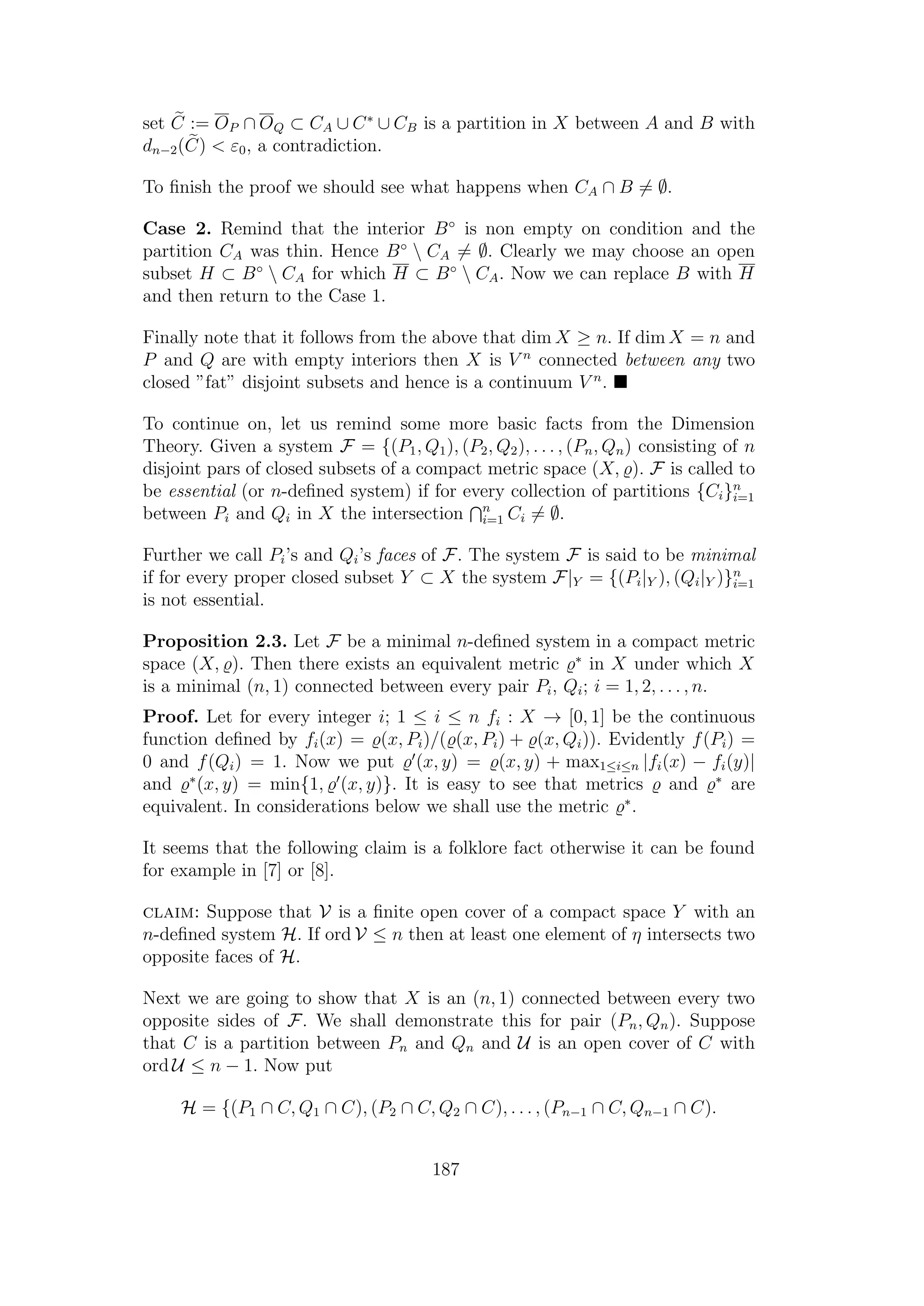 set C := OP ∩ OQ ⊂ CA ∪ C∗
∪ CB is a partition in X between A and B with
dn−2(C) < ε0, a contradiction.
To ﬁnish the proof we should see what happens when CA ∩ B = ∅.
Case 2. Remind that the interior B◦
is non empty on condition and the
partition CA was thin. Hence B◦
 CA = ∅. Clearly we may choose an open
subset H ⊂ B◦
 CA for which H ⊂ B◦
 CA. Now we can replace B with H
and then return to the Case 1.
Finally note that it follows from the above that dim X ≥ n. If dim X = n and
P and Q are with empty interiors then X is V n
connected between any two
closed ”fat” disjoint subsets and hence is a continuum V n
.
To continue on, let us remind some more basic facts from the Dimension
Theory. Given a system F = {(P1, Q1), (P2, Q2), . . . , (Pn, Qn) consisting of n
disjoint pars of closed subsets of a compact metric space (X, ). F is called to
be essential (or n-deﬁned system) if for every collection of partitions {Ci}n
i=1
between Pi and Qi in X the intersection n
i=1 Ci = ∅.
Further we call Pi’s and Qi’s faces of F. The system F is said to be minimal
if for every proper closed subset Y ⊂ X the system F|Y = {(Pi|Y ), (Qi|Y )}n
i=1
is not essential.
Proposition 2.3. Let F be a minimal n-deﬁned system in a compact metric
space (X, ). Then there exists an equivalent metric ∗
in X under which X
is a minimal (n, 1) connected between every pair Pi, Qi; i = 1, 2, . . . , n.
Proof. Let for every integer i; 1 ≤ i ≤ n fi : X → [0, 1] be the continuous
function deﬁned by fi(x) = (x, Pi)/( (x, Pi) + (x, Qi)). Evidently f(Pi) =
0 and f(Qi) = 1. Now we put (x, y) = (x, y) + max1≤i≤n |fi(x) − fi(y)|
and ∗
(x, y) = min{1, (x, y)}. It is easy to see that metrics and ∗
are
equivalent. In considerations below we shall use the metric ∗
.
It seems that the following claim is a folklore fact otherwise it can be found
for example in [7] or [8].
claim: Suppose that V is a ﬁnite open cover of a compact space Y with an
n-deﬁned system H. If ord V ≤ n then at least one element of η intersects two
opposite faces of H.
Next we are going to show that X is an (n, 1) connected between every two
opposite sides of F. We shall demonstrate this for pair (Pn, Qn). Suppose
that C is a partition between Pn and Qn and U is an open cover of C with
ord U ≤ n − 1. Now put
H = {(P1 ∩ C, Q1 ∩ C), (P2 ∩ C, Q2 ∩ C), . . . , (Pn−1 ∩ C, Qn−1 ∩ C).
187
 