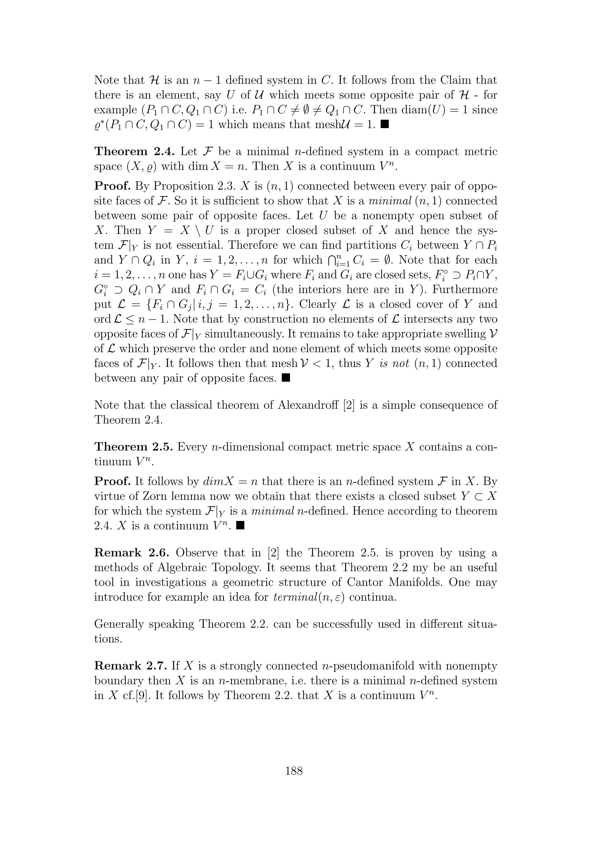 Note that H is an n − 1 deﬁned system in C. It follows from the Claim that
there is an element, say U of U which meets some opposite pair of H - for
example (P1 ∩ C, Q1 ∩ C) i.e. P1 ∩ C = ∅ = Q1 ∩ C. Then diam(U) = 1 since
∗
(P1 ∩ C, Q1 ∩ C) = 1 which means that meshU = 1.
Theorem 2.4. Let F be a minimal n-deﬁned system in a compact metric
space (X, ) with dim X = n. Then X is a continuum V n
.
Proof. By Proposition 2.3. X is (n, 1) connected between every pair of oppo-
site faces of F. So it is suﬃcient to show that X is a minimal (n, 1) connected
between some pair of opposite faces. Let U be a nonempty open subset of
X. Then Y = X  U is a proper closed subset of X and hence the sys-
tem F|Y is not essential. Therefore we can ﬁnd partitions Ci between Y ∩ Pi
and Y ∩ Qi in Y , i = 1, 2, . . . , n for which n
i=1 Ci = ∅. Note that for each
i = 1, 2, . . . , n one has Y = Fi∪Gi where Fi and Gi are closed sets, F◦
i ⊃ Pi∩Y ,
G◦
i ⊃ Qi ∩ Y and Fi ∩ Gi = Ci (the interiors here are in Y ). Furthermore
put L = {Fi ∩ Gj| i, j = 1, 2, . . . , n}. Clearly L is a closed cover of Y and
ord L ≤ n − 1. Note that by construction no elements of L intersects any two
opposite faces of F|Y simultaneously. It remains to take appropriate swelling V
of L which preserve the order and none element of which meets some opposite
faces of F|Y . It follows then that mesh V < 1, thus Y is not (n, 1) connected
between any pair of opposite faces.
Note that the classical theorem of Alexandroﬀ [2] is a simple consequence of
Theorem 2.4.
Theorem 2.5. Every n-dimensional compact metric space X contains a con-
tinuum V n
.
Proof. It follows by dimX = n that there is an n-deﬁned system F in X. By
virtue of Zorn lemma now we obtain that there exists a closed subset Y ⊂ X
for which the system F|Y is a minimal n-deﬁned. Hence according to theorem
2.4. X is a continuum V n
.
Remark 2.6. Observe that in [2] the Theorem 2.5. is proven by using a
methods of Algebraic Topology. It seems that Theorem 2.2 my be an useful
tool in investigations a geometric structure of Cantor Manifolds. One may
introduce for example an idea for terminal(n, ε) continua.
Generally speaking Theorem 2.2. can be successfully used in diﬀerent situa-
tions.
Remark 2.7. If X is a strongly connected n-pseudomanifold with nonempty
boundary then X is an n-membrane, i.e. there is a minimal n-deﬁned system
in X cf.[9]. It follows by Theorem 2.2. that X is a continuum V n
.
188
 