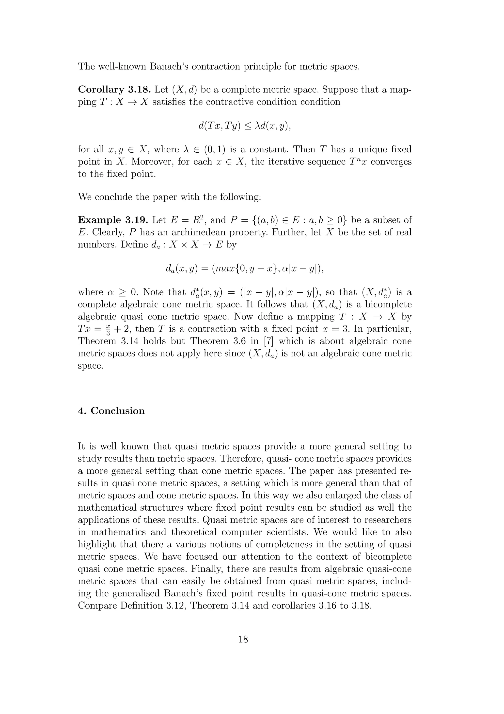 The well-known Banach’s contraction principle for metric spaces.
Corollary 3.18. Let (X, d) be a complete metric space. Suppose that a map-
ping T : X → X satisﬁes the contractive condition condition
d(Tx, Ty) ≤ λd(x, y),
for all x, y ∈ X, where λ ∈ (0, 1) is a constant. Then T has a unique ﬁxed
point in X. Moreover, for each x ∈ X, the iterative sequence Tn
x converges
to the ﬁxed point.
We conclude the paper with the following:
Example 3.19. Let E = R2
, and P = {(a, b) ∈ E : a, b ≥ 0} be a subset of
E. Clearly, P has an archimedean property. Further, let X be the set of real
numbers. Deﬁne da : X × X → E by
da(x, y) = (max{0, y − x}, α|x − y|),
where α ≥ 0. Note that d∗
a(x, y) = (|x − y|, α|x − y|), so that (X, d∗
a) is a
complete algebraic cone metric space. It follows that (X, da) is a bicomplete
algebraic quasi cone metric space. Now deﬁne a mapping T : X → X by
Tx = x
3
+ 2, then T is a contraction with a ﬁxed point x = 3. In particular,
Theorem 3.14 holds but Theorem 3.6 in [7] which is about algebraic cone
metric spaces does not apply here since (X, da) is not an algebraic cone metric
space.
4. Conclusion
It is well known that quasi metric spaces provide a more general setting to
study results than metric spaces. Therefore, quasi- cone metric spaces provides
a more general setting than cone metric spaces. The paper has presented re-
sults in quasi cone metric spaces, a setting which is more general than that of
metric spaces and cone metric spaces. In this way we also enlarged the class of
mathematical structures where ﬁxed point results can be studied as well the
applications of these results. Quasi metric spaces are of interest to researchers
in mathematics and theoretical computer scientists. We would like to also
highlight that there a various notions of completeness in the setting of quasi
metric spaces. We have focused our attention to the context of bicomplete
quasi cone metric spaces. Finally, there are results from algebraic quasi-cone
metric spaces that can easily be obtained from quasi metric spaces, includ-
ing the generalised Banach’s ﬁxed point results in quasi-cone metric spaces.
Compare Deﬁnition 3.12, Theorem 3.14 and corollaries 3.16 to 3.18.
18
 