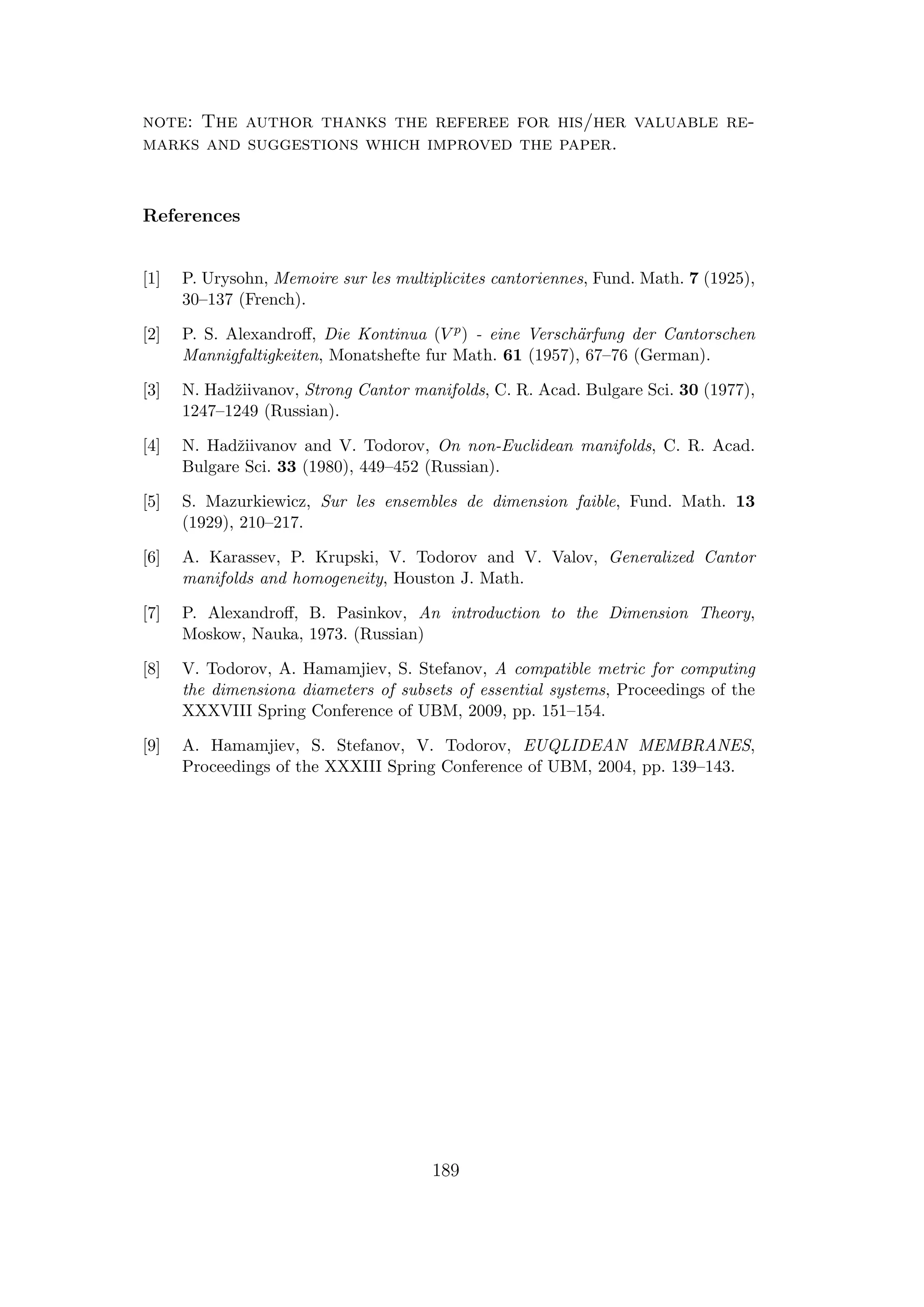 note: The author thanks the referee for his/her valuable re-
marks and suggestions which improved the paper.
References
[1] P. Urysohn, Memoire sur les multiplicites cantoriennes, Fund. Math. 7 (1925),
30–137 (French).
[2] P. S. Alexandroﬀ, Die Kontinua (V p) - eine Versch¨arfung der Cantorschen
Mannigfaltigkeiten, Monatshefte fur Math. 61 (1957), 67–76 (German).
[3] N. Hadˇziivanov, Strong Cantor manifolds, C. R. Acad. Bulgare Sci. 30 (1977),
1247–1249 (Russian).
[4] N. Hadˇziivanov and V. Todorov, On non-Euclidean manifolds, C. R. Acad.
Bulgare Sci. 33 (1980), 449–452 (Russian).
[5] S. Mazurkiewicz, Sur les ensembles de dimension faible, Fund. Math. 13
(1929), 210–217.
[6] A. Karassev, P. Krupski, V. Todorov and V. Valov, Generalized Cantor
manifolds and homogeneity, Houston J. Math.
[7] P. Alexandroﬀ, B. Pasinkov, An introduction to the Dimension Theory,
Moskow, Nauka, 1973. (Russian)
[8] V. Todorov, A. Hamamjiev, S. Stefanov, A compatible metric for computing
the dimensiona diameters of subsets of essential systems, Proceedings of the
XXXVIII Spring Conference of UBM, 2009, pp. 151–154.
[9] A. Hamamjiev, S. Stefanov, V. Todorov, EUQLIDEAN MEMBRANES,
Proceedings of the XXXIII Spring Conference of UBM, 2004, pp. 139–143.
189
 