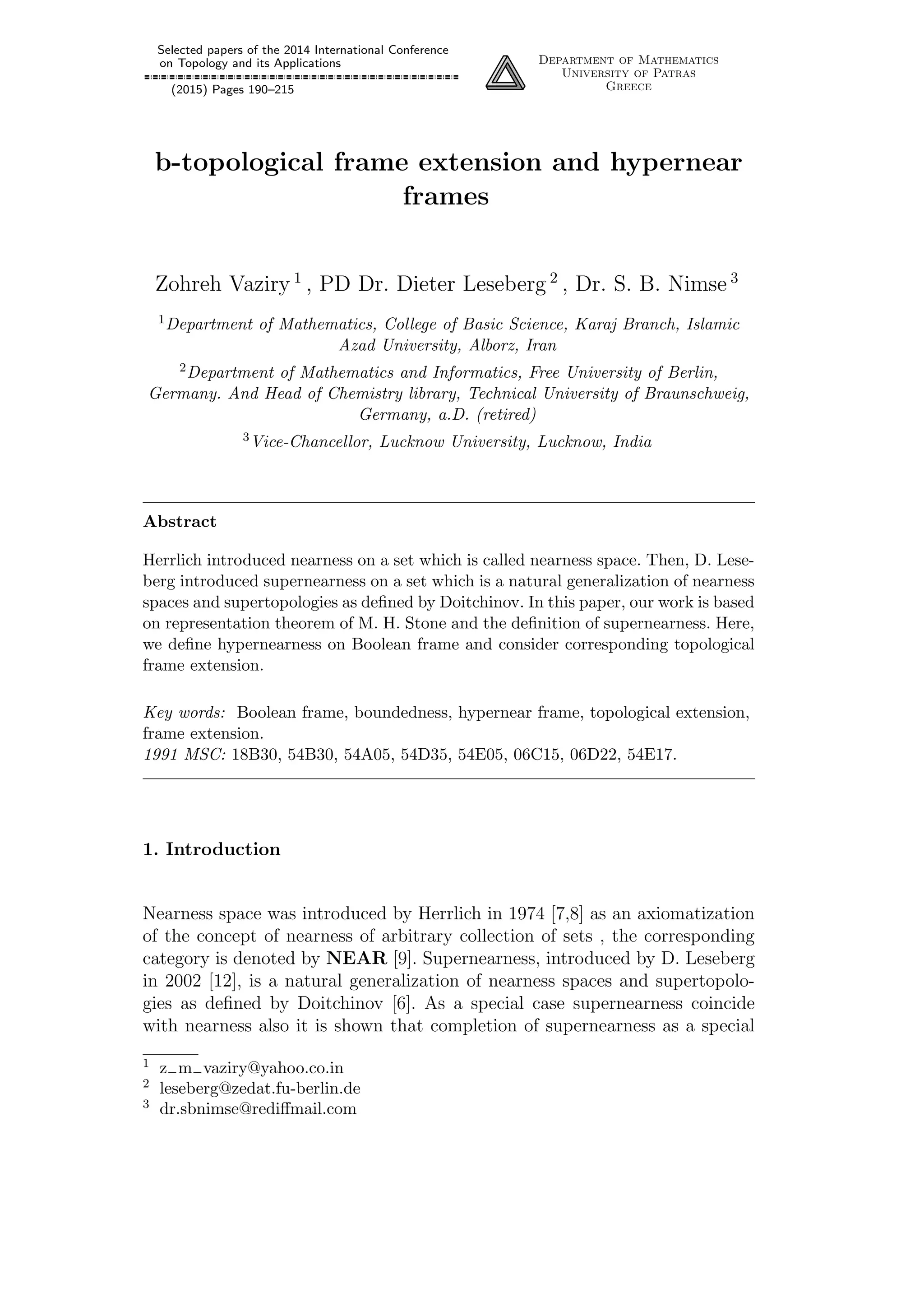Selected papers of the 2014 International Conference
on Topology and its Applications
(2015) Pages 190–215
Department of Mathematics
University of Patras
Greece
b-topological frame extension and hypernear
frames
Zohreh Vaziry 1
, PD Dr. Dieter Leseberg 2
, Dr. S. B. Nimse 3
1Department of Mathematics, College of Basic Science, Karaj Branch, Islamic
Azad University, Alborz, Iran
2Department of Mathematics and Informatics, Free University of Berlin,
Germany. And Head of Chemistry library, Technical University of Braunschweig,
Germany, a.D. (retired)
3Vice-Chancellor, Lucknow University, Lucknow, India
Abstract
Herrlich introduced nearness on a set which is called nearness space. Then, D. Lese-
berg introduced supernearness on a set which is a natural generalization of nearness
spaces and supertopologies as deﬁned by Doitchinov. In this paper, our work is based
on representation theorem of M. H. Stone and the deﬁnition of supernearness. Here,
we deﬁne hypernearness on Boolean frame and consider corresponding topological
frame extension.
Key words: Boolean frame, boundedness, hypernear frame, topological extension,
frame extension.
1991 MSC: 18B30, 54B30, 54A05, 54D35, 54E05, 06C15, 06D22, 54E17.
1. Introduction
Nearness space was introduced by Herrlich in 1974 [7,8] as an axiomatization
of the concept of nearness of arbitrary collection of sets , the corresponding
category is denoted by NEAR [9]. Supernearness, introduced by D. Leseberg
in 2002 [12], is a natural generalization of nearness spaces and supertopolo-
gies as deﬁned by Doitchinov [6]. As a special case supernearness coincide
with nearness also it is shown that completion of supernearness as a special
1 z−m−vaziry@yahoo.co.in
2 leseberg@zedat.fu-berlin.de
3 dr.sbnimse@rediﬀmail.com
 
