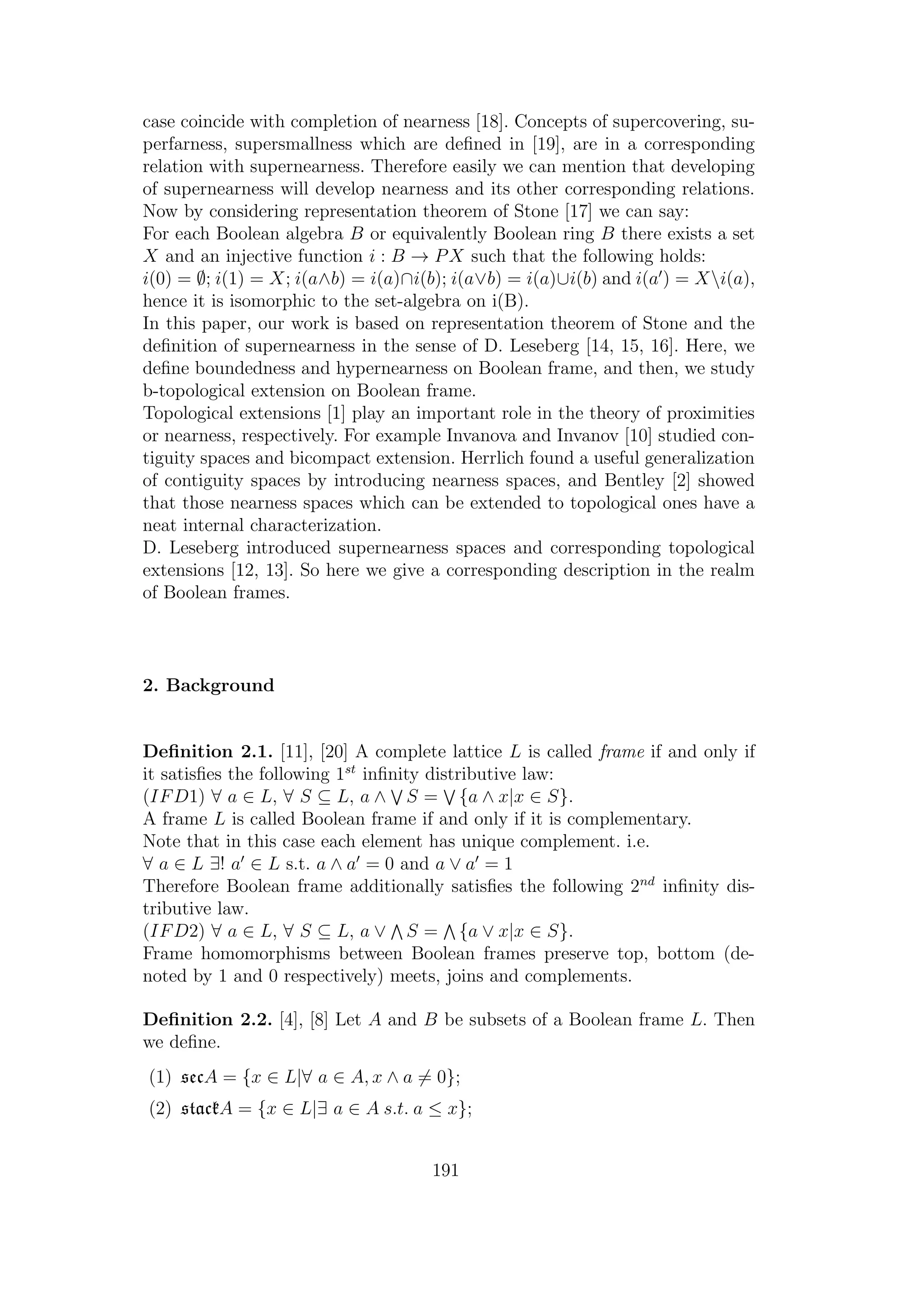 case coincide with completion of nearness [18]. Concepts of supercovering, su-
perfarness, supersmallness which are deﬁned in [19], are in a corresponding
relation with supernearness. Therefore easily we can mention that developing
of supernearness will develop nearness and its other corresponding relations.
Now by considering representation theorem of Stone [17] we can say:
For each Boolean algebra B or equivalently Boolean ring B there exists a set
X and an injective function i : B → PX such that the following holds:
i(0) = ∅; i(1) = X; i(a∧b) = i(a)∩i(b); i(a∨b) = i(a)∪i(b) and i(a ) = Xi(a),
hence it is isomorphic to the set-algebra on i(B).
In this paper, our work is based on representation theorem of Stone and the
deﬁnition of supernearness in the sense of D. Leseberg [14, 15, 16]. Here, we
deﬁne boundedness and hypernearness on Boolean frame, and then, we study
b-topological extension on Boolean frame.
Topological extensions [1] play an important role in the theory of proximities
or nearness, respectively. For example Invanova and Invanov [10] studied con-
tiguity spaces and bicompact extension. Herrlich found a useful generalization
of contiguity spaces by introducing nearness spaces, and Bentley [2] showed
that those nearness spaces which can be extended to topological ones have a
neat internal characterization.
D. Leseberg introduced supernearness spaces and corresponding topological
extensions [12, 13]. So here we give a corresponding description in the realm
of Boolean frames.
2. Background
Deﬁnition 2.1. [11], [20] A complete lattice L is called frame if and only if
it satisﬁes the following 1st
inﬁnity distributive law:
(IFD1) ∀ a ∈ L, ∀ S ⊆ L, a ∧ S = {a ∧ x|x ∈ S}.
A frame L is called Boolean frame if and only if it is complementary.
Note that in this case each element has unique complement. i.e.
∀ a ∈ L ∃! a ∈ L s.t. a ∧ a = 0 and a ∨ a = 1
Therefore Boolean frame additionally satisﬁes the following 2nd
inﬁnity dis-
tributive law.
(IFD2) ∀ a ∈ L, ∀ S ⊆ L, a ∨ S = {a ∨ x|x ∈ S}.
Frame homomorphisms between Boolean frames preserve top, bottom (de-
noted by 1 and 0 respectively) meets, joins and complements.
Deﬁnition 2.2. [4], [8] Let A and B be subsets of a Boolean frame L. Then
we deﬁne.
(1) secA = {x ∈ L|∀ a ∈ A, x ∧ a = 0};
(2) stackA = {x ∈ L|∃ a ∈ A s.t. a ≤ x};
191
 