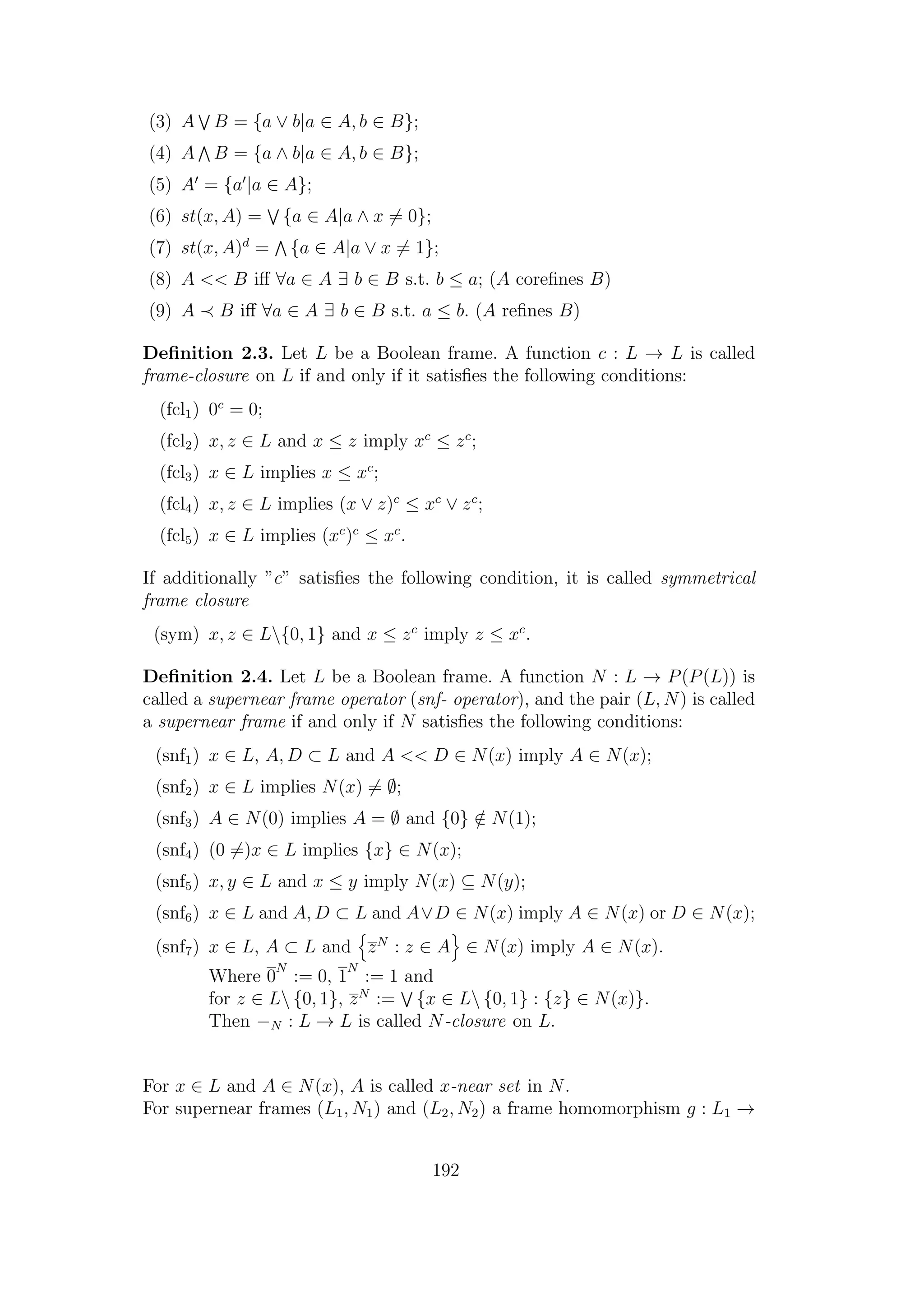 (3) A B = {a ∨ b|a ∈ A, b ∈ B};
(4) A B = {a ∧ b|a ∈ A, b ∈ B};
(5) A = {a |a ∈ A};
(6) st(x, A) = {a ∈ A|a ∧ x = 0};
(7) st(x, A)d
= {a ∈ A|a ∨ x = 1};
(8) A << B iﬀ ∀a ∈ A ∃ b ∈ B s.t. b ≤ a; (A coreﬁnes B)
(9) A B iﬀ ∀a ∈ A ∃ b ∈ B s.t. a ≤ b. (A reﬁnes B)
Deﬁnition 2.3. Let L be a Boolean frame. A function c : L → L is called
frame-closure on L if and only if it satisﬁes the following conditions:
(fcl1) 0c
= 0;
(fcl2) x, z ∈ L and x ≤ z imply xc
≤ zc
;
(fcl3) x ∈ L implies x ≤ xc
;
(fcl4) x, z ∈ L implies (x ∨ z)c
≤ xc
∨ zc
;
(fcl5) x ∈ L implies (xc
)c
≤ xc
.
If additionally ”c” satisﬁes the following condition, it is called symmetrical
frame closure
(sym) x, z ∈ L{0, 1} and x ≤ zc
imply z ≤ xc
.
Deﬁnition 2.4. Let L be a Boolean frame. A function N : L → P(P(L)) is
called a supernear frame operator (snf- operator), and the pair (L, N) is called
a supernear frame if and only if N satisﬁes the following conditions:
(snf1) x ∈ L, A, D ⊂ L and A << D ∈ N(x) imply A ∈ N(x);
(snf2) x ∈ L implies N(x) = ∅;
(snf3) A ∈ N(0) implies A = ∅ and {0} /∈ N(1);
(snf4) (0 =)x ∈ L implies {x} ∈ N(x);
(snf5) x, y ∈ L and x ≤ y imply N(x) ⊆ N(y);
(snf6) x ∈ L and A, D ⊂ L and A∨D ∈ N(x) imply A ∈ N(x) or D ∈ N(x);
(snf7) x ∈ L, A ⊂ L and zN
: z ∈ A ∈ N(x) imply A ∈ N(x).
Where 0
N
:= 0, 1
N
:= 1 and
for z ∈ L {0, 1}, zN
:= {x ∈ L {0, 1} : {z} ∈ N(x)}.
Then −N : L → L is called N-closure on L.
For x ∈ L and A ∈ N(x), A is called x-near set in N.
For supernear frames (L1, N1) and (L2, N2) a frame homomorphism g : L1 →
192
 