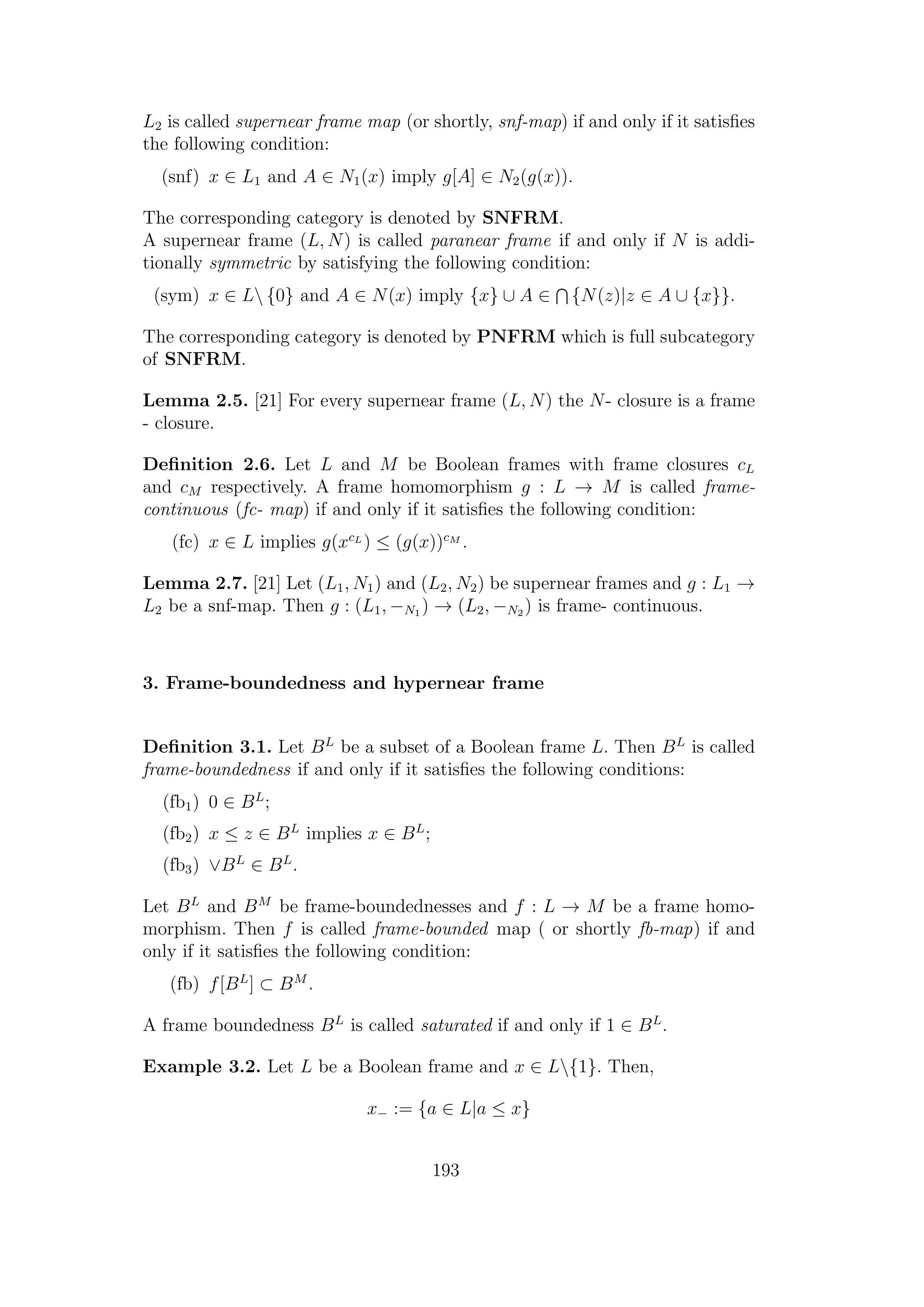 L2 is called supernear frame map (or shortly, snf-map) if and only if it satisﬁes
the following condition:
(snf) x ∈ L1 and A ∈ N1(x) imply g[A] ∈ N2(g(x)).
The corresponding category is denoted by SNFRM.
A supernear frame (L, N) is called paranear frame if and only if N is addi-
tionally symmetric by satisfying the following condition:
(sym) x ∈ L {0} and A ∈ N(x) imply {x} ∪ A ∈ {N(z)|z ∈ A ∪ {x}}.
The corresponding category is denoted by PNFRM which is full subcategory
of SNFRM.
Lemma 2.5. [21] For every supernear frame (L, N) the N- closure is a frame
- closure.
Deﬁnition 2.6. Let L and M be Boolean frames with frame closures cL
and cM respectively. A frame homomorphism g : L → M is called frame-
continuous (fc- map) if and only if it satisﬁes the following condition:
(fc) x ∈ L implies g(xcL
) ≤ (g(x))cM
.
Lemma 2.7. [21] Let (L1, N1) and (L2, N2) be supernear frames and g : L1 →
L2 be a snf-map. Then g : (L1, −N1 ) → (L2, −N2 ) is frame- continuous.
3. Frame-boundedness and hypernear frame
Deﬁnition 3.1. Let BL
be a subset of a Boolean frame L. Then BL
is called
frame-boundedness if and only if it satisﬁes the following conditions:
(fb1) 0 ∈ BL
;
(fb2) x ≤ z ∈ BL
implies x ∈ BL
;
(fb3) ∨BL
∈ BL
.
Let BL
and BM
be frame-boundednesses and f : L → M be a frame homo-
morphism. Then f is called frame-bounded map ( or shortly fb-map) if and
only if it satisﬁes the following condition:
(fb) f[BL
] ⊂ BM
.
A frame boundedness BL
is called saturated if and only if 1 ∈ BL
.
Example 3.2. Let L be a Boolean frame and x ∈ L{1}. Then,
x− := {a ∈ L|a ≤ x}
193
 