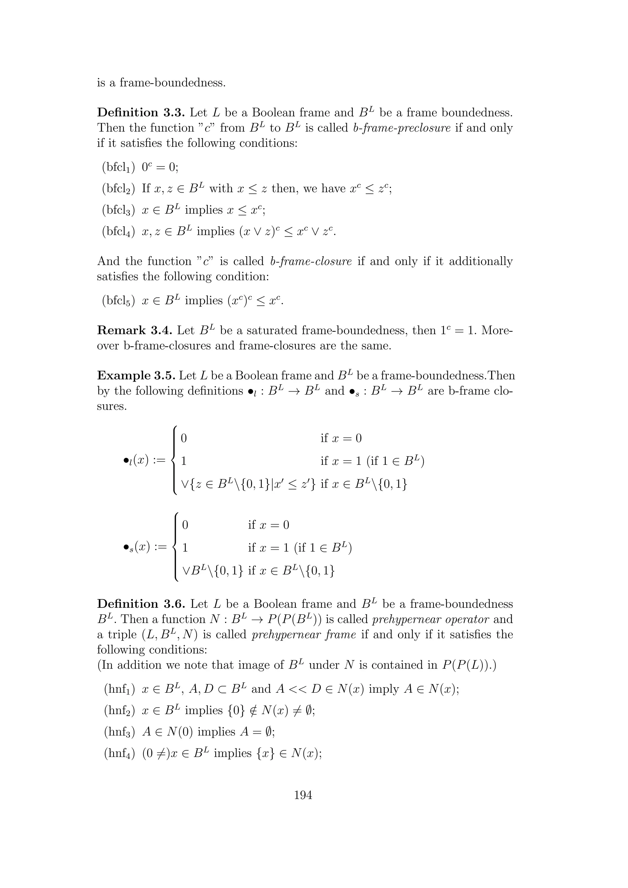 is a frame-boundedness.
Deﬁnition 3.3. Let L be a Boolean frame and BL
be a frame boundedness.
Then the function ”c” from BL
to BL
is called b-frame-preclosure if and only
if it satisﬁes the following conditions:
(bfcl1) 0c
= 0;
(bfcl2) If x, z ∈ BL
with x ≤ z then, we have xc
≤ zc
;
(bfcl3) x ∈ BL
implies x ≤ xc
;
(bfcl4) x, z ∈ BL
implies (x ∨ z)c
≤ xc
∨ zc
.
And the function ”c” is called b-frame-closure if and only if it additionally
satisﬁes the following condition:
(bfcl5) x ∈ BL
implies (xc
)c
≤ xc
.
Remark 3.4. Let BL
be a saturated frame-boundedness, then 1c
= 1. More-
over b-frame-closures and frame-closures are the same.
Example 3.5. Let L be a Boolean frame and BL
be a frame-boundedness.Then
by the following deﬁnitions •l : BL
→ BL
and •s : BL
→ BL
are b-frame clo-
sures.
•l(x) :=



0 if x = 0
1 if x = 1 (if 1 ∈ BL
)
∨{z ∈ BL
{0, 1}|x ≤ z } if x ∈ BL
{0, 1}
•s(x) :=



0 if x = 0
1 if x = 1 (if 1 ∈ BL
)
∨BL
{0, 1} if x ∈ BL
{0, 1}
Deﬁnition 3.6. Let L be a Boolean frame and BL
be a frame-boundedness
BL
. Then a function N : BL
→ P(P(BL
)) is called prehypernear operator and
a triple (L, BL
, N) is called prehypernear frame if and only if it satisﬁes the
following conditions:
(In addition we note that image of BL
under N is contained in P(P(L)).)
(hnf1) x ∈ BL
, A, D ⊂ BL
and A << D ∈ N(x) imply A ∈ N(x);
(hnf2) x ∈ BL
implies {0} /∈ N(x) = ∅;
(hnf3) A ∈ N(0) implies A = ∅;
(hnf4) (0 =)x ∈ BL
implies {x} ∈ N(x);
194
 