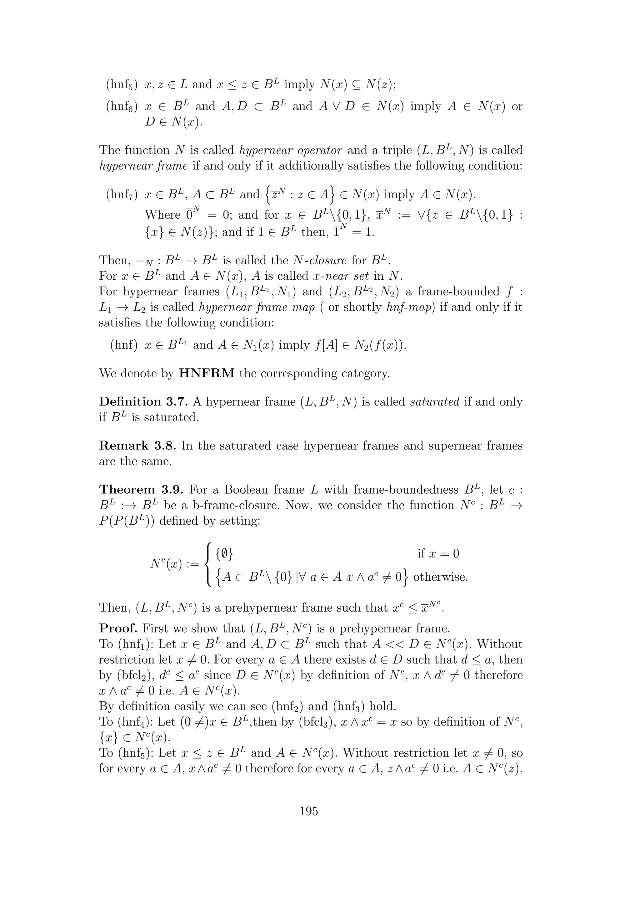 (hnf5) x, z ∈ L and x ≤ z ∈ BL
imply N(x) ⊆ N(z);
(hnf6) x ∈ BL
and A, D ⊂ BL
and A ∨ D ∈ N(x) imply A ∈ N(x) or
D ∈ N(x).
The function N is called hypernear operator and a triple (L, BL
, N) is called
hypernear frame if and only if it additionally satisﬁes the following condition:
(hnf7) x ∈ BL
, A ⊂ BL
and zN
: z ∈ A ∈ N(x) imply A ∈ N(x).
Where 0
N
= 0; and for x ∈ BL
{0, 1}, xN
:= ∨{z ∈ BL
{0, 1} :
{x} ∈ N(z)}; and if 1 ∈ BL
then, 1
N
= 1.
Then, −N : BL
→ BL
is called the N-closure for BL
.
For x ∈ BL
and A ∈ N(x), A is called x-near set in N.
For hypernear frames (L1, BL1
, N1) and (L2, BL2
, N2) a frame-bounded f :
L1 → L2 is called hypernear frame map ( or shortly hnf-map) if and only if it
satisﬁes the following condition:
(hnf) x ∈ BL1
and A ∈ N1(x) imply f[A] ∈ N2(f(x)).
We denote by HNFRM the corresponding category.
Deﬁnition 3.7. A hypernear frame (L, BL
, N) is called saturated if and only
if BL
is saturated.
Remark 3.8. In the saturated case hypernear frames and supernear frames
are the same.
Theorem 3.9. For a Boolean frame L with frame-boundedness BL
, let c :
BL
:→ BL
be a b-frame-closure. Now, we consider the function Nc
: BL
→
P(P(BL
)) deﬁned by setting:
Nc
(x) :=



{∅} if x = 0
A ⊂ BL
 {0} |∀ a ∈ A x ∧ ac
= 0 otherwise.
Then, (L, BL
, Nc
) is a prehypernear frame such that xc
≤ xNc
.
Proof. First we show that (L, BL
, Nc
) is a prehypernear frame.
To (hnf1): Let x ∈ BL
and A, D ⊂ BL
such that A << D ∈ Nc
(x). Without
restriction let x = 0. For every a ∈ A there exists d ∈ D such that d ≤ a, then
by (bfcl2), dc
≤ ac
since D ∈ Nc
(x) by deﬁnition of Nc
, x ∧ dc
= 0 therefore
x ∧ ac
= 0 i.e. A ∈ Nc
(x).
By deﬁnition easily we can see (hnf2) and (hnf3) hold.
To (hnf4): Let (0 =)x ∈ BL
,then by (bfcl3), x ∧ xc
= x so by deﬁnition of Nc
,
{x} ∈ Nc
(x).
To (hnf5): Let x ≤ z ∈ BL
and A ∈ Nc
(x). Without restriction let x = 0, so
for every a ∈ A, x∧ac
= 0 therefore for every a ∈ A, z ∧ac
= 0 i.e. A ∈ Nc
(z).
195
 