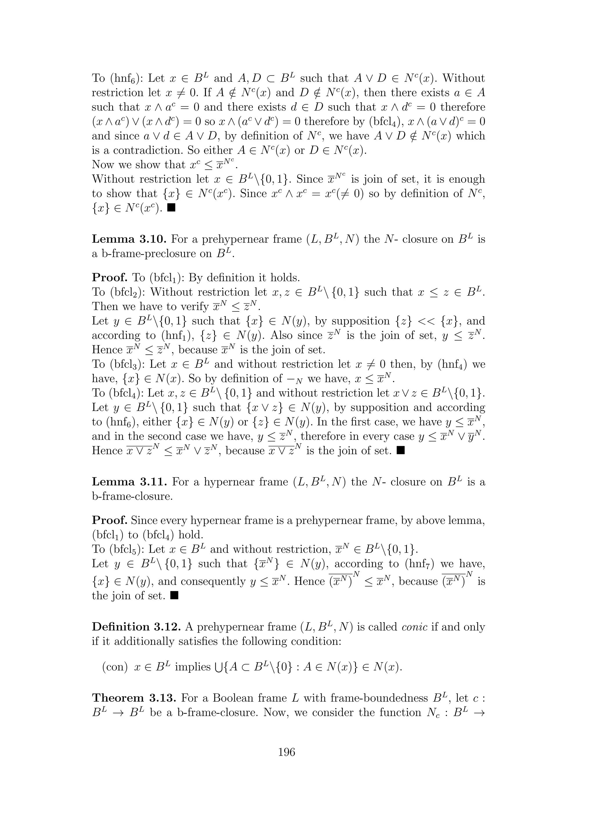 To (hnf6): Let x ∈ BL
and A, D ⊂ BL
such that A ∨ D ∈ Nc
(x). Without
restriction let x = 0. If A /∈ Nc
(x) and D /∈ Nc
(x), then there exists a ∈ A
such that x ∧ ac
= 0 and there exists d ∈ D such that x ∧ dc
= 0 therefore
(x ∧ ac
) ∨ (x ∧ dc
) = 0 so x ∧ (ac
∨ dc
) = 0 therefore by (bfcl4), x ∧ (a ∨ d)c
= 0
and since a ∨ d ∈ A ∨ D, by deﬁnition of Nc
, we have A ∨ D /∈ Nc
(x) which
is a contradiction. So either A ∈ Nc
(x) or D ∈ Nc
(x).
Now we show that xc
≤ xNc
.
Without restriction let x ∈ BL
{0, 1}. Since xNc
is join of set, it is enough
to show that {x} ∈ Nc
(xc
). Since xc
∧ xc
= xc
(= 0) so by deﬁnition of Nc
,
{x} ∈ Nc
(xc
).
Lemma 3.10. For a prehypernear frame (L, BL
, N) the N- closure on BL
is
a b-frame-preclosure on BL
.
Proof. To (bfcl1): By deﬁnition it holds.
To (bfcl2): Without restriction let x, z ∈ BL
 {0, 1} such that x ≤ z ∈ BL
.
Then we have to verify xN
≤ zN
.
Let y ∈ BL
{0, 1} such that {x} ∈ N(y), by supposition {z} << {x}, and
according to (hnf1), {z} ∈ N(y). Also since zN
is the join of set, y ≤ zN
.
Hence xN
≤ zN
, because xN
is the join of set.
To (bfcl3): Let x ∈ BL
and without restriction let x = 0 then, by (hnf4) we
have, {x} ∈ N(x). So by deﬁnition of −N we have, x ≤ xN
.
To (bfcl4): Let x, z ∈ BL
 {0, 1} and without restriction let x∨z ∈ BL
{0, 1}.
Let y ∈ BL
 {0, 1} such that {x ∨ z} ∈ N(y), by supposition and according
to (hnf6), either {x} ∈ N(y) or {z} ∈ N(y). In the ﬁrst case, we have y ≤ xN
,
and in the second case we have, y ≤ zN
, therefore in every case y ≤ xN
∨ yN
.
Hence x ∨ zN
≤ xN
∨ zN
, because x ∨ zN
is the join of set.
Lemma 3.11. For a hypernear frame (L, BL
, N) the N- closure on BL
is a
b-frame-closure.
Proof. Since every hypernear frame is a prehypernear frame, by above lemma,
(bfcl1) to (bfcl4) hold.
To (bfcl5): Let x ∈ BL
and without restriction, xN
∈ BL
{0, 1}.
Let y ∈ BL
 {0, 1} such that {xN
} ∈ N(y), according to (hnf7) we have,
{x} ∈ N(y), and consequently y ≤ xN
. Hence (xN )
N
≤ xN
, because (xN )
N
is
the join of set.
Deﬁnition 3.12. A prehypernear frame (L, BL
, N) is called conic if and only
if it additionally satisﬁes the following condition:
(con) x ∈ BL
implies {A ⊂ BL
{0} : A ∈ N(x)} ∈ N(x).
Theorem 3.13. For a Boolean frame L with frame-boundedness BL
, let c :
BL
→ BL
be a b-frame-closure. Now, we consider the function Nc : BL
→
196
 