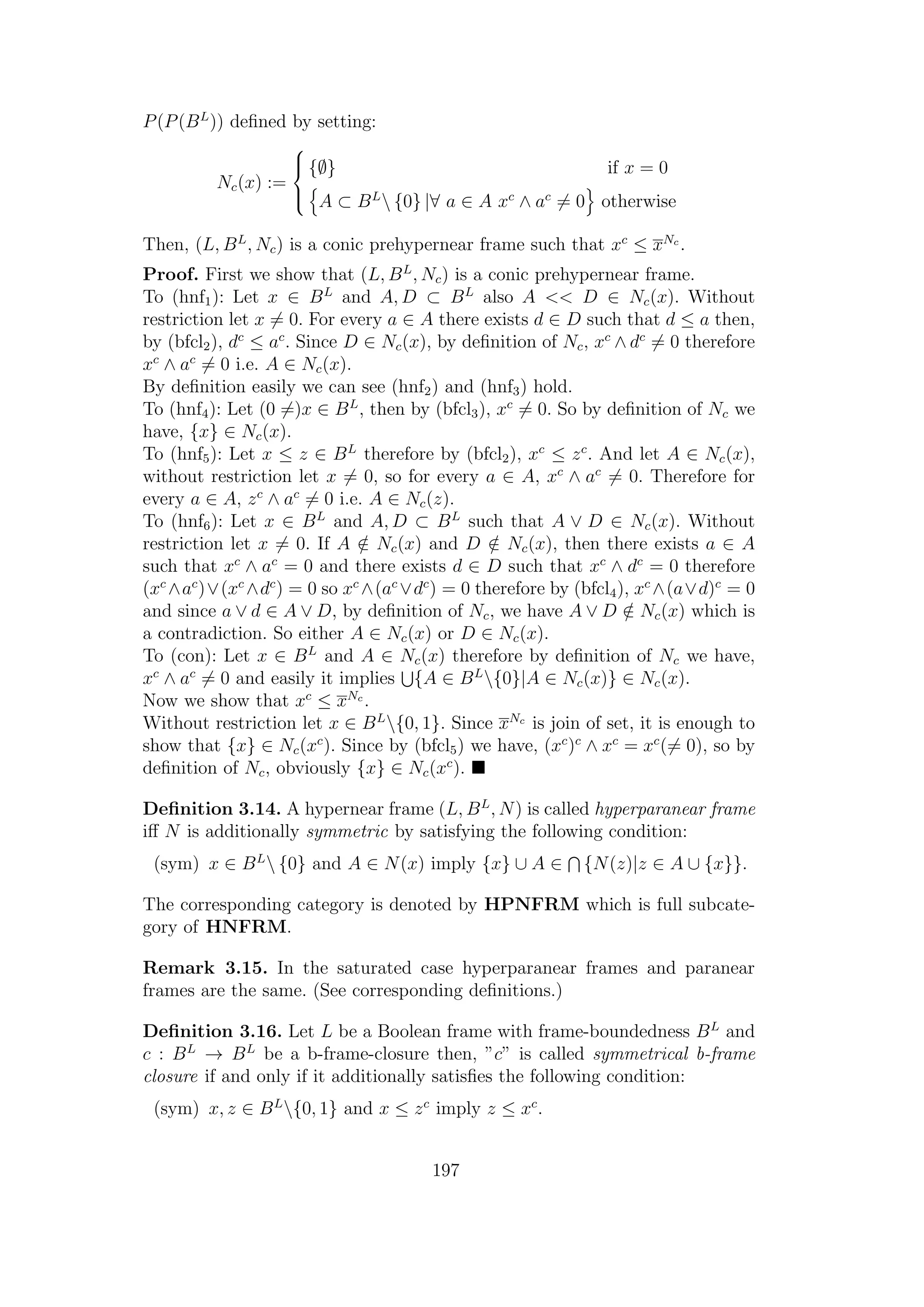 P(P(BL
)) deﬁned by setting:
Nc(x) :=



{∅} if x = 0
A ⊂ BL
 {0} |∀ a ∈ A xc
∧ ac
= 0 otherwise
Then, (L, BL
, Nc) is a conic prehypernear frame such that xc
≤ xNc
.
Proof. First we show that (L, BL
, Nc) is a conic prehypernear frame.
To (hnf1): Let x ∈ BL
and A, D ⊂ BL
also A << D ∈ Nc(x). Without
restriction let x = 0. For every a ∈ A there exists d ∈ D such that d ≤ a then,
by (bfcl2), dc
≤ ac
. Since D ∈ Nc(x), by deﬁnition of Nc, xc
∧ dc
= 0 therefore
xc
∧ ac
= 0 i.e. A ∈ Nc(x).
By deﬁnition easily we can see (hnf2) and (hnf3) hold.
To (hnf4): Let (0 =)x ∈ BL
, then by (bfcl3), xc
= 0. So by deﬁnition of Nc we
have, {x} ∈ Nc(x).
To (hnf5): Let x ≤ z ∈ BL
therefore by (bfcl2), xc
≤ zc
. And let A ∈ Nc(x),
without restriction let x = 0, so for every a ∈ A, xc
∧ ac
= 0. Therefore for
every a ∈ A, zc
∧ ac
= 0 i.e. A ∈ Nc(z).
To (hnf6): Let x ∈ BL
and A, D ⊂ BL
such that A ∨ D ∈ Nc(x). Without
restriction let x = 0. If A /∈ Nc(x) and D /∈ Nc(x), then there exists a ∈ A
such that xc
∧ ac
= 0 and there exists d ∈ D such that xc
∧ dc
= 0 therefore
(xc
∧ac
)∨(xc
∧dc
) = 0 so xc
∧(ac
∨dc
) = 0 therefore by (bfcl4), xc
∧(a∨d)c
= 0
and since a ∨ d ∈ A ∨ D, by deﬁnition of Nc, we have A ∨ D /∈ Nc(x) which is
a contradiction. So either A ∈ Nc(x) or D ∈ Nc(x).
To (con): Let x ∈ BL
and A ∈ Nc(x) therefore by deﬁnition of Nc we have,
xc
∧ ac
= 0 and easily it implies {A ∈ BL
{0}|A ∈ Nc(x)} ∈ Nc(x).
Now we show that xc
≤ xNc
.
Without restriction let x ∈ BL
{0, 1}. Since xNc
is join of set, it is enough to
show that {x} ∈ Nc(xc
). Since by (bfcl5) we have, (xc
)c
∧ xc
= xc
(= 0), so by
deﬁnition of Nc, obviously {x} ∈ Nc(xc
).
Deﬁnition 3.14. A hypernear frame (L, BL
, N) is called hyperparanear frame
iﬀ N is additionally symmetric by satisfying the following condition:
(sym) x ∈ BL
 {0} and A ∈ N(x) imply {x} ∪ A ∈ {N(z)|z ∈ A ∪ {x}}.
The corresponding category is denoted by HPNFRM which is full subcate-
gory of HNFRM.
Remark 3.15. In the saturated case hyperparanear frames and paranear
frames are the same. (See corresponding deﬁnitions.)
Deﬁnition 3.16. Let L be a Boolean frame with frame-boundedness BL
and
c : BL
→ BL
be a b-frame-closure then, ”c” is called symmetrical b-frame
closure if and only if it additionally satisﬁes the following condition:
(sym) x, z ∈ BL
{0, 1} and x ≤ zc
imply z ≤ xc
.
197
 