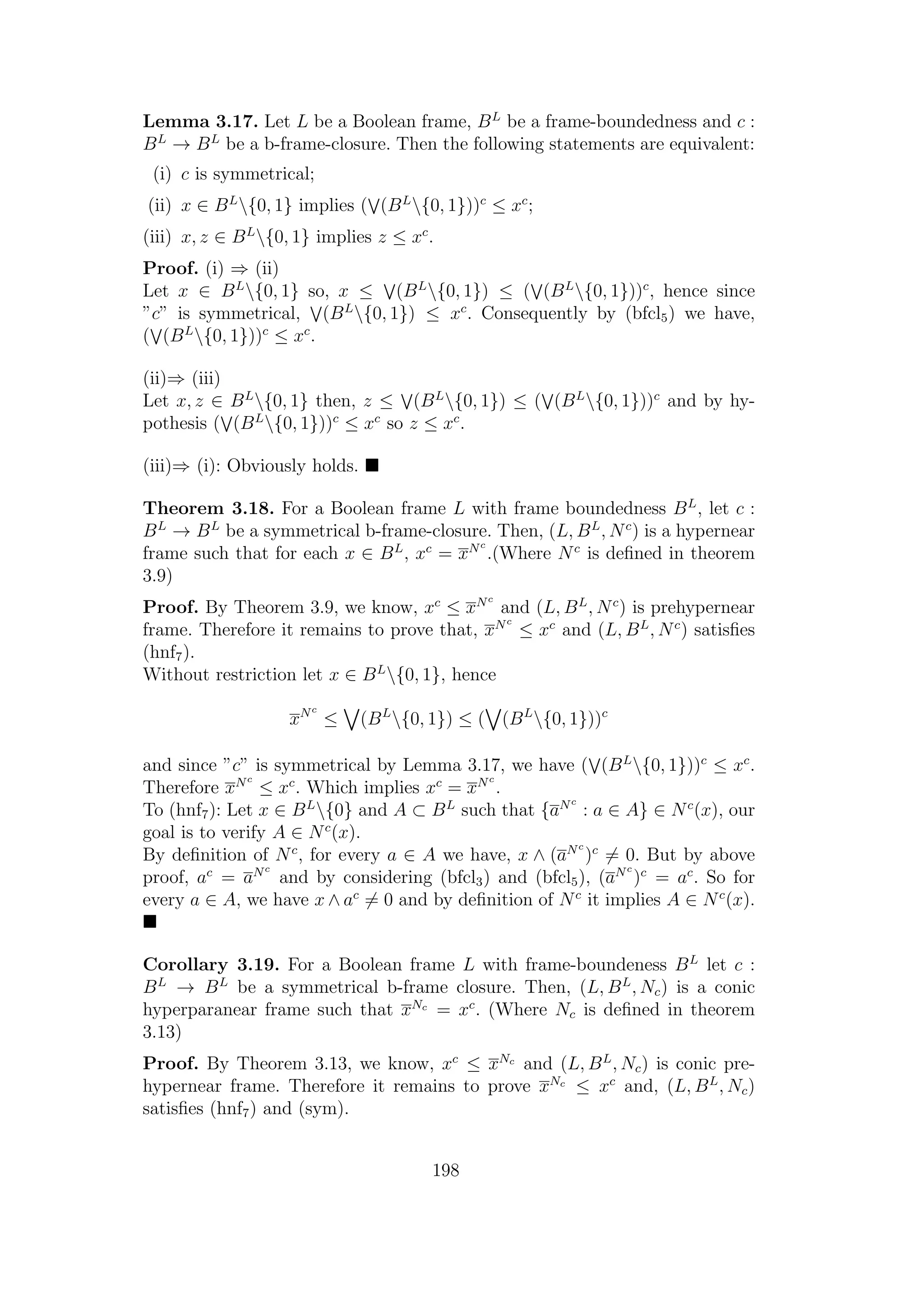 Lemma 3.17. Let L be a Boolean frame, BL
be a frame-boundedness and c :
BL
→ BL
be a b-frame-closure. Then the following statements are equivalent:
(i) c is symmetrical;
(ii) x ∈ BL
{0, 1} implies ( (BL
{0, 1}))c
≤ xc
;
(iii) x, z ∈ BL
{0, 1} implies z ≤ xc
.
Proof. (i) ⇒ (ii)
Let x ∈ BL
{0, 1} so, x ≤ (BL
{0, 1}) ≤ ( (BL
{0, 1}))c
, hence since
”c” is symmetrical, (BL
{0, 1}) ≤ xc
. Consequently by (bfcl5) we have,
( (BL
{0, 1}))c
≤ xc
.
(ii)⇒ (iii)
Let x, z ∈ BL
{0, 1} then, z ≤ (BL
{0, 1}) ≤ ( (BL
{0, 1}))c
and by hy-
pothesis ( (BL
{0, 1}))c
≤ xc
so z ≤ xc
.
(iii)⇒ (i): Obviously holds.
Theorem 3.18. For a Boolean frame L with frame boundedness BL
, let c :
BL
→ BL
be a symmetrical b-frame-closure. Then, (L, BL
, Nc
) is a hypernear
frame such that for each x ∈ BL
, xc
= xNc
.(Where Nc
is deﬁned in theorem
3.9)
Proof. By Theorem 3.9, we know, xc
≤ xNc
and (L, BL
, Nc
) is prehypernear
frame. Therefore it remains to prove that, xNc
≤ xc
and (L, BL
, Nc
) satisﬁes
(hnf7).
Without restriction let x ∈ BL
{0, 1}, hence
xNc
≤ (BL
{0, 1}) ≤ ( (BL
{0, 1}))c
and since ”c” is symmetrical by Lemma 3.17, we have ( (BL
{0, 1}))c
≤ xc
.
Therefore xNc
≤ xc
. Which implies xc
= xNc
.
To (hnf7): Let x ∈ BL
{0} and A ⊂ BL
such that {aNc
: a ∈ A} ∈ Nc
(x), our
goal is to verify A ∈ Nc
(x).
By deﬁnition of Nc
, for every a ∈ A we have, x ∧ (aNc
)c
= 0. But by above
proof, ac
= aNc
and by considering (bfcl3) and (bfcl5), (aNc
)c
= ac
. So for
every a ∈ A, we have x ∧ ac
= 0 and by deﬁnition of Nc
it implies A ∈ Nc
(x).
Corollary 3.19. For a Boolean frame L with frame-boundeness BL
let c :
BL
→ BL
be a symmetrical b-frame closure. Then, (L, BL
, Nc) is a conic
hyperparanear frame such that xNc
= xc
. (Where Nc is deﬁned in theorem
3.13)
Proof. By Theorem 3.13, we know, xc
≤ xNc
and (L, BL
, Nc) is conic pre-
hypernear frame. Therefore it remains to prove xNc
≤ xc
and, (L, BL
, Nc)
satisﬁes (hnf7) and (sym).
198
 