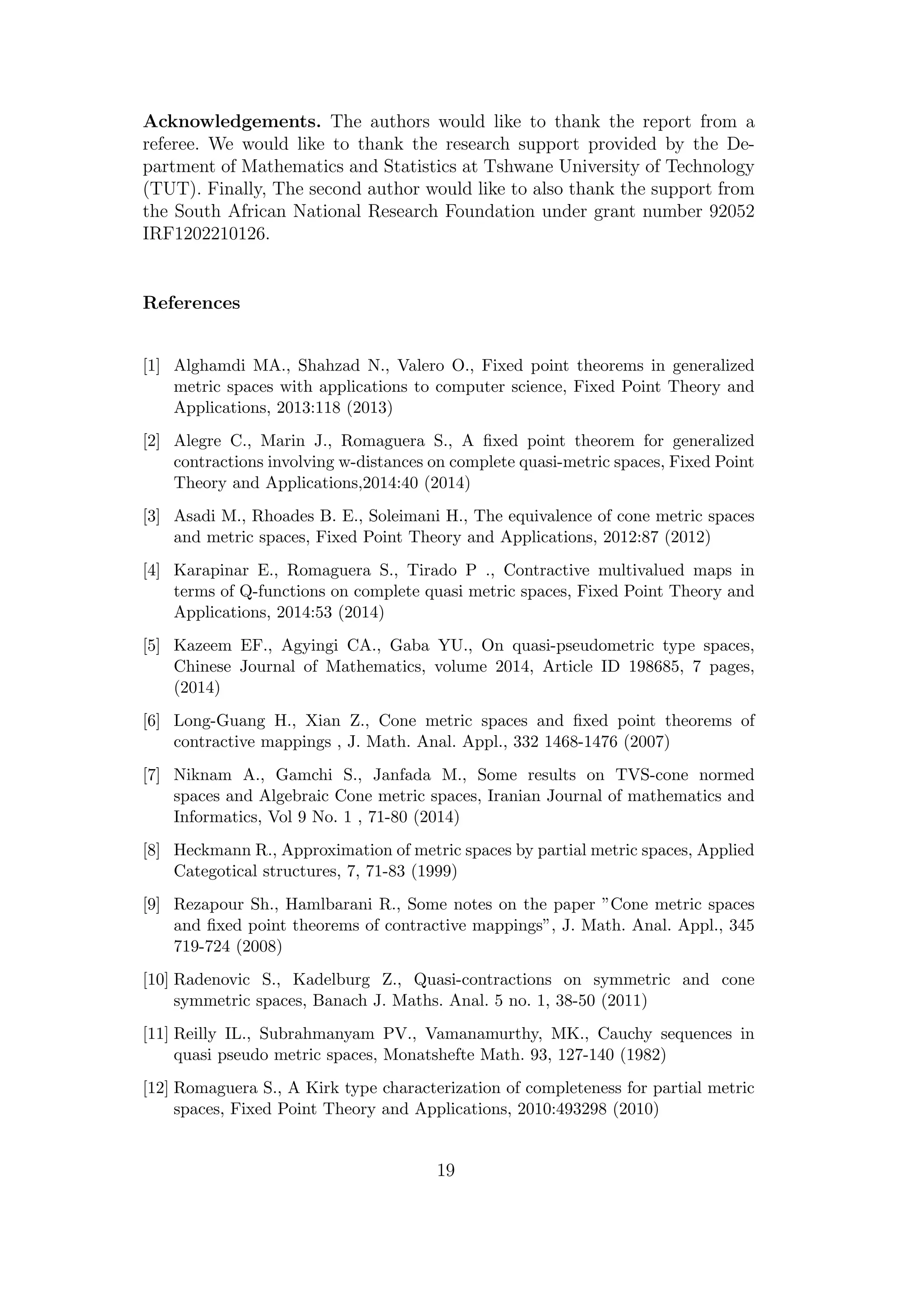 Acknowledgements. The authors would like to thank the report from a
referee. We would like to thank the research support provided by the De-
partment of Mathematics and Statistics at Tshwane University of Technology
(TUT). Finally, The second author would like to also thank the support from
the South African National Research Foundation under grant number 92052
IRF1202210126.
References
[1] Alghamdi MA., Shahzad N., Valero O., Fixed point theorems in generalized
metric spaces with applications to computer science, Fixed Point Theory and
Applications, 2013:118 (2013)
[2] Alegre C., Marin J., Romaguera S., A ﬁxed point theorem for generalized
contractions involving w-distances on complete quasi-metric spaces, Fixed Point
Theory and Applications,2014:40 (2014)
[3] Asadi M., Rhoades B. E., Soleimani H., The equivalence of cone metric spaces
and metric spaces, Fixed Point Theory and Applications, 2012:87 (2012)
[4] Karapinar E., Romaguera S., Tirado P ., Contractive multivalued maps in
terms of Q-functions on complete quasi metric spaces, Fixed Point Theory and
Applications, 2014:53 (2014)
[5] Kazeem EF., Agyingi CA., Gaba YU., On quasi-pseudometric type spaces,
Chinese Journal of Mathematics, volume 2014, Article ID 198685, 7 pages,
(2014)
[6] Long-Guang H., Xian Z., Cone metric spaces and ﬁxed point theorems of
contractive mappings , J. Math. Anal. Appl., 332 1468-1476 (2007)
[7] Niknam A., Gamchi S., Janfada M., Some results on TVS-cone normed
spaces and Algebraic Cone metric spaces, Iranian Journal of mathematics and
Informatics, Vol 9 No. 1 , 71-80 (2014)
[8] Heckmann R., Approximation of metric spaces by partial metric spaces, Applied
Categotical structures, 7, 71-83 (1999)
[9] Rezapour Sh., Hamlbarani R., Some notes on the paper ”Cone metric spaces
and ﬁxed point theorems of contractive mappings”, J. Math. Anal. Appl., 345
719-724 (2008)
[10] Radenovic S., Kadelburg Z., Quasi-contractions on symmetric and cone
symmetric spaces, Banach J. Maths. Anal. 5 no. 1, 38-50 (2011)
[11] Reilly IL., Subrahmanyam PV., Vamanamurthy, MK., Cauchy sequences in
quasi pseudo metric spaces, Monatshefte Math. 93, 127-140 (1982)
[12] Romaguera S., A Kirk type characterization of completeness for partial metric
spaces, Fixed Point Theory and Applications, 2010:493298 (2010)
19
 