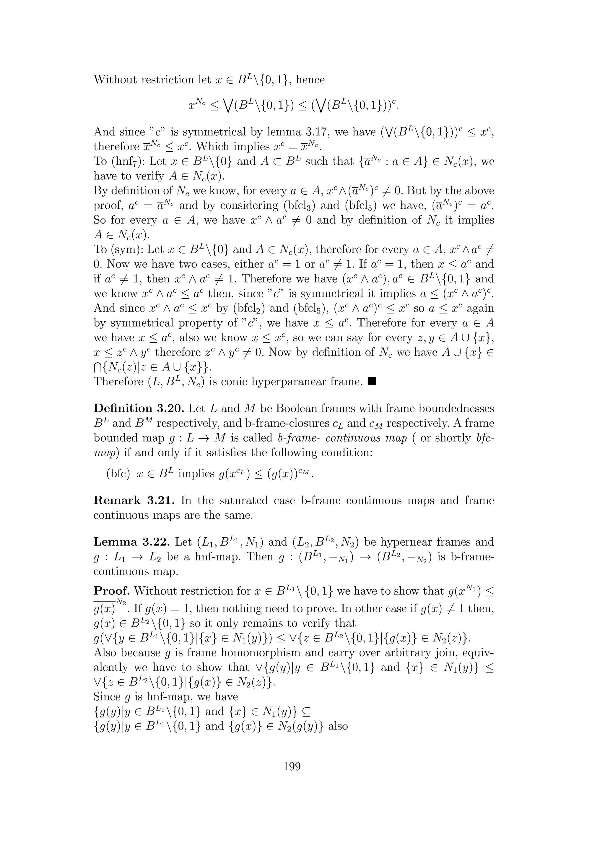 Without restriction let x ∈ BL
{0, 1}, hence
xNc
≤ (BL
{0, 1}) ≤ ( (BL
{0, 1}))c
.
And since ”c” is symmetrical by lemma 3.17, we have ( (BL
{0, 1}))c
≤ xc
,
therefore xNc
≤ xc
. Which implies xc
= xNc
.
To (hnf7): Let x ∈ BL
{0} and A ⊂ BL
such that {aNc
: a ∈ A} ∈ Nc(x), we
have to verify A ∈ Nc(x).
By deﬁnition of Nc we know, for every a ∈ A, xc
∧(aNc
)c
= 0. But by the above
proof, ac
= aNc
and by considering (bfcl3) and (bfcl5) we have, (aNc
)c
= ac
.
So for every a ∈ A, we have xc
∧ ac
= 0 and by deﬁnition of Nc it implies
A ∈ Nc(x).
To (sym): Let x ∈ BL
{0} and A ∈ Nc(x), therefore for every a ∈ A, xc
∧ac
=
0. Now we have two cases, either ac
= 1 or ac
= 1. If ac
= 1, then x ≤ ac
and
if ac
= 1, then xc
∧ ac
= 1. Therefore we have (xc
∧ ac
), ac
∈ BL
{0, 1} and
we know xc
∧ ac
≤ ac
then, since ”c” is symmetrical it implies a ≤ (xc
∧ ac
)c
.
And since xc
∧ ac
≤ xc
by (bfcl2) and (bfcl5), (xc
∧ ac
)c
≤ xc
so a ≤ xc
again
by symmetrical property of ”c”, we have x ≤ ac
. Therefore for every a ∈ A
we have x ≤ ac
, also we know x ≤ xc
, so we can say for every z, y ∈ A ∪ {x},
x ≤ zc
∧ yc
therefore zc
∧ yc
= 0. Now by deﬁnition of Nc we have A ∪ {x} ∈
{Nc(z)|z ∈ A ∪ {x}}.
Therefore (L, BL
, Nc) is conic hyperparanear frame.
Deﬁnition 3.20. Let L and M be Boolean frames with frame boundednesses
BL
and BM
respectively, and b-frame-closures cL and cM respectively. A frame
bounded map g : L → M is called b-frame- continuous map ( or shortly bfc-
map) if and only if it satisﬁes the following condition:
(bfc) x ∈ BL
implies g(xcL
) ≤ (g(x))cM
.
Remark 3.21. In the saturated case b-frame continuous maps and frame
continuous maps are the same.
Lemma 3.22. Let (L1, BL1
, N1) and (L2, BL2
, N2) be hypernear frames and
g : L1 → L2 be a hnf-map. Then g : (BL1
, −N1 ) → (BL2
, −N2 ) is b-frame-
continuous map.
Proof. Without restriction for x ∈ BL1
 {0, 1} we have to show that g(xN1
) ≤
g(x)
N2
. If g(x) = 1, then nothing need to prove. In other case if g(x) = 1 then,
g(x) ∈ BL2
{0, 1} so it only remains to verify that
g(∨{y ∈ BL1
{0, 1}|{x} ∈ N1(y)}) ≤ ∨{z ∈ BL2
{0, 1}|{g(x)} ∈ N2(z)}.
Also because g is frame homomorphism and carry over arbitrary join, equiv-
alently we have to show that ∨{g(y)|y ∈ BL1
{0, 1} and {x} ∈ N1(y)} ≤
∨{z ∈ BL2
{0, 1}|{g(x)} ∈ N2(z)}.
Since g is hnf-map, we have
{g(y)|y ∈ BL1
{0, 1} and {x} ∈ N1(y)} ⊆
{g(y)|y ∈ BL1
{0, 1} and {g(x)} ∈ N2(g(y)} also
199
 