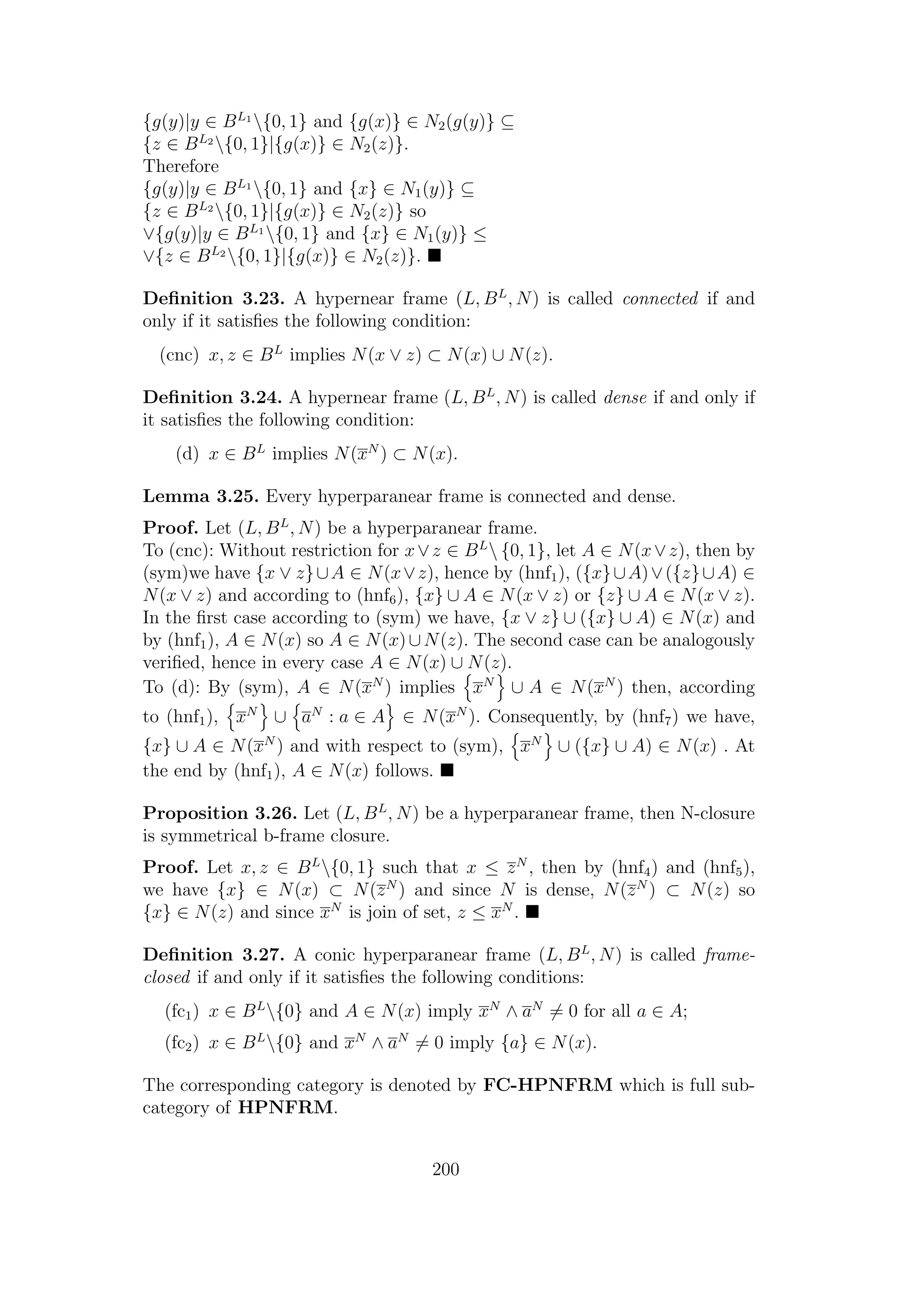 {g(y)|y ∈ BL1
{0, 1} and {g(x)} ∈ N2(g(y)} ⊆
{z ∈ BL2
{0, 1}|{g(x)} ∈ N2(z)}.
Therefore
{g(y)|y ∈ BL1
{0, 1} and {x} ∈ N1(y)} ⊆
{z ∈ BL2
{0, 1}|{g(x)} ∈ N2(z)} so
∨{g(y)|y ∈ BL1
{0, 1} and {x} ∈ N1(y)} ≤
∨{z ∈ BL2
{0, 1}|{g(x)} ∈ N2(z)}.
Deﬁnition 3.23. A hypernear frame (L, BL
, N) is called connected if and
only if it satisﬁes the following condition:
(cnc) x, z ∈ BL
implies N(x ∨ z) ⊂ N(x) ∪ N(z).
Deﬁnition 3.24. A hypernear frame (L, BL
, N) is called dense if and only if
it satisﬁes the following condition:
(d) x ∈ BL
implies N(xN
) ⊂ N(x).
Lemma 3.25. Every hyperparanear frame is connected and dense.
Proof. Let (L, BL
, N) be a hyperparanear frame.
To (cnc): Without restriction for x∨z ∈ BL
 {0, 1}, let A ∈ N(x∨z), then by
(sym)we have {x ∨ z}∪A ∈ N(x∨z), hence by (hnf1), ({x}∪A)∨({z}∪A) ∈
N(x ∨ z) and according to (hnf6), {x} ∪ A ∈ N(x ∨ z) or {z} ∪ A ∈ N(x ∨ z).
In the ﬁrst case according to (sym) we have, {x ∨ z} ∪ ({x} ∪ A) ∈ N(x) and
by (hnf1), A ∈ N(x) so A ∈ N(x)∪N(z). The second case can be analogously
veriﬁed, hence in every case A ∈ N(x) ∪ N(z).
To (d): By (sym), A ∈ N(xN
) implies xN
∪ A ∈ N(xN
) then, according
to (hnf1), xN
∪ aN
: a ∈ A ∈ N(xN
). Consequently, by (hnf7) we have,
{x} ∪ A ∈ N(xN
) and with respect to (sym), xN
∪ ({x} ∪ A) ∈ N(x) . At
the end by (hnf1), A ∈ N(x) follows.
Proposition 3.26. Let (L, BL
, N) be a hyperparanear frame, then N-closure
is symmetrical b-frame closure.
Proof. Let x, z ∈ BL
{0, 1} such that x ≤ zN
, then by (hnf4) and (hnf5),
we have {x} ∈ N(x) ⊂ N(zN
) and since N is dense, N(zN
) ⊂ N(z) so
{x} ∈ N(z) and since xN
is join of set, z ≤ xN
.
Deﬁnition 3.27. A conic hyperparanear frame (L, BL
, N) is called frame-
closed if and only if it satisﬁes the following conditions:
(fc1) x ∈ BL
{0} and A ∈ N(x) imply xN
∧ aN
= 0 for all a ∈ A;
(fc2) x ∈ BL
{0} and xN
∧ aN
= 0 imply {a} ∈ N(x).
The corresponding category is denoted by FC-HPNFRM which is full sub-
category of HPNFRM.
200
 