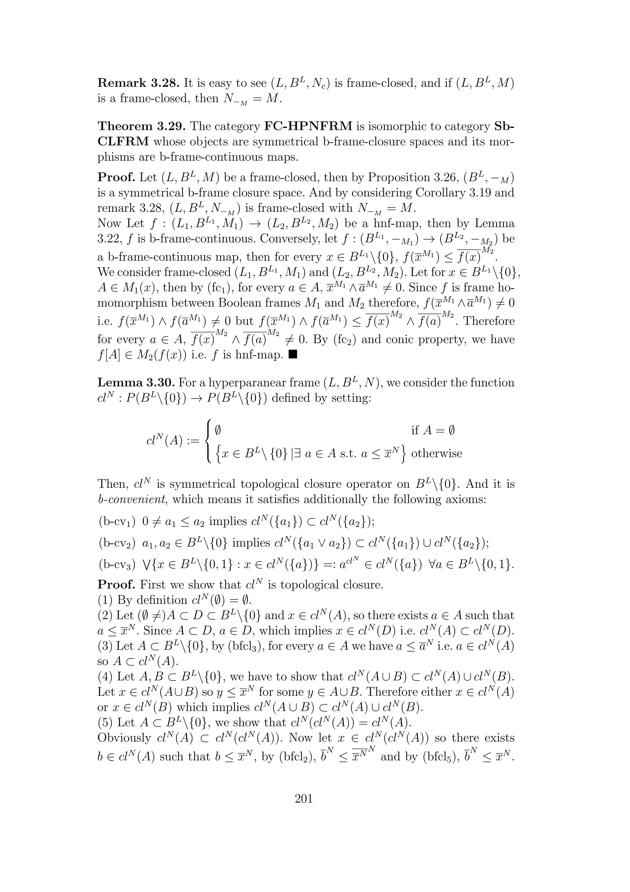 Remark 3.28. It is easy to see (L, BL
, Nc) is frame-closed, and if (L, BL
, M)
is a frame-closed, then N−M
= M.
Theorem 3.29. The category FC-HPNFRM is isomorphic to category Sb-
CLFRM whose objects are symmetrical b-frame-closure spaces and its mor-
phisms are b-frame-continuous maps.
Proof. Let (L, BL
, M) be a frame-closed, then by Proposition 3.26, (BL
, −M )
is a symmetrical b-frame closure space. And by considering Corollary 3.19 and
remark 3.28, (L, BL
, N−M
) is frame-closed with N−M
= M.
Now Let f : (L1, BL1
, M1) → (L2, BL2
, M2) be a hnf-map, then by Lemma
3.22, f is b-frame-continuous. Conversely, let f : (BL1
, −M1 ) → (BL2
, −M2 ) be
a b-frame-continuous map, then for every x ∈ BL1
{0}, f(xM1
) ≤ f(x)
M2
.
We consider frame-closed (L1, BL1
, M1) and (L2, BL2
, M2). Let for x ∈ BL1
{0},
A ∈ M1(x), then by (fc1), for every a ∈ A, xM1
∧aM1
= 0. Since f is frame ho-
momorphism between Boolean frames M1 and M2 therefore, f(xM1
∧aM1
) = 0
i.e. f(xM1
) ∧ f(aM1
) = 0 but f(xM1
) ∧ f(aM1
) ≤ f(x)
M2
∧ f(a)
M2
. Therefore
for every a ∈ A, f(x)
M2
∧ f(a)
M2
= 0. By (fc2) and conic property, we have
f[A] ∈ M2(f(x)) i.e. f is hnf-map.
Lemma 3.30. For a hyperparanear frame (L, BL
, N), we consider the function
clN
: P(BL
{0}) → P(BL
{0}) deﬁned by setting:
clN
(A) :=



∅ if A = ∅
x ∈ BL
 {0} |∃ a ∈ A s.t. a ≤ xN
otherwise
Then, clN
is symmetrical topological closure operator on BL
{0}. And it is
b-convenient, which means it satisﬁes additionally the following axioms:
(b-cv1) 0 = a1 ≤ a2 implies clN
({a1}) ⊂ clN
({a2});
(b-cv2) a1, a2 ∈ BL
{0} implies clN
({a1 ∨ a2}) ⊂ clN
({a1}) ∪ clN
({a2});
(b-cv3) {x ∈ BL
{0, 1} : x ∈ clN
({a})} =: aclN
∈ clN
({a}) ∀a ∈ BL
{0, 1}.
Proof. First we show that clN
is topological closure.
(1) By deﬁnition clN
(∅) = ∅.
(2) Let (∅ =)A ⊂ D ⊂ BL
{0} and x ∈ clN
(A), so there exists a ∈ A such that
a ≤ xN
. Since A ⊂ D, a ∈ D, which implies x ∈ clN
(D) i.e. clN
(A) ⊂ clN
(D).
(3) Let A ⊂ BL
{0}, by (bfcl3), for every a ∈ A we have a ≤ aN
i.e. a ∈ clN
(A)
so A ⊂ clN
(A).
(4) Let A, B ⊂ BL
{0}, we have to show that clN
(A ∪ B) ⊂ clN
(A) ∪ clN
(B).
Let x ∈ clN
(A∪B) so y ≤ xN
for some y ∈ A∪B. Therefore either x ∈ clN
(A)
or x ∈ clN
(B) which implies clN
(A ∪ B) ⊂ clN
(A) ∪ clN
(B).
(5) Let A ⊂ BL
{0}, we show that clN
(clN
(A)) = clN
(A).
Obviously clN
(A) ⊂ clN
(clN
(A)). Now let x ∈ clN
(clN
(A)) so there exists
b ∈ clN
(A) such that b ≤ xN
, by (bfcl2), b
N
≤ xN
N
and by (bfcl5), b
N
≤ xN
.
201
 