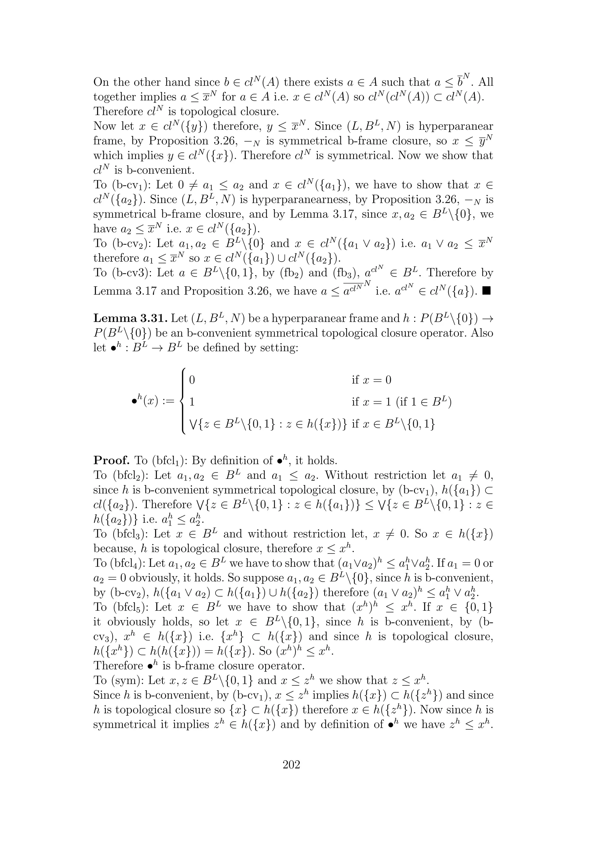 On the other hand since b ∈ clN
(A) there exists a ∈ A such that a ≤ b
N
. All
together implies a ≤ xN
for a ∈ A i.e. x ∈ clN
(A) so clN
(clN
(A)) ⊂ clN
(A).
Therefore clN
is topological closure.
Now let x ∈ clN
({y}) therefore, y ≤ xN
. Since (L, BL
, N) is hyperparanear
frame, by Proposition 3.26, −N is symmetrical b-frame closure, so x ≤ yN
which implies y ∈ clN
({x}). Therefore clN
is symmetrical. Now we show that
clN
is b-convenient.
To (b-cv1): Let 0 = a1 ≤ a2 and x ∈ clN
({a1}), we have to show that x ∈
clN
({a2}). Since (L, BL
, N) is hyperparanearness, by Proposition 3.26, −N is
symmetrical b-frame closure, and by Lemma 3.17, since x, a2 ∈ BL
{0}, we
have a2 ≤ xN
i.e. x ∈ clN
({a2}).
To (b-cv2): Let a1, a2 ∈ BL
{0} and x ∈ clN
({a1 ∨ a2}) i.e. a1 ∨ a2 ≤ xN
therefore a1 ≤ xN
so x ∈ clN
({a1}) ∪ clN
({a2}).
To (b-cv3): Let a ∈ BL
{0, 1}, by (fb2) and (fb3), aclN
∈ BL
. Therefore by
Lemma 3.17 and Proposition 3.26, we have a ≤ aclN N
i.e. aclN
∈ clN
({a}).
Lemma 3.31. Let (L, BL
, N) be a hyperparanear frame and h : P(BL
{0}) →
P(BL
{0}) be an b-convenient symmetrical topological closure operator. Also
let •h
: BL
→ BL
be deﬁned by setting:
•h
(x) :=



0 if x = 0
1 if x = 1 (if 1 ∈ BL
)
{z ∈ BL
{0, 1} : z ∈ h({x})} if x ∈ BL
{0, 1}
Proof. To (bfcl1): By deﬁnition of •h
, it holds.
To (bfcl2): Let a1, a2 ∈ BL
and a1 ≤ a2. Without restriction let a1 = 0,
since h is b-convenient symmetrical topological closure, by (b-cv1), h({a1}) ⊂
cl({a2}). Therefore {z ∈ BL
{0, 1} : z ∈ h({a1})} ≤ {z ∈ BL
{0, 1} : z ∈
h({a2})} i.e. ah
1 ≤ ah
2.
To (bfcl3): Let x ∈ BL
and without restriction let, x = 0. So x ∈ h({x})
because, h is topological closure, therefore x ≤ xh
.
To (bfcl4): Let a1, a2 ∈ BL
we have to show that (a1∨a2)h
≤ ah
1 ∨ah
2. If a1 = 0 or
a2 = 0 obviously, it holds. So suppose a1, a2 ∈ BL
{0}, since h is b-convenient,
by (b-cv2), h({a1 ∨ a2) ⊂ h({a1}) ∪ h({a2}) therefore (a1 ∨ a2)h
≤ ah
1 ∨ ah
2.
To (bfcl5): Let x ∈ BL
we have to show that (xh
)h
≤ xh
. If x ∈ {0, 1}
it obviously holds, so let x ∈ BL
{0, 1}, since h is b-convenient, by (b-
cv3), xh
∈ h({x}) i.e. {xh
} ⊂ h({x}) and since h is topological closure,
h({xh
}) ⊂ h(h({x})) = h({x}). So (xh
)h
≤ xh
.
Therefore •h
is b-frame closure operator.
To (sym): Let x, z ∈ BL
{0, 1} and x ≤ zh
we show that z ≤ xh
.
Since h is b-convenient, by (b-cv1), x ≤ zh
implies h({x}) ⊂ h({zh
}) and since
h is topological closure so {x} ⊂ h({x}) therefore x ∈ h({zh
}). Now since h is
symmetrical it implies zh
∈ h({x}) and by deﬁnition of •h
we have zh
≤ xh
.
202
 