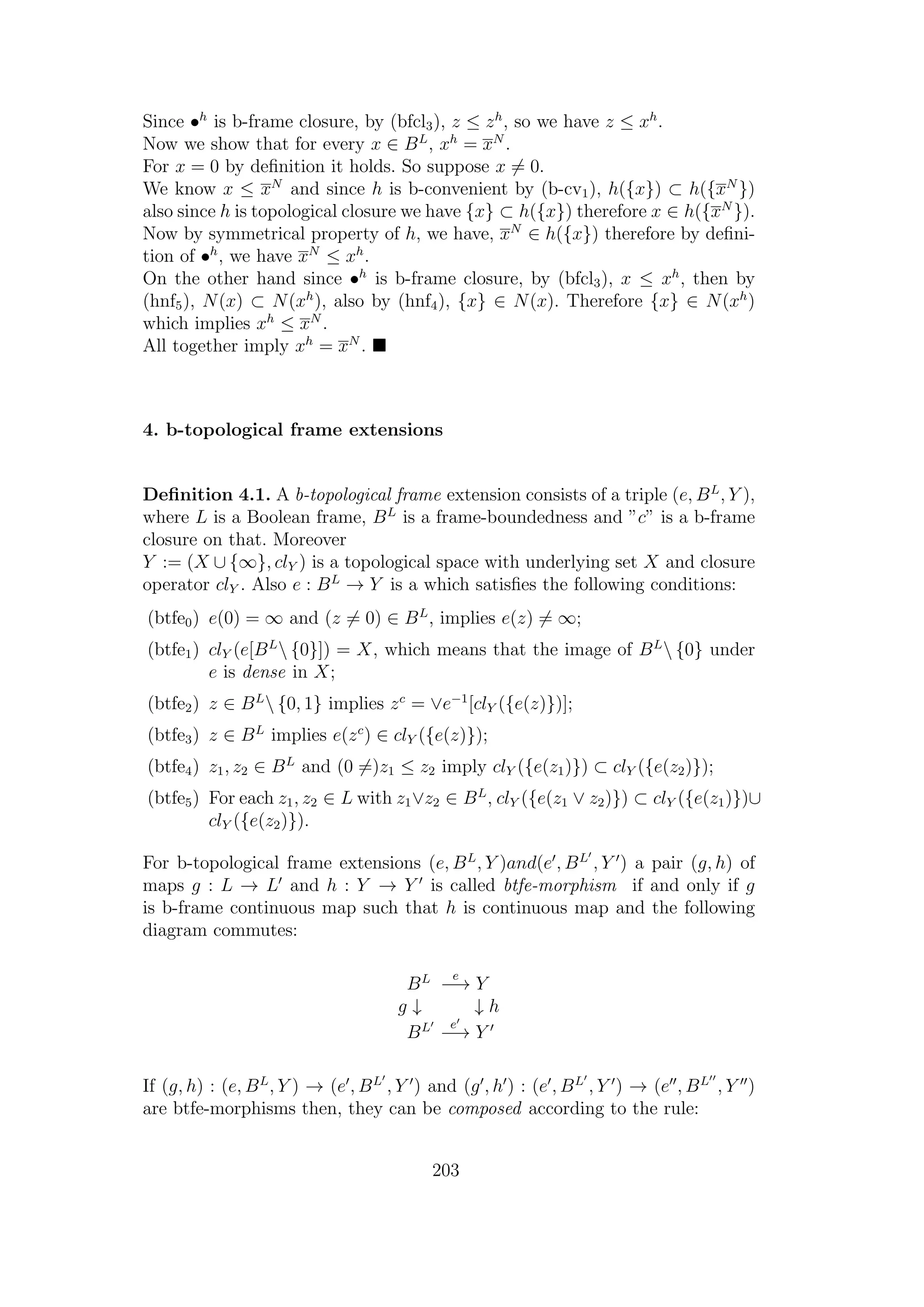 Since •h
is b-frame closure, by (bfcl3), z ≤ zh
, so we have z ≤ xh
.
Now we show that for every x ∈ BL
, xh
= xN
.
For x = 0 by deﬁnition it holds. So suppose x = 0.
We know x ≤ xN
and since h is b-convenient by (b-cv1), h({x}) ⊂ h({xN
})
also since h is topological closure we have {x} ⊂ h({x}) therefore x ∈ h({xN
}).
Now by symmetrical property of h, we have, xN
∈ h({x}) therefore by deﬁni-
tion of •h
, we have xN
≤ xh
.
On the other hand since •h
is b-frame closure, by (bfcl3), x ≤ xh
, then by
(hnf5), N(x) ⊂ N(xh
), also by (hnf4), {x} ∈ N(x). Therefore {x} ∈ N(xh
)
which implies xh
≤ xN
.
All together imply xh
= xN
.
4. b-topological frame extensions
Deﬁnition 4.1. A b-topological frame extension consists of a triple (e, BL
, Y ),
where L is a Boolean frame, BL
is a frame-boundedness and ”c” is a b-frame
closure on that. Moreover
Y := (X ∪ {∞}, clY ) is a topological space with underlying set X and closure
operator clY . Also e : BL
→ Y is a which satisﬁes the following conditions:
(btfe0) e(0) = ∞ and (z = 0) ∈ BL
, implies e(z) = ∞;
(btfe1) clY (e[BL
 {0}]) = X, which means that the image of BL
 {0} under
e is dense in X;
(btfe2) z ∈ BL
 {0, 1} implies zc
= ∨e−1
[clY ({e(z)})];
(btfe3) z ∈ BL
implies e(zc
) ∈ clY ({e(z)});
(btfe4) z1, z2 ∈ BL
and (0 =)z1 ≤ z2 imply clY ({e(z1)}) ⊂ clY ({e(z2)});
(btfe5) For each z1, z2 ∈ L with z1∨z2 ∈ BL
, clY ({e(z1 ∨ z2)}) ⊂ clY ({e(z1)})∪
clY ({e(z2)}).
For b-topological frame extensions (e, BL
, Y )and(e , BL
, Y ) a pair (g, h) of
maps g : L → L and h : Y → Y is called btfe-morphism if and only if g
is b-frame continuous map such that h is continuous map and the following
diagram commutes:
BL e
−→ Y
g ↓ ↓ h
BL e
−→ Y
If (g, h) : (e, BL
, Y ) → (e , BL
, Y ) and (g , h ) : (e , BL
, Y ) → (e , BL
, Y )
are btfe-morphisms then, they can be composed according to the rule:
203
 