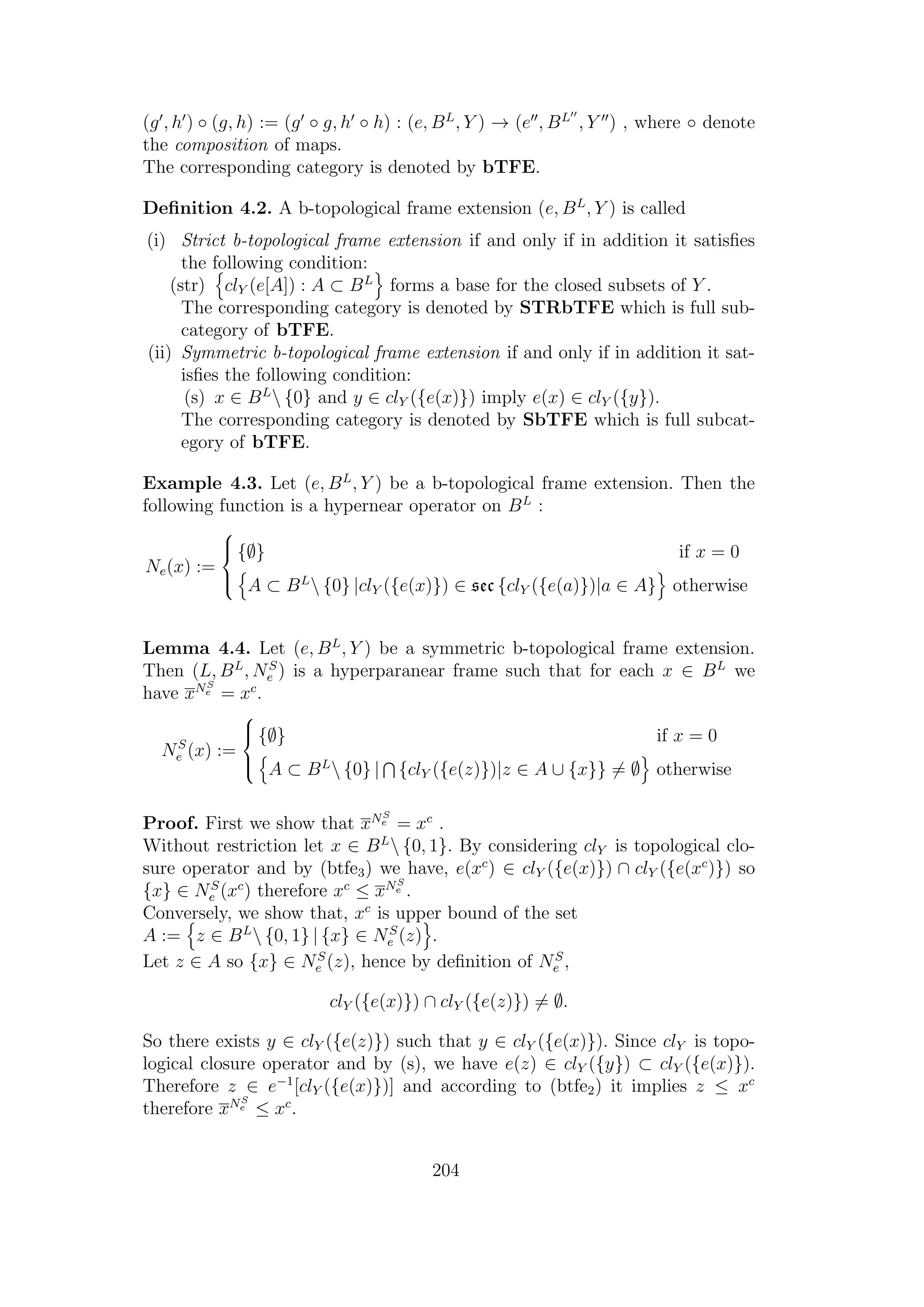 (g , h ) ◦ (g, h) := (g ◦ g, h ◦ h) : (e, BL
, Y ) → (e , BL
, Y ) , where ◦ denote
the composition of maps.
The corresponding category is denoted by bTFE.
Deﬁnition 4.2. A b-topological frame extension (e, BL
, Y ) is called
(i) Strict b-topological frame extension if and only if in addition it satisﬁes
the following condition:
(str) clY (e[A]) : A ⊂ BL
forms a base for the closed subsets of Y .
The corresponding category is denoted by STRbTFE which is full sub-
category of bTFE.
(ii) Symmetric b-topological frame extension if and only if in addition it sat-
isﬁes the following condition:
(s) x ∈ BL
 {0} and y ∈ clY ({e(x)}) imply e(x) ∈ clY ({y}).
The corresponding category is denoted by SbTFE which is full subcat-
egory of bTFE.
Example 4.3. Let (e, BL
, Y ) be a b-topological frame extension. Then the
following function is a hypernear operator on BL
:
Ne(x) :=



{∅} if x = 0
A ⊂ BL
 {0} |clY ({e(x)}) ∈ sec {clY ({e(a)})|a ∈ A} otherwise
Lemma 4.4. Let (e, BL
, Y ) be a symmetric b-topological frame extension.
Then (L, BL
, NS
e ) is a hyperparanear frame such that for each x ∈ BL
we
have xNS
e = xc
.
NS
e (x) :=



{∅} if x = 0
A ⊂ BL
 {0} | {clY ({e(z)})|z ∈ A ∪ {x}} = ∅ otherwise
Proof. First we show that xNS
e = xc
.
Without restriction let x ∈ BL
 {0, 1}. By considering clY is topological clo-
sure operator and by (btfe3) we have, e(xc
) ∈ clY ({e(x)}) ∩ clY ({e(xc
)}) so
{x} ∈ NS
e (xc
) therefore xc
≤ xNS
e .
Conversely, we show that, xc
is upper bound of the set
A := z ∈ BL
 {0, 1} | {x} ∈ NS
e (z) .
Let z ∈ A so {x} ∈ NS
e (z), hence by deﬁnition of NS
e ,
clY ({e(x)}) ∩ clY ({e(z)}) = ∅.
So there exists y ∈ clY ({e(z)}) such that y ∈ clY ({e(x)}). Since clY is topo-
logical closure operator and by (s), we have e(z) ∈ clY ({y}) ⊂ clY ({e(x)}).
Therefore z ∈ e−1
[clY ({e(x)})] and according to (btfe2) it implies z ≤ xc
therefore xNS
e ≤ xc
.
204
 