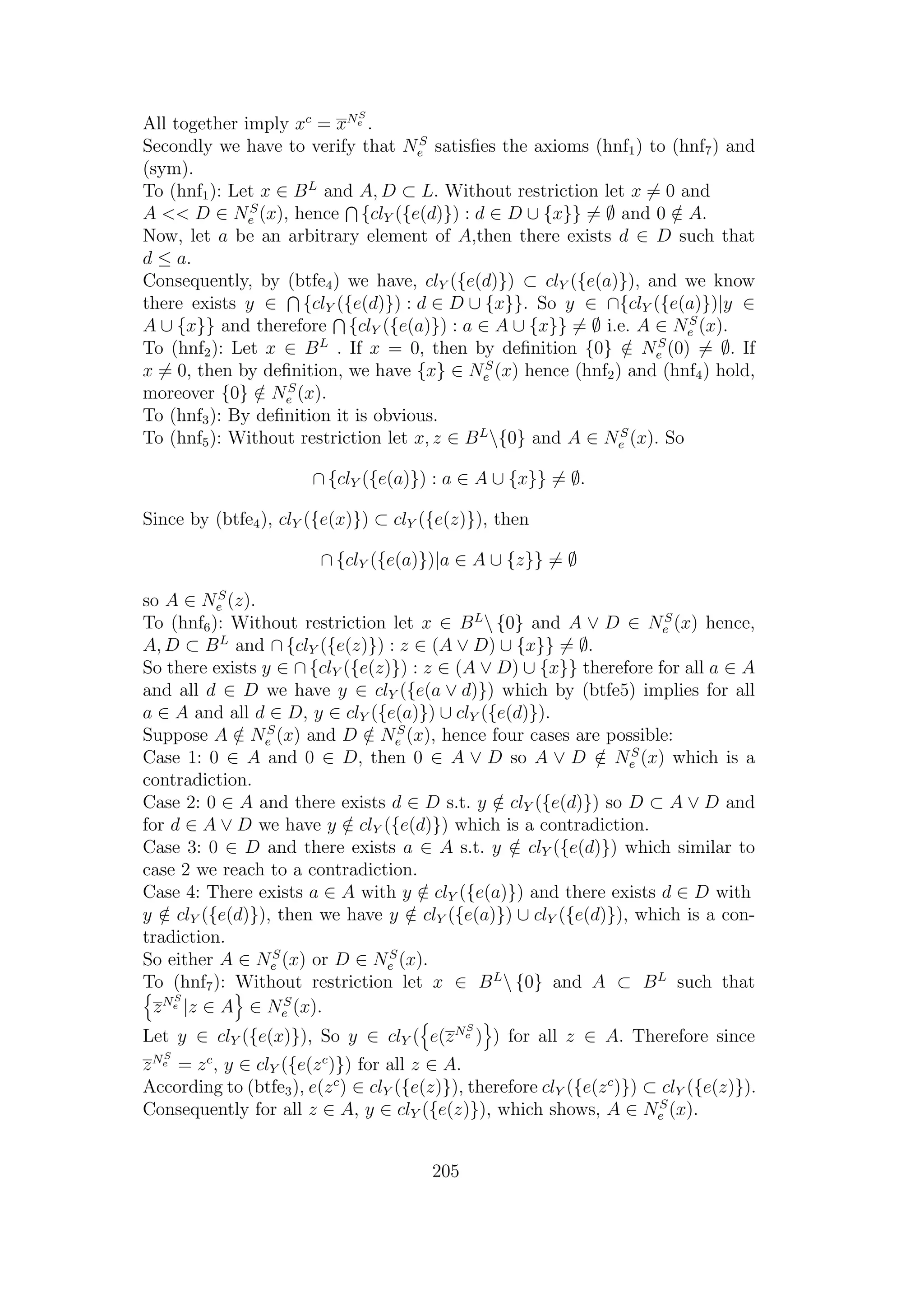 All together imply xc
= xNS
e .
Secondly we have to verify that NS
e satisﬁes the axioms (hnf1) to (hnf7) and
(sym).
To (hnf1): Let x ∈ BL
and A, D ⊂ L. Without restriction let x = 0 and
A << D ∈ NS
e (x), hence {clY ({e(d)}) : d ∈ D ∪ {x}} = ∅ and 0 /∈ A.
Now, let a be an arbitrary element of A,then there exists d ∈ D such that
d ≤ a.
Consequently, by (btfe4) we have, clY ({e(d)}) ⊂ clY ({e(a)}), and we know
there exists y ∈ {clY ({e(d)}) : d ∈ D ∪ {x}}. So y ∈ ∩{clY ({e(a)})|y ∈
A ∪ {x}} and therefore {clY ({e(a)}) : a ∈ A ∪ {x}} = ∅ i.e. A ∈ NS
e (x).
To (hnf2): Let x ∈ BL
. If x = 0, then by deﬁnition {0} /∈ NS
e (0) = ∅. If
x = 0, then by deﬁnition, we have {x} ∈ NS
e (x) hence (hnf2) and (hnf4) hold,
moreover {0} /∈ NS
e (x).
To (hnf3): By deﬁnition it is obvious.
To (hnf5): Without restriction let x, z ∈ BL
{0} and A ∈ NS
e (x). So
∩ {clY ({e(a)}) : a ∈ A ∪ {x}} = ∅.
Since by (btfe4), clY ({e(x)}) ⊂ clY ({e(z)}), then
∩ {clY ({e(a)})|a ∈ A ∪ {z}} = ∅
so A ∈ NS
e (z).
To (hnf6): Without restriction let x ∈ BL
 {0} and A ∨ D ∈ NS
e (x) hence,
A, D ⊂ BL
and ∩ {clY ({e(z)}) : z ∈ (A ∨ D) ∪ {x}} = ∅.
So there exists y ∈ ∩ {clY ({e(z)}) : z ∈ (A ∨ D) ∪ {x}} therefore for all a ∈ A
and all d ∈ D we have y ∈ clY ({e(a ∨ d)}) which by (btfe5) implies for all
a ∈ A and all d ∈ D, y ∈ clY ({e(a)}) ∪ clY ({e(d)}).
Suppose A /∈ NS
e (x) and D /∈ NS
e (x), hence four cases are possible:
Case 1: 0 ∈ A and 0 ∈ D, then 0 ∈ A ∨ D so A ∨ D /∈ NS
e (x) which is a
contradiction.
Case 2: 0 ∈ A and there exists d ∈ D s.t. y /∈ clY ({e(d)}) so D ⊂ A ∨ D and
for d ∈ A ∨ D we have y /∈ clY ({e(d)}) which is a contradiction.
Case 3: 0 ∈ D and there exists a ∈ A s.t. y /∈ clY ({e(d)}) which similar to
case 2 we reach to a contradiction.
Case 4: There exists a ∈ A with y /∈ clY ({e(a)}) and there exists d ∈ D with
y /∈ clY ({e(d)}), then we have y /∈ clY ({e(a)}) ∪ clY ({e(d)}), which is a con-
tradiction.
So either A ∈ NS
e (x) or D ∈ NS
e (x).
To (hnf7): Without restriction let x ∈ BL
 {0} and A ⊂ BL
such that
zNS
e |z ∈ A ∈ NS
e (x).
Let y ∈ clY ({e(x)}), So y ∈ clY ( e(zNS
e ) ) for all z ∈ A. Therefore since
zNS
e = zc
, y ∈ clY ({e(zc
)}) for all z ∈ A.
According to (btfe3), e(zc
) ∈ clY ({e(z)}), therefore clY ({e(zc
)}) ⊂ clY ({e(z)}).
Consequently for all z ∈ A, y ∈ clY ({e(z)}), which shows, A ∈ NS
e (x).
205
 