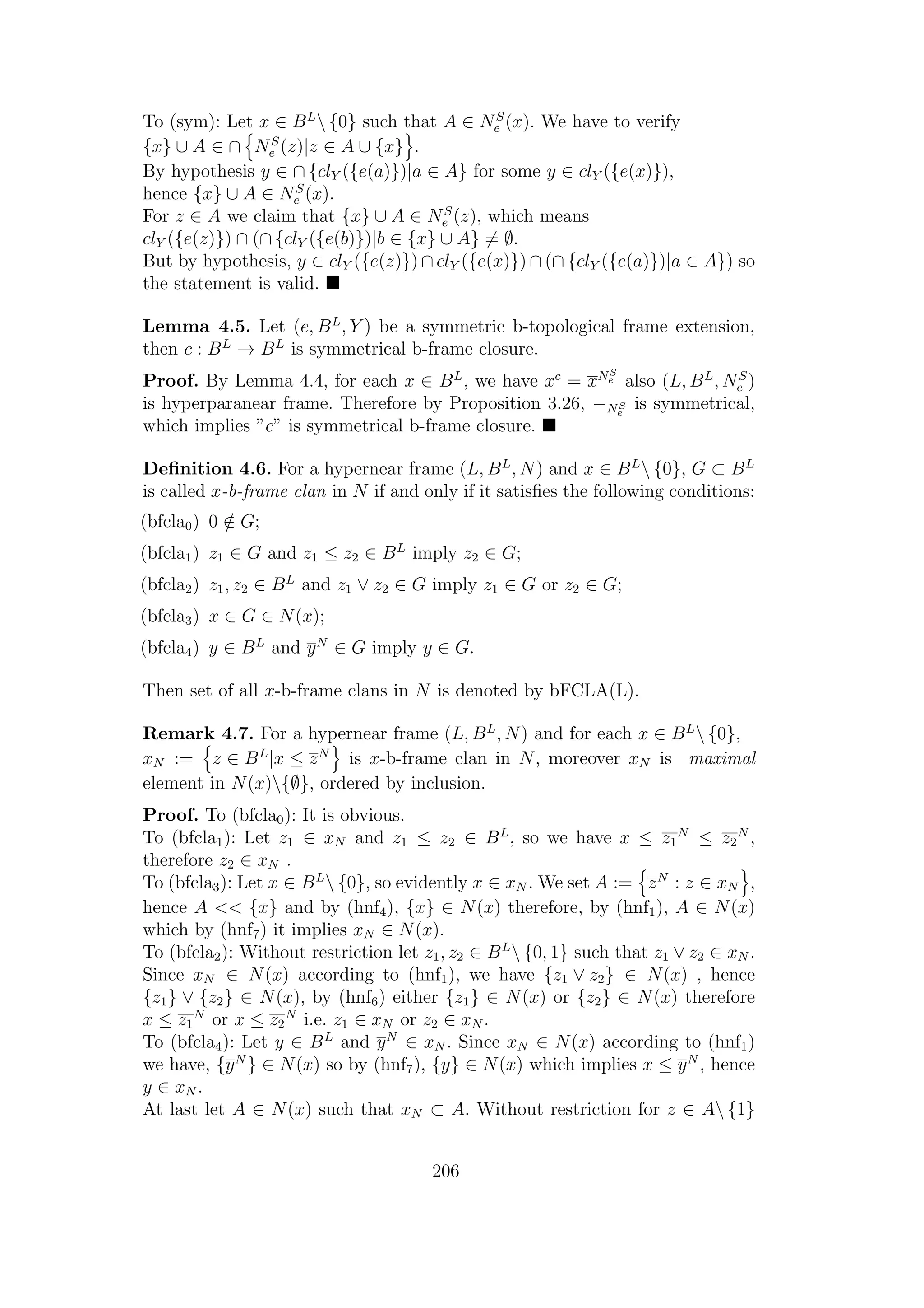 To (sym): Let x ∈ BL
 {0} such that A ∈ NS
e (x). We have to verify
{x} ∪ A ∈ ∩ NS
e (z)|z ∈ A ∪ {x} .
By hypothesis y ∈ ∩ {clY ({e(a)})|a ∈ A} for some y ∈ clY ({e(x)}),
hence {x} ∪ A ∈ NS
e (x).
For z ∈ A we claim that {x} ∪ A ∈ NS
e (z), which means
clY ({e(z)}) ∩ (∩ {clY ({e(b)})|b ∈ {x} ∪ A} = ∅.
But by hypothesis, y ∈ clY ({e(z)}) ∩ clY ({e(x)}) ∩ (∩ {clY ({e(a)})|a ∈ A}) so
the statement is valid.
Lemma 4.5. Let (e, BL
, Y ) be a symmetric b-topological frame extension,
then c : BL
→ BL
is symmetrical b-frame closure.
Proof. By Lemma 4.4, for each x ∈ BL
, we have xc
= xNS
e also (L, BL
, NS
e )
is hyperparanear frame. Therefore by Proposition 3.26, −NS
e
is symmetrical,
which implies ”c” is symmetrical b-frame closure.
Deﬁnition 4.6. For a hypernear frame (L, BL
, N) and x ∈ BL
 {0}, G ⊂ BL
is called x-b-frame clan in N if and only if it satisﬁes the following conditions:
(bfcla0) 0 /∈ G;
(bfcla1) z1 ∈ G and z1 ≤ z2 ∈ BL
imply z2 ∈ G;
(bfcla2) z1, z2 ∈ BL
and z1 ∨ z2 ∈ G imply z1 ∈ G or z2 ∈ G;
(bfcla3) x ∈ G ∈ N(x);
(bfcla4) y ∈ BL
and yN
∈ G imply y ∈ G.
Then set of all x-b-frame clans in N is denoted by bFCLA(L).
Remark 4.7. For a hypernear frame (L, BL
, N) and for each x ∈ BL
 {0},
xN := z ∈ BL
|x ≤ zN
is x-b-frame clan in N, moreover xN is maximal
element in N(x){∅}, ordered by inclusion.
Proof. To (bfcla0): It is obvious.
To (bfcla1): Let z1 ∈ xN and z1 ≤ z2 ∈ BL
, so we have x ≤ z1
N
≤ z2
N
,
therefore z2 ∈ xN .
To (bfcla3): Let x ∈ BL
 {0}, so evidently x ∈ xN . We set A := zN
: z ∈ xN ,
hence A << {x} and by (hnf4), {x} ∈ N(x) therefore, by (hnf1), A ∈ N(x)
which by (hnf7) it implies xN ∈ N(x).
To (bfcla2): Without restriction let z1, z2 ∈ BL
 {0, 1} such that z1 ∨ z2 ∈ xN .
Since xN ∈ N(x) according to (hnf1), we have {z1 ∨ z2} ∈ N(x) , hence
{z1} ∨ {z2} ∈ N(x), by (hnf6) either {z1} ∈ N(x) or {z2} ∈ N(x) therefore
x ≤ z1
N
or x ≤ z2
N
i.e. z1 ∈ xN or z2 ∈ xN .
To (bfcla4): Let y ∈ BL
and yN
∈ xN . Since xN ∈ N(x) according to (hnf1)
we have, {yN
} ∈ N(x) so by (hnf7), {y} ∈ N(x) which implies x ≤ yN
, hence
y ∈ xN .
At last let A ∈ N(x) such that xN ⊂ A. Without restriction for z ∈ A {1}
206
 