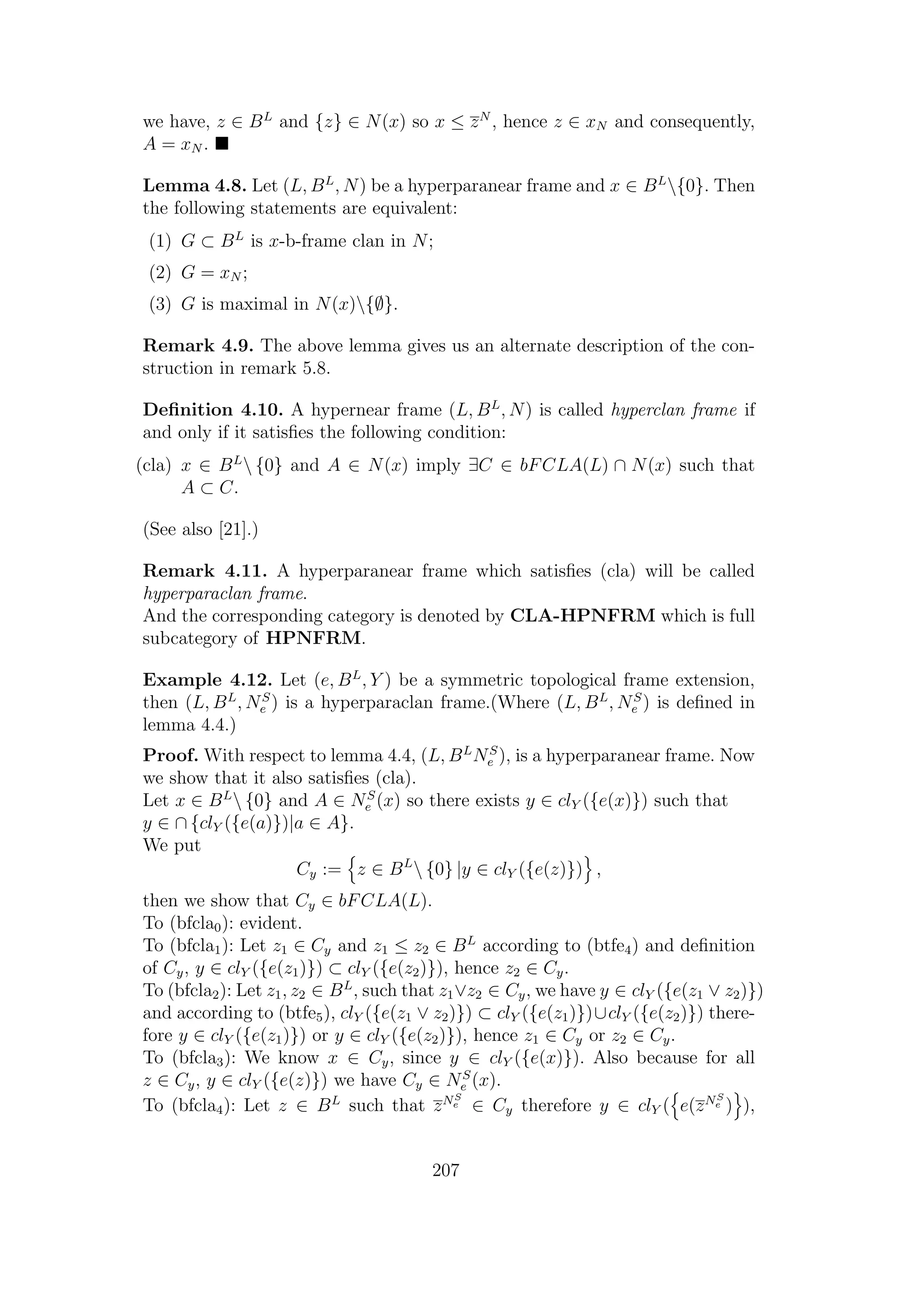 we have, z ∈ BL
and {z} ∈ N(x) so x ≤ zN
, hence z ∈ xN and consequently,
A = xN .
Lemma 4.8. Let (L, BL
, N) be a hyperparanear frame and x ∈ BL
{0}. Then
the following statements are equivalent:
(1) G ⊂ BL
is x-b-frame clan in N;
(2) G = xN ;
(3) G is maximal in N(x){∅}.
Remark 4.9. The above lemma gives us an alternate description of the con-
struction in remark 5.8.
Deﬁnition 4.10. A hypernear frame (L, BL
, N) is called hyperclan frame if
and only if it satisﬁes the following condition:
(cla) x ∈ BL
 {0} and A ∈ N(x) imply ∃C ∈ bFCLA(L) ∩ N(x) such that
A ⊂ C.
(See also [21].)
Remark 4.11. A hyperparanear frame which satisﬁes (cla) will be called
hyperparaclan frame.
And the corresponding category is denoted by CLA-HPNFRM which is full
subcategory of HPNFRM.
Example 4.12. Let (e, BL
, Y ) be a symmetric topological frame extension,
then (L, BL
, NS
e ) is a hyperparaclan frame.(Where (L, BL
, NS
e ) is deﬁned in
lemma 4.4.)
Proof. With respect to lemma 4.4, (L, BL
NS
e ), is a hyperparanear frame. Now
we show that it also satisﬁes (cla).
Let x ∈ BL
 {0} and A ∈ NS
e (x) so there exists y ∈ clY ({e(x)}) such that
y ∈ ∩ {clY ({e(a)})|a ∈ A}.
We put
Cy := z ∈ BL
 {0} |y ∈ clY ({e(z)}) ,
then we show that Cy ∈ bFCLA(L).
To (bfcla0): evident.
To (bfcla1): Let z1 ∈ Cy and z1 ≤ z2 ∈ BL
according to (btfe4) and deﬁnition
of Cy, y ∈ clY ({e(z1)}) ⊂ clY ({e(z2)}), hence z2 ∈ Cy.
To (bfcla2): Let z1, z2 ∈ BL
, such that z1∨z2 ∈ Cy, we have y ∈ clY ({e(z1 ∨ z2)})
and according to (btfe5), clY ({e(z1 ∨ z2)}) ⊂ clY ({e(z1)})∪clY ({e(z2)}) there-
fore y ∈ clY ({e(z1)}) or y ∈ clY ({e(z2)}), hence z1 ∈ Cy or z2 ∈ Cy.
To (bfcla3): We know x ∈ Cy, since y ∈ clY ({e(x)}). Also because for all
z ∈ Cy, y ∈ clY ({e(z)}) we have Cy ∈ NS
e (x).
To (bfcla4): Let z ∈ BL
such that zNS
e ∈ Cy therefore y ∈ clY ( e(zNS
e ) ),
207
 