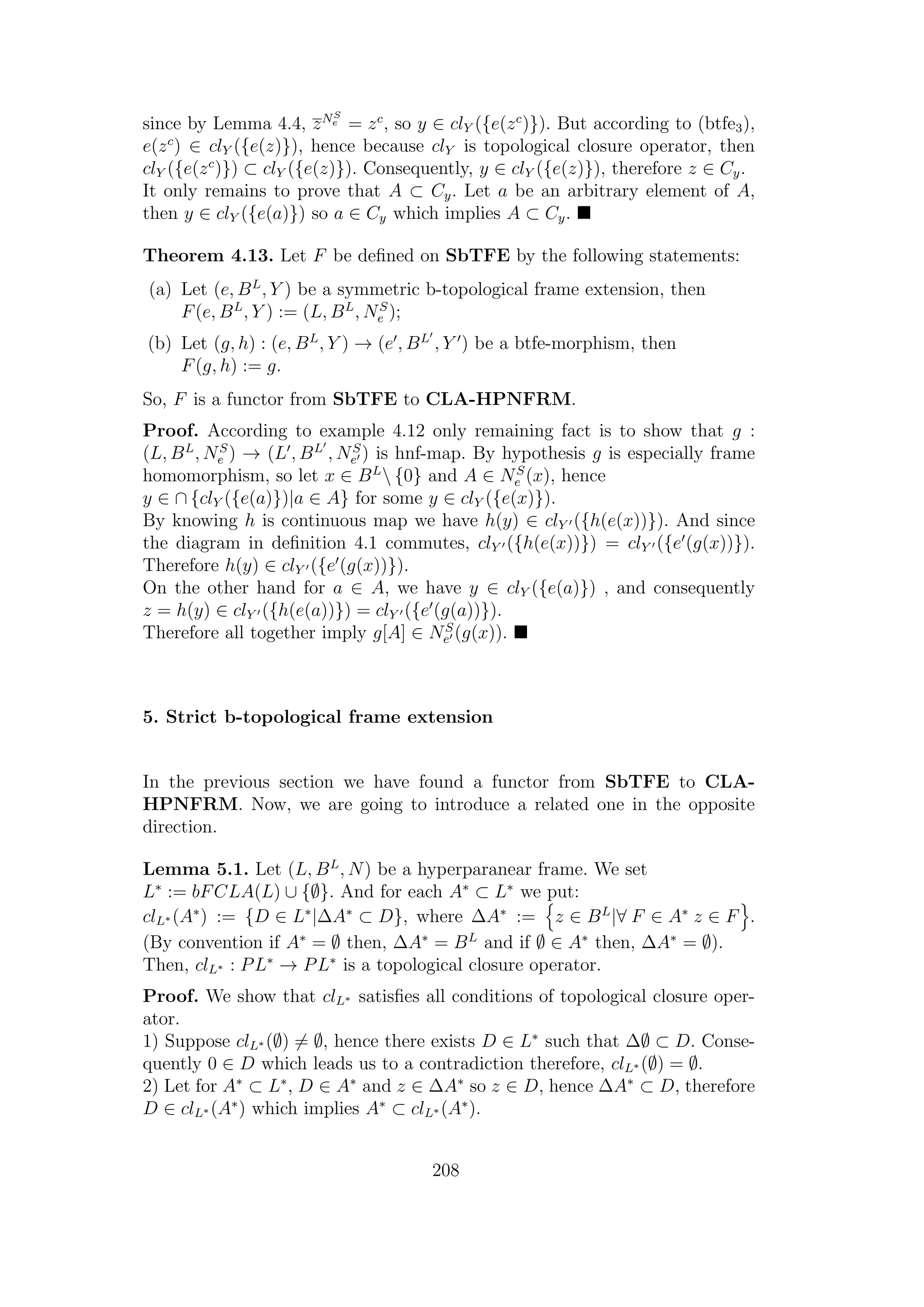since by Lemma 4.4, zNS
e = zc
, so y ∈ clY ({e(zc
)}). But according to (btfe3),
e(zc
) ∈ clY ({e(z)}), hence because clY is topological closure operator, then
clY ({e(zc
)}) ⊂ clY ({e(z)}). Consequently, y ∈ clY ({e(z)}), therefore z ∈ Cy.
It only remains to prove that A ⊂ Cy. Let a be an arbitrary element of A,
then y ∈ clY ({e(a)}) so a ∈ Cy which implies A ⊂ Cy.
Theorem 4.13. Let F be deﬁned on SbTFE by the following statements:
(a) Let (e, BL
, Y ) be a symmetric b-topological frame extension, then
F(e, BL
, Y ) := (L, BL
, NS
e );
(b) Let (g, h) : (e, BL
, Y ) → (e , BL
, Y ) be a btfe-morphism, then
F(g, h) := g.
So, F is a functor from SbTFE to CLA-HPNFRM.
Proof. According to example 4.12 only remaining fact is to show that g :
(L, BL
, NS
e ) → (L , BL
, NS
e ) is hnf-map. By hypothesis g is especially frame
homomorphism, so let x ∈ BL
 {0} and A ∈ NS
e (x), hence
y ∈ ∩ {clY ({e(a)})|a ∈ A} for some y ∈ clY ({e(x)}).
By knowing h is continuous map we have h(y) ∈ clY ({h(e(x))}). And since
the diagram in deﬁnition 4.1 commutes, clY ({h(e(x))}) = clY ({e (g(x))}).
Therefore h(y) ∈ clY ({e (g(x))}).
On the other hand for a ∈ A, we have y ∈ clY ({e(a)}) , and consequently
z = h(y) ∈ clY ({h(e(a))}) = clY ({e (g(a))}).
Therefore all together imply g[A] ∈ NS
e (g(x)).
5. Strict b-topological frame extension
In the previous section we have found a functor from SbTFE to CLA-
HPNFRM. Now, we are going to introduce a related one in the opposite
direction.
Lemma 5.1. Let (L, BL
, N) be a hyperparanear frame. We set
L∗
:= bFCLA(L) ∪ {∅}. And for each A∗
⊂ L∗
we put:
clL∗ (A∗
) := {D ∈ L∗
|∆A∗
⊂ D}, where ∆A∗
:= z ∈ BL
|∀ F ∈ A∗
z ∈ F .
(By convention if A∗
= ∅ then, ∆A∗
= BL
and if ∅ ∈ A∗
then, ∆A∗
= ∅).
Then, clL∗ : PL∗
→ PL∗
is a topological closure operator.
Proof. We show that clL∗ satisﬁes all conditions of topological closure oper-
ator.
1) Suppose clL∗ (∅) = ∅, hence there exists D ∈ L∗
such that ∆∅ ⊂ D. Conse-
quently 0 ∈ D which leads us to a contradiction therefore, clL∗ (∅) = ∅.
2) Let for A∗
⊂ L∗
, D ∈ A∗
and z ∈ ∆A∗
so z ∈ D, hence ∆A∗
⊂ D, therefore
D ∈ clL∗ (A∗
) which implies A∗
⊂ clL∗ (A∗
).
208
 