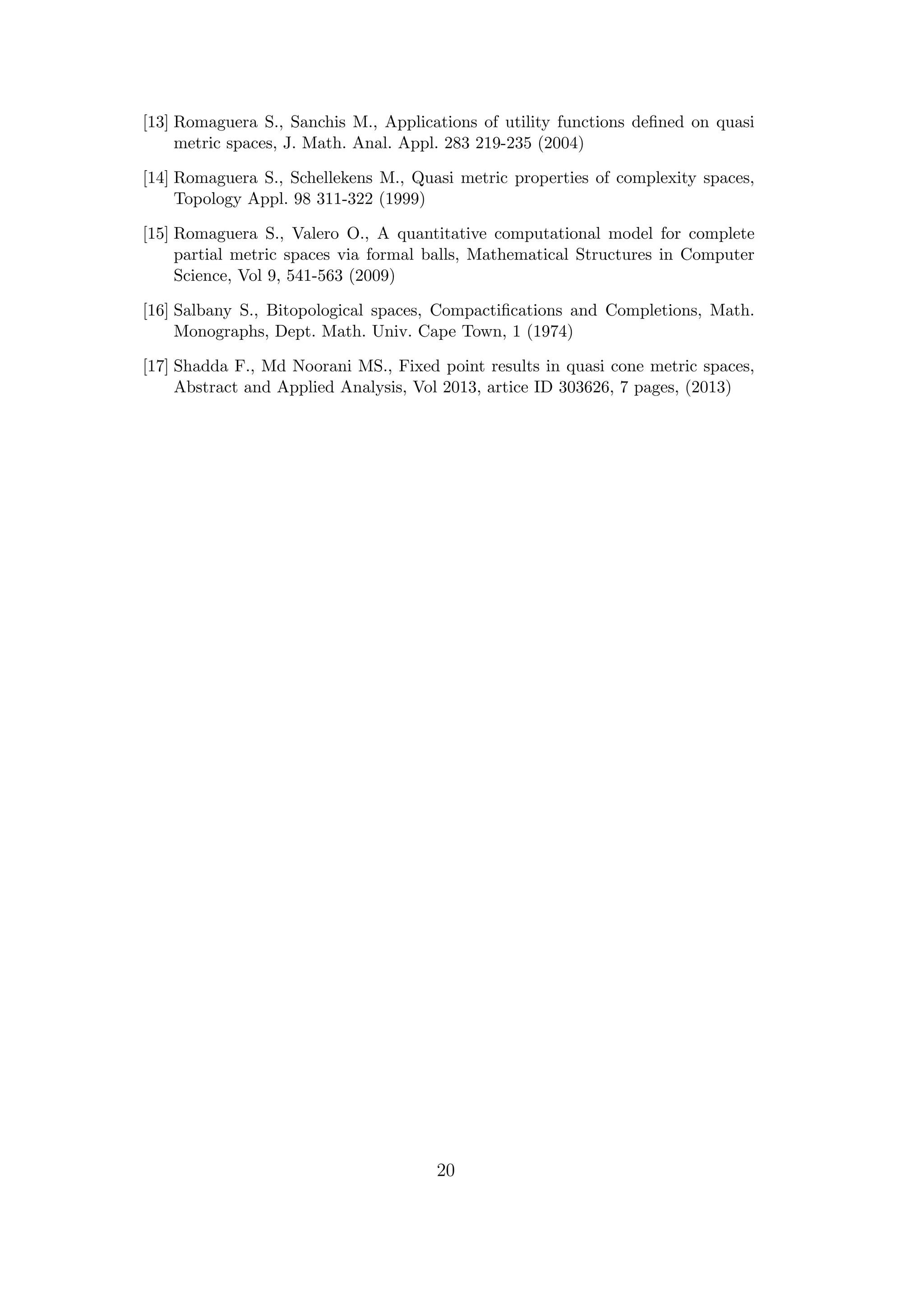 [13] Romaguera S., Sanchis M., Applications of utility functions deﬁned on quasi
metric spaces, J. Math. Anal. Appl. 283 219-235 (2004)
[14] Romaguera S., Schellekens M., Quasi metric properties of complexity spaces,
Topology Appl. 98 311-322 (1999)
[15] Romaguera S., Valero O., A quantitative computational model for complete
partial metric spaces via formal balls, Mathematical Structures in Computer
Science, Vol 9, 541-563 (2009)
[16] Salbany S., Bitopological spaces, Compactiﬁcations and Completions, Math.
Monographs, Dept. Math. Univ. Cape Town, 1 (1974)
[17] Shadda F., Md Noorani MS., Fixed point results in quasi cone metric spaces,
Abstract and Applied Analysis, Vol 2013, artice ID 303626, 7 pages, (2013)
20
 