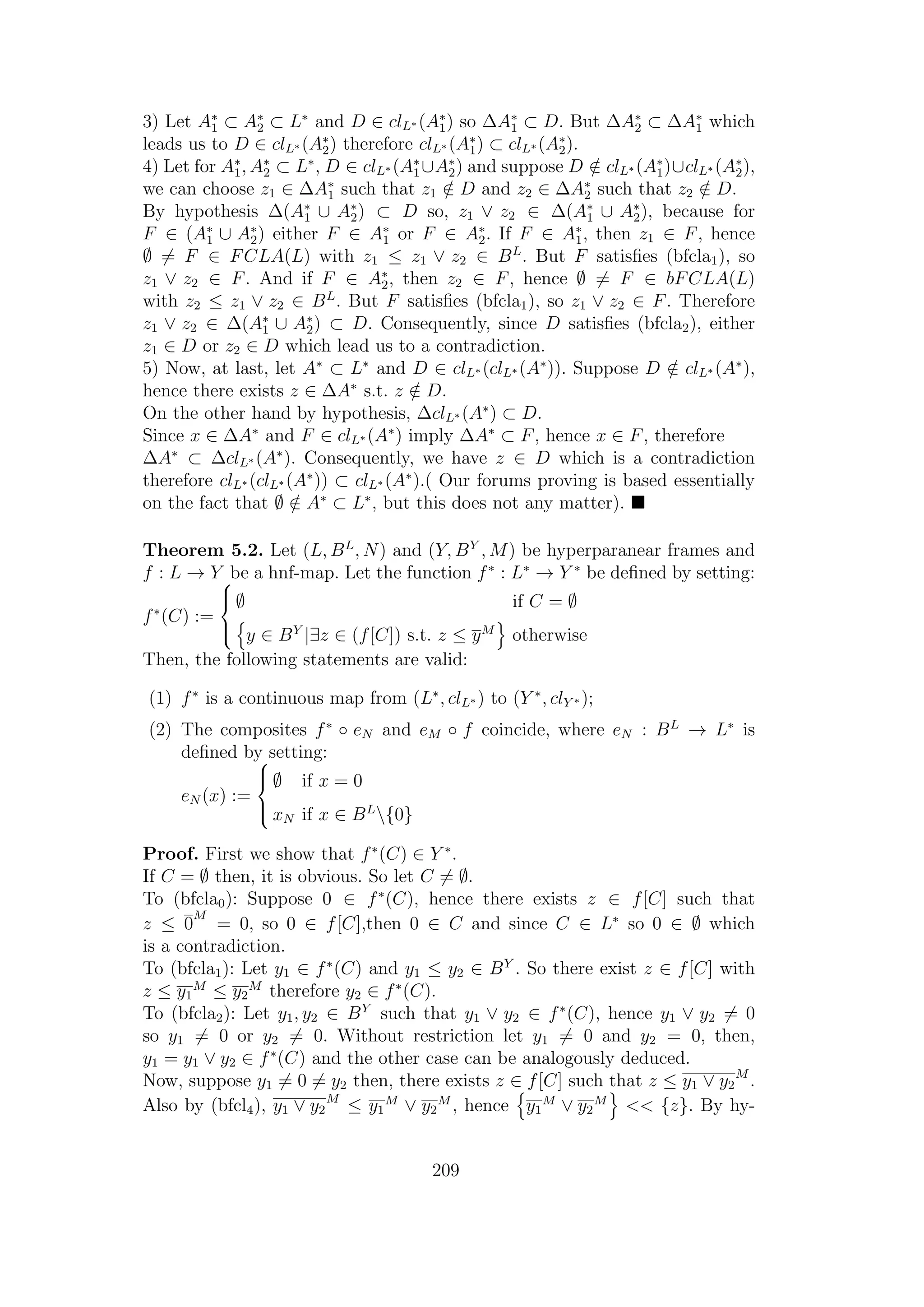 3) Let A∗
1 ⊂ A∗
2 ⊂ L∗
and D ∈ clL∗ (A∗
1) so ∆A∗
1 ⊂ D. But ∆A∗
2 ⊂ ∆A∗
1 which
leads us to D ∈ clL∗ (A∗
2) therefore clL∗ (A∗
1) ⊂ clL∗ (A∗
2).
4) Let for A∗
1, A∗
2 ⊂ L∗
, D ∈ clL∗ (A∗
1∪A∗
2) and suppose D /∈ clL∗ (A∗
1)∪clL∗ (A∗
2),
we can choose z1 ∈ ∆A∗
1 such that z1 /∈ D and z2 ∈ ∆A∗
2 such that z2 /∈ D.
By hypothesis ∆(A∗
1 ∪ A∗
2) ⊂ D so, z1 ∨ z2 ∈ ∆(A∗
1 ∪ A∗
2), because for
F ∈ (A∗
1 ∪ A∗
2) either F ∈ A∗
1 or F ∈ A∗
2. If F ∈ A∗
1, then z1 ∈ F, hence
∅ = F ∈ FCLA(L) with z1 ≤ z1 ∨ z2 ∈ BL
. But F satisﬁes (bfcla1), so
z1 ∨ z2 ∈ F. And if F ∈ A∗
2, then z2 ∈ F, hence ∅ = F ∈ bFCLA(L)
with z2 ≤ z1 ∨ z2 ∈ BL
. But F satisﬁes (bfcla1), so z1 ∨ z2 ∈ F. Therefore
z1 ∨ z2 ∈ ∆(A∗
1 ∪ A∗
2) ⊂ D. Consequently, since D satisﬁes (bfcla2), either
z1 ∈ D or z2 ∈ D which lead us to a contradiction.
5) Now, at last, let A∗
⊂ L∗
and D ∈ clL∗ (clL∗ (A∗
)). Suppose D /∈ clL∗ (A∗
),
hence there exists z ∈ ∆A∗
s.t. z /∈ D.
On the other hand by hypothesis, ∆clL∗ (A∗
) ⊂ D.
Since x ∈ ∆A∗
and F ∈ clL∗ (A∗
) imply ∆A∗
⊂ F, hence x ∈ F, therefore
∆A∗
⊂ ∆clL∗ (A∗
). Consequently, we have z ∈ D which is a contradiction
therefore clL∗ (clL∗ (A∗
)) ⊂ clL∗ (A∗
).( Our forums proving is based essentially
on the fact that ∅ /∈ A∗
⊂ L∗
, but this does not any matter).
Theorem 5.2. Let (L, BL
, N) and (Y, BY
, M) be hyperparanear frames and
f : L → Y be a hnf-map. Let the function f∗
: L∗
→ Y ∗
be deﬁned by setting:
f∗
(C) :=



∅ if C = ∅
y ∈ BY
|∃z ∈ (f[C]) s.t. z ≤ yM
otherwise
Then, the following statements are valid:
(1) f∗
is a continuous map from (L∗
, clL∗ ) to (Y ∗
, clY ∗ );
(2) The composites f∗
◦ eN and eM ◦ f coincide, where eN : BL
→ L∗
is
deﬁned by setting:
eN (x) :=



∅ if x = 0
xN if x ∈ BL
{0}
Proof. First we show that f∗
(C) ∈ Y ∗
.
If C = ∅ then, it is obvious. So let C = ∅.
To (bfcla0): Suppose 0 ∈ f∗
(C), hence there exists z ∈ f[C] such that
z ≤ 0
M
= 0, so 0 ∈ f[C],then 0 ∈ C and since C ∈ L∗
so 0 ∈ ∅ which
is a contradiction.
To (bfcla1): Let y1 ∈ f∗
(C) and y1 ≤ y2 ∈ BY
. So there exist z ∈ f[C] with
z ≤ y1
M
≤ y2
M
therefore y2 ∈ f∗
(C).
To (bfcla2): Let y1, y2 ∈ BY
such that y1 ∨ y2 ∈ f∗
(C), hence y1 ∨ y2 = 0
so y1 = 0 or y2 = 0. Without restriction let y1 = 0 and y2 = 0, then,
y1 = y1 ∨ y2 ∈ f∗
(C) and the other case can be analogously deduced.
Now, suppose y1 = 0 = y2 then, there exists z ∈ f[C] such that z ≤ y1 ∨ y2
M
.
Also by (bfcl4), y1 ∨ y2
M
≤ y1
M
∨ y2
M
, hence y1
M
∨ y2
M
<< {z}. By hy-
209
 