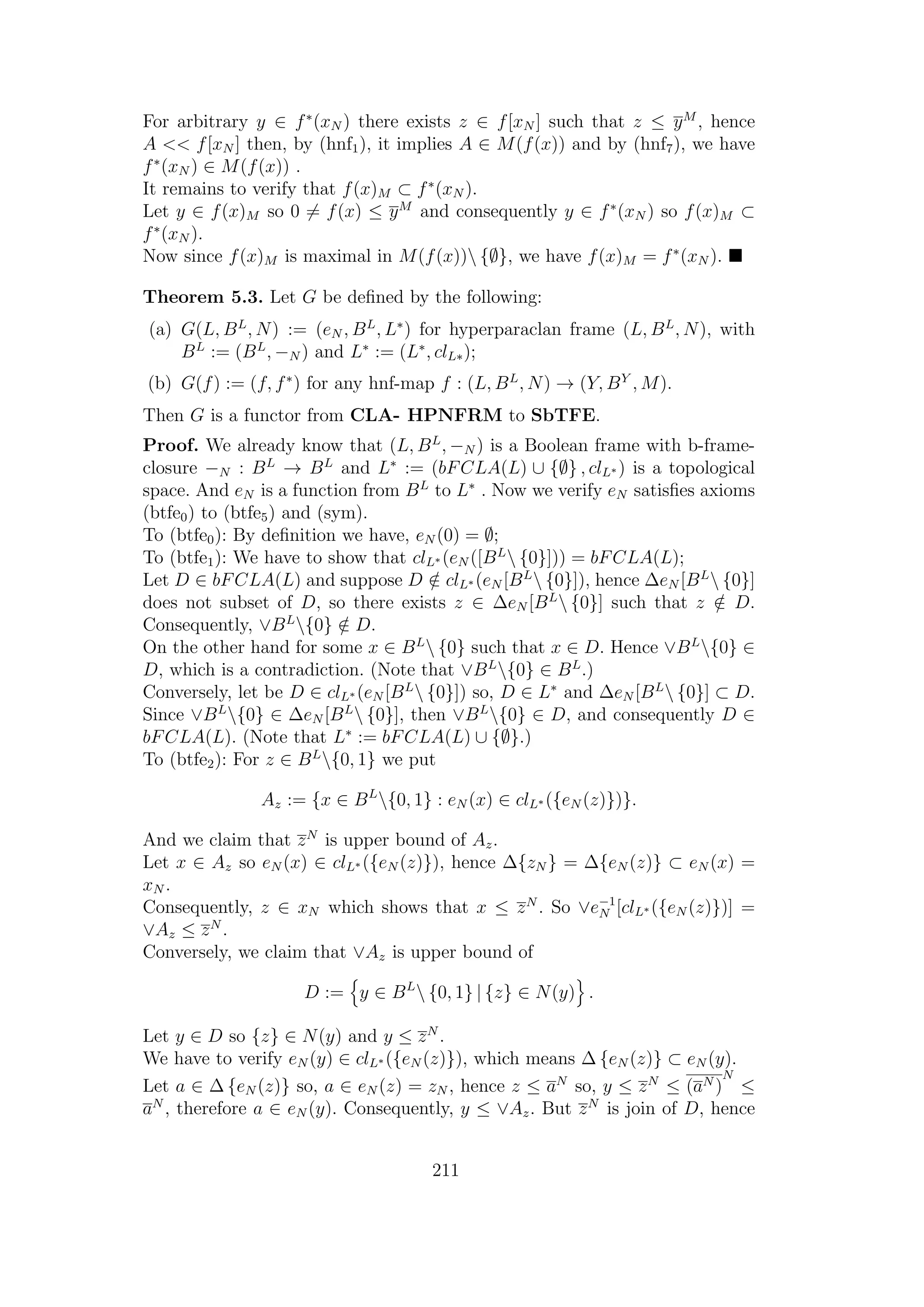 For arbitrary y ∈ f∗
(xN ) there exists z ∈ f[xN ] such that z ≤ yM
, hence
A << f[xN ] then, by (hnf1), it implies A ∈ M(f(x)) and by (hnf7), we have
f∗
(xN ) ∈ M(f(x)) .
It remains to verify that f(x)M ⊂ f∗
(xN ).
Let y ∈ f(x)M so 0 = f(x) ≤ yM
and consequently y ∈ f∗
(xN ) so f(x)M ⊂
f∗
(xN ).
Now since f(x)M is maximal in M(f(x)) {∅}, we have f(x)M = f∗
(xN ).
Theorem 5.3. Let G be deﬁned by the following:
(a) G(L, BL
, N) := (eN , BL
, L∗
) for hyperparaclan frame (L, BL
, N), with
BL
:= (BL
, −N ) and L∗
:= (L∗
, clL∗);
(b) G(f) := (f, f∗
) for any hnf-map f : (L, BL
, N) → (Y, BY
, M).
Then G is a functor from CLA- HPNFRM to SbTFE.
Proof. We already know that (L, BL
, −N ) is a Boolean frame with b-frame-
closure −N : BL
→ BL
and L∗
:= (bFCLA(L) ∪ {∅} , clL∗ ) is a topological
space. And eN is a function from BL
to L∗
. Now we verify eN satisﬁes axioms
(btfe0) to (btfe5) and (sym).
To (btfe0): By deﬁnition we have, eN (0) = ∅;
To (btfe1): We have to show that clL∗ (eN ([BL
 {0}])) = bFCLA(L);
Let D ∈ bFCLA(L) and suppose D /∈ clL∗ (eN [BL
 {0}]), hence ∆eN [BL
 {0}]
does not subset of D, so there exists z ∈ ∆eN [BL
 {0}] such that z /∈ D.
Consequently, ∨BL
{0} /∈ D.
On the other hand for some x ∈ BL
 {0} such that x ∈ D. Hence ∨BL
{0} ∈
D, which is a contradiction. (Note that ∨BL
{0} ∈ BL
.)
Conversely, let be D ∈ clL∗ (eN [BL
 {0}]) so, D ∈ L∗
and ∆eN [BL
 {0}] ⊂ D.
Since ∨BL
{0} ∈ ∆eN [BL
 {0}], then ∨BL
{0} ∈ D, and consequently D ∈
bFCLA(L). (Note that L∗
:= bFCLA(L) ∪ {∅}.)
To (btfe2): For z ∈ BL
{0, 1} we put
Az := {x ∈ BL
{0, 1} : eN (x) ∈ clL∗ ({eN (z)})}.
And we claim that zN
is upper bound of Az.
Let x ∈ Az so eN (x) ∈ clL∗ ({eN (z)}), hence ∆{zN } = ∆{eN (z)} ⊂ eN (x) =
xN .
Consequently, z ∈ xN which shows that x ≤ zN
. So ∨e−1
N [clL∗ ({eN (z)})] =
∨Az ≤ zN
.
Conversely, we claim that ∨Az is upper bound of
D := y ∈ BL
 {0, 1} | {z} ∈ N(y) .
Let y ∈ D so {z} ∈ N(y) and y ≤ zN
.
We have to verify eN (y) ∈ clL∗ ({eN (z)}), which means ∆ {eN (z)} ⊂ eN (y).
Let a ∈ ∆ {eN (z)} so, a ∈ eN (z) = zN , hence z ≤ aN
so, y ≤ zN
≤ (aN )
N
≤
aN
, therefore a ∈ eN (y). Consequently, y ≤ ∨Az. But zN
is join of D, hence
211
 