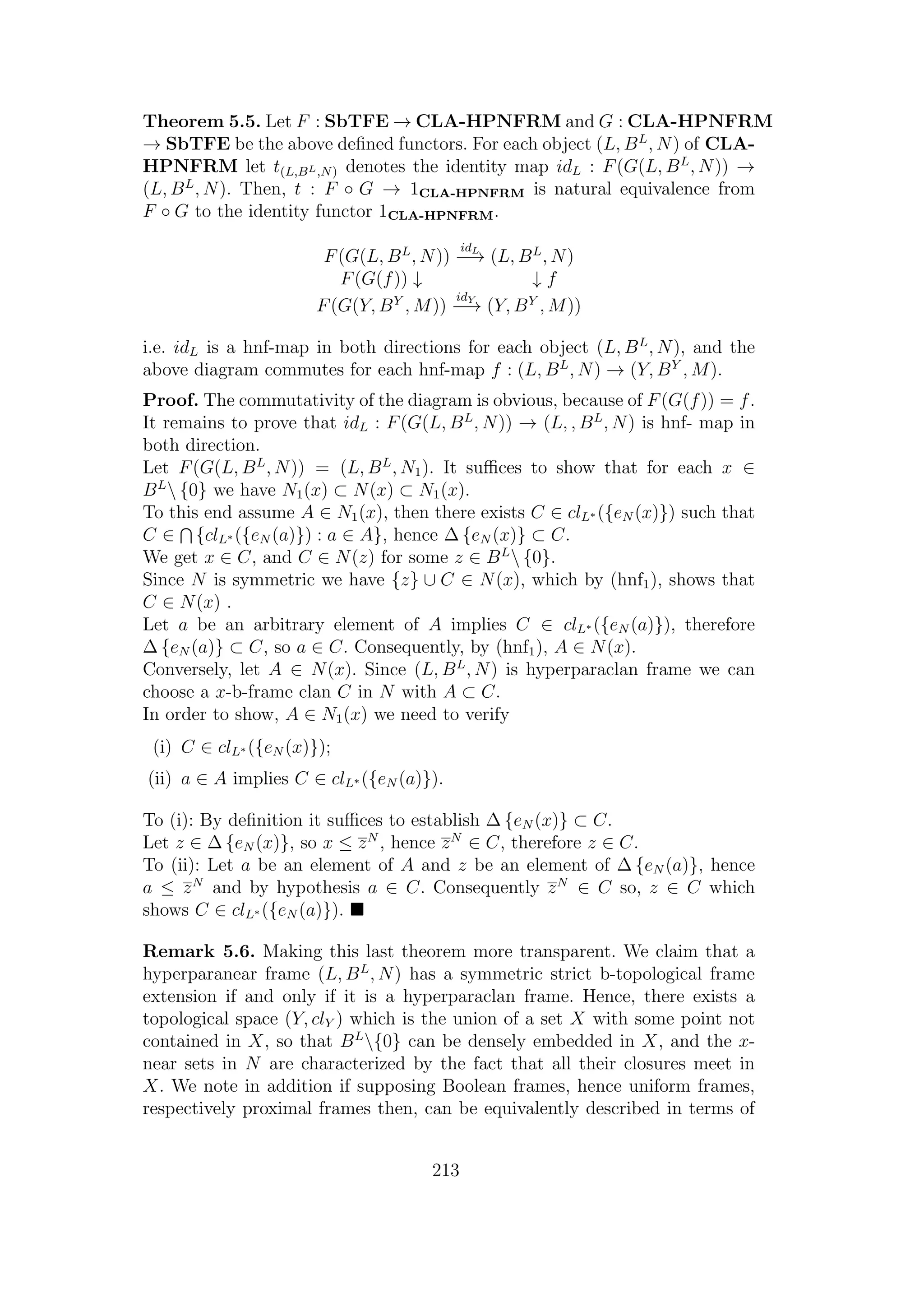 Theorem 5.5. Let F : SbTFE → CLA-HPNFRM and G : CLA-HPNFRM
→ SbTFE be the above deﬁned functors. For each object (L, BL
, N) of CLA-
HPNFRM let t(L,BL,N) denotes the identity map idL : F(G(L, BL
, N)) →
(L, BL
, N). Then, t : F ◦ G → 1CLA-HPNFRM is natural equivalence from
F ◦ G to the identity functor 1CLA-HPNFRM.
F(G(L, BL
, N))
idL
−→ (L, BL
, N)
F(G(f)) ↓ ↓ f
F(G(Y, BY
, M))
idY
−→ (Y, BY
, M))
i.e. idL is a hnf-map in both directions for each object (L, BL
, N), and the
above diagram commutes for each hnf-map f : (L, BL
, N) → (Y, BY
, M).
Proof. The commutativity of the diagram is obvious, because of F(G(f)) = f.
It remains to prove that idL : F(G(L, BL
, N)) → (L, , BL
, N) is hnf- map in
both direction.
Let F(G(L, BL
, N)) = (L, BL
, N1). It suﬃces to show that for each x ∈
BL
 {0} we have N1(x) ⊂ N(x) ⊂ N1(x).
To this end assume A ∈ N1(x), then there exists C ∈ clL∗ ({eN (x)}) such that
C ∈ {clL∗ ({eN (a)}) : a ∈ A}, hence ∆ {eN (x)} ⊂ C.
We get x ∈ C, and C ∈ N(z) for some z ∈ BL
 {0}.
Since N is symmetric we have {z} ∪ C ∈ N(x), which by (hnf1), shows that
C ∈ N(x) .
Let a be an arbitrary element of A implies C ∈ clL∗ ({eN (a)}), therefore
∆ {eN (a)} ⊂ C, so a ∈ C. Consequently, by (hnf1), A ∈ N(x).
Conversely, let A ∈ N(x). Since (L, BL
, N) is hyperparaclan frame we can
choose a x-b-frame clan C in N with A ⊂ C.
In order to show, A ∈ N1(x) we need to verify
(i) C ∈ clL∗ ({eN (x)});
(ii) a ∈ A implies C ∈ clL∗ ({eN (a)}).
To (i): By deﬁnition it suﬃces to establish ∆ {eN (x)} ⊂ C.
Let z ∈ ∆ {eN (x)}, so x ≤ zN
, hence zN
∈ C, therefore z ∈ C.
To (ii): Let a be an element of A and z be an element of ∆ {eN (a)}, hence
a ≤ zN
and by hypothesis a ∈ C. Consequently zN
∈ C so, z ∈ C which
shows C ∈ clL∗ ({eN (a)}).
Remark 5.6. Making this last theorem more transparent. We claim that a
hyperparanear frame (L, BL
, N) has a symmetric strict b-topological frame
extension if and only if it is a hyperparaclan frame. Hence, there exists a
topological space (Y, clY ) which is the union of a set X with some point not
contained in X, so that BL
{0} can be densely embedded in X, and the x-
near sets in N are characterized by the fact that all their closures meet in
X. We note in addition if supposing Boolean frames, hence uniform frames,
respectively proximal frames then, can be equivalently described in terms of
213
 