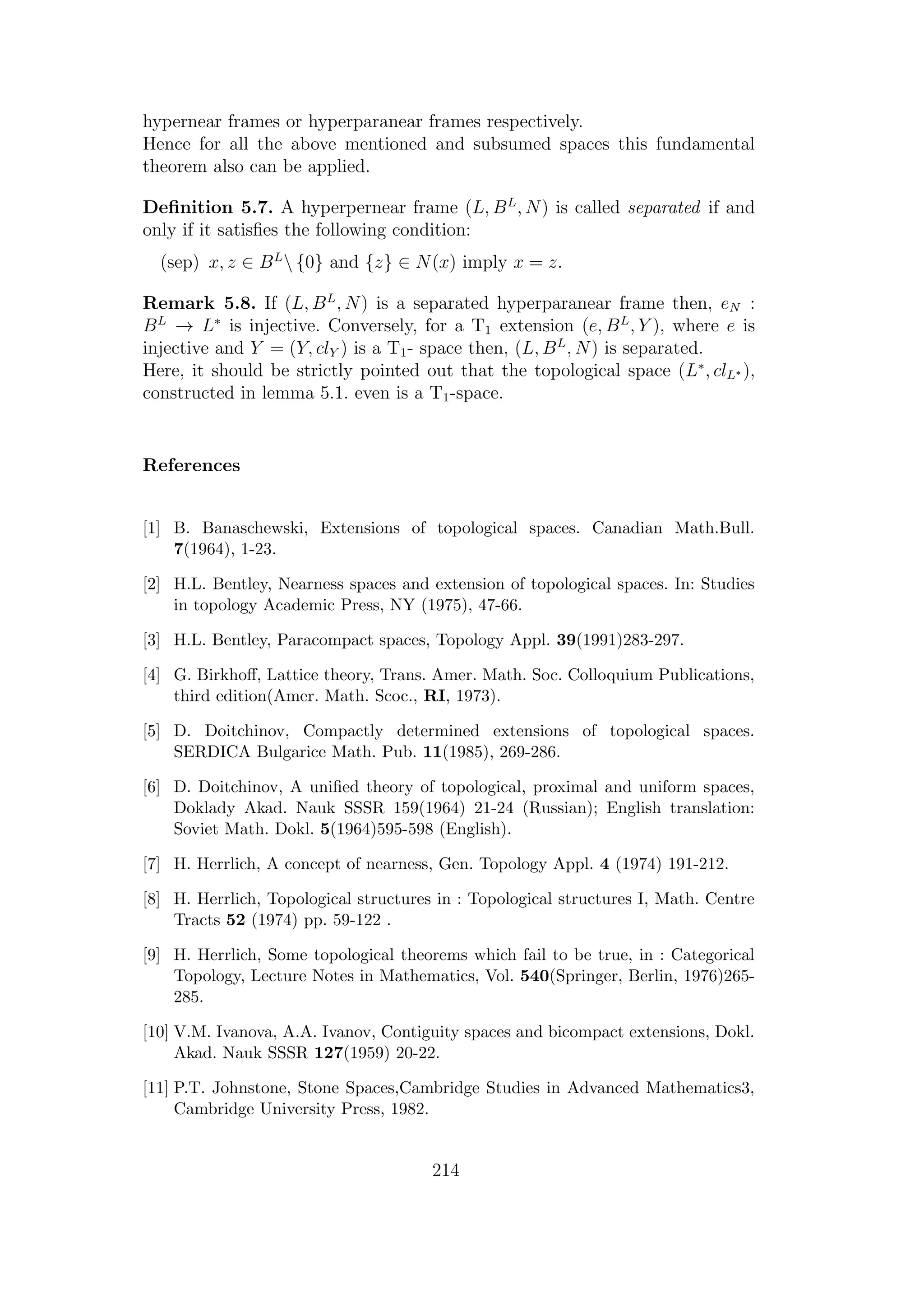 hypernear frames or hyperparanear frames respectively.
Hence for all the above mentioned and subsumed spaces this fundamental
theorem also can be applied.
Deﬁnition 5.7. A hyperpernear frame (L, BL
, N) is called separated if and
only if it satisﬁes the following condition:
(sep) x, z ∈ BL
 {0} and {z} ∈ N(x) imply x = z.
Remark 5.8. If (L, BL
, N) is a separated hyperparanear frame then, eN :
BL
→ L∗
is injective. Conversely, for a T1 extension (e, BL
, Y ), where e is
injective and Y = (Y, clY ) is a T1- space then, (L, BL
, N) is separated.
Here, it should be strictly pointed out that the topological space (L∗
, clL∗ ),
constructed in lemma 5.1. even is a T1-space.
References
[1] B. Banaschewski, Extensions of topological spaces. Canadian Math.Bull.
7(1964), 1-23.
[2] H.L. Bentley, Nearness spaces and extension of topological spaces. In: Studies
in topology Academic Press, NY (1975), 47-66.
[3] H.L. Bentley, Paracompact spaces, Topology Appl. 39(1991)283-297.
[4] G. Birkhoﬀ, Lattice theory, Trans. Amer. Math. Soc. Colloquium Publications,
third edition(Amer. Math. Scoc., RI, 1973).
[5] D. Doitchinov, Compactly determined extensions of topological spaces.
SERDICA Bulgarice Math. Pub. 11(1985), 269-286.
[6] D. Doitchinov, A uniﬁed theory of topological, proximal and uniform spaces,
Doklady Akad. Nauk SSSR 159(1964) 21-24 (Russian); English translation:
Soviet Math. Dokl. 5(1964)595-598 (English).
[7] H. Herrlich, A concept of nearness, Gen. Topology Appl. 4 (1974) 191-212.
[8] H. Herrlich, Topological structures in : Topological structures I, Math. Centre
Tracts 52 (1974) pp. 59-122 .
[9] H. Herrlich, Some topological theorems which fail to be true, in : Categorical
Topology, Lecture Notes in Mathematics, Vol. 540(Springer, Berlin, 1976)265-
285.
[10] V.M. Ivanova, A.A. Ivanov, Contiguity spaces and bicompact extensions, Dokl.
Akad. Nauk SSSR 127(1959) 20-22.
[11] P.T. Johnstone, Stone Spaces,Cambridge Studies in Advanced Mathematics3,
Cambridge University Press, 1982.
214
 