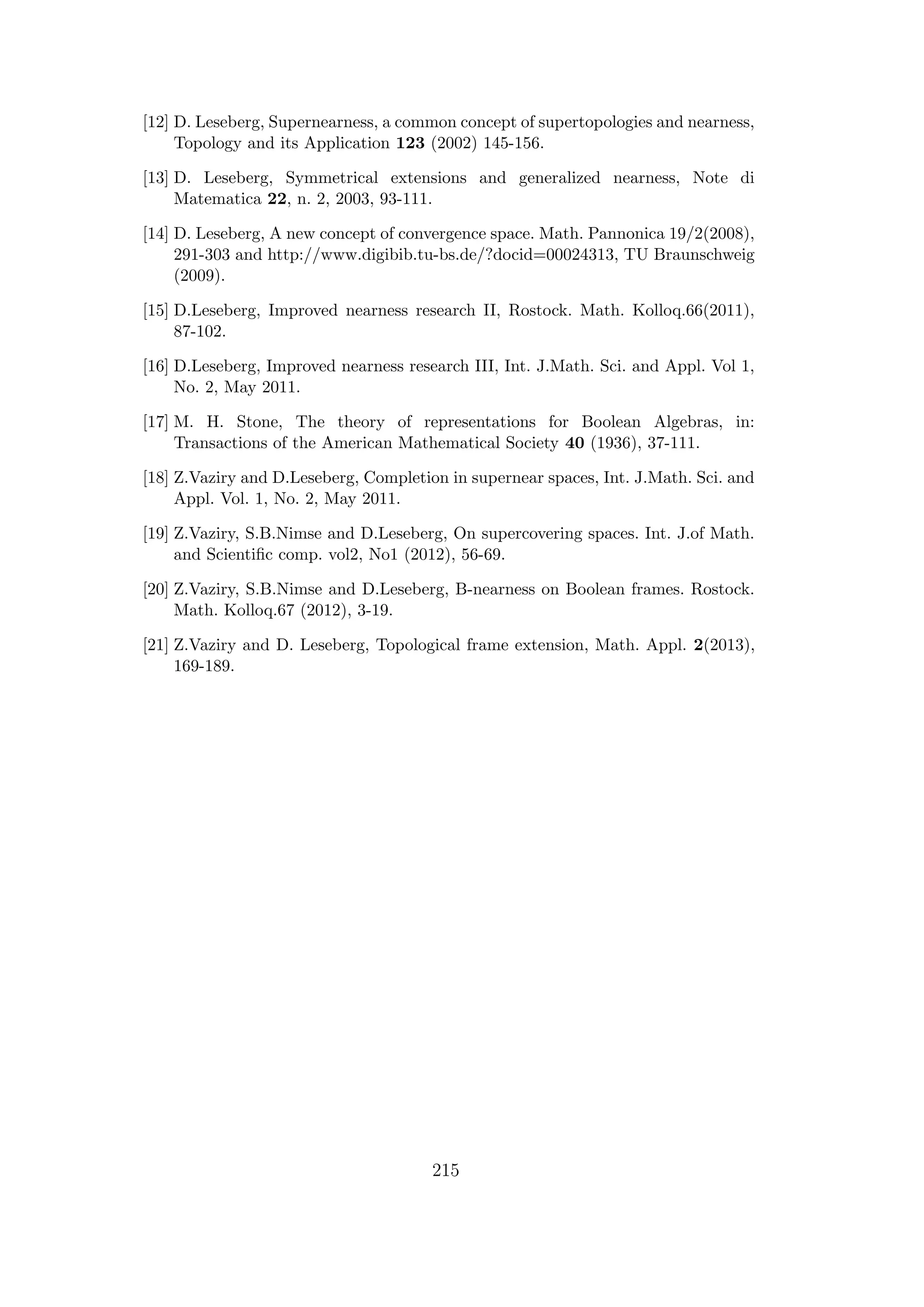 [12] D. Leseberg, Supernearness, a common concept of supertopologies and nearness,
Topology and its Application 123 (2002) 145-156.
[13] D. Leseberg, Symmetrical extensions and generalized nearness, Note di
Matematica 22, n. 2, 2003, 93-111.
[14] D. Leseberg, A new concept of convergence space. Math. Pannonica 19/2(2008),
291-303 and http://www.digibib.tu-bs.de/?docid=00024313, TU Braunschweig
(2009).
[15] D.Leseberg, Improved nearness research II, Rostock. Math. Kolloq.66(2011),
87-102.
[16] D.Leseberg, Improved nearness research III, Int. J.Math. Sci. and Appl. Vol 1,
No. 2, May 2011.
[17] M. H. Stone, The theory of representations for Boolean Algebras, in:
Transactions of the American Mathematical Society 40 (1936), 37-111.
[18] Z.Vaziry and D.Leseberg, Completion in supernear spaces, Int. J.Math. Sci. and
Appl. Vol. 1, No. 2, May 2011.
[19] Z.Vaziry, S.B.Nimse and D.Leseberg, On supercovering spaces. Int. J.of Math.
and Scientiﬁc comp. vol2, No1 (2012), 56-69.
[20] Z.Vaziry, S.B.Nimse and D.Leseberg, B-nearness on Boolean frames. Rostock.
Math. Kolloq.67 (2012), 3-19.
[21] Z.Vaziry and D. Leseberg, Topological frame extension, Math. Appl. 2(2013),
169-189.
215
 