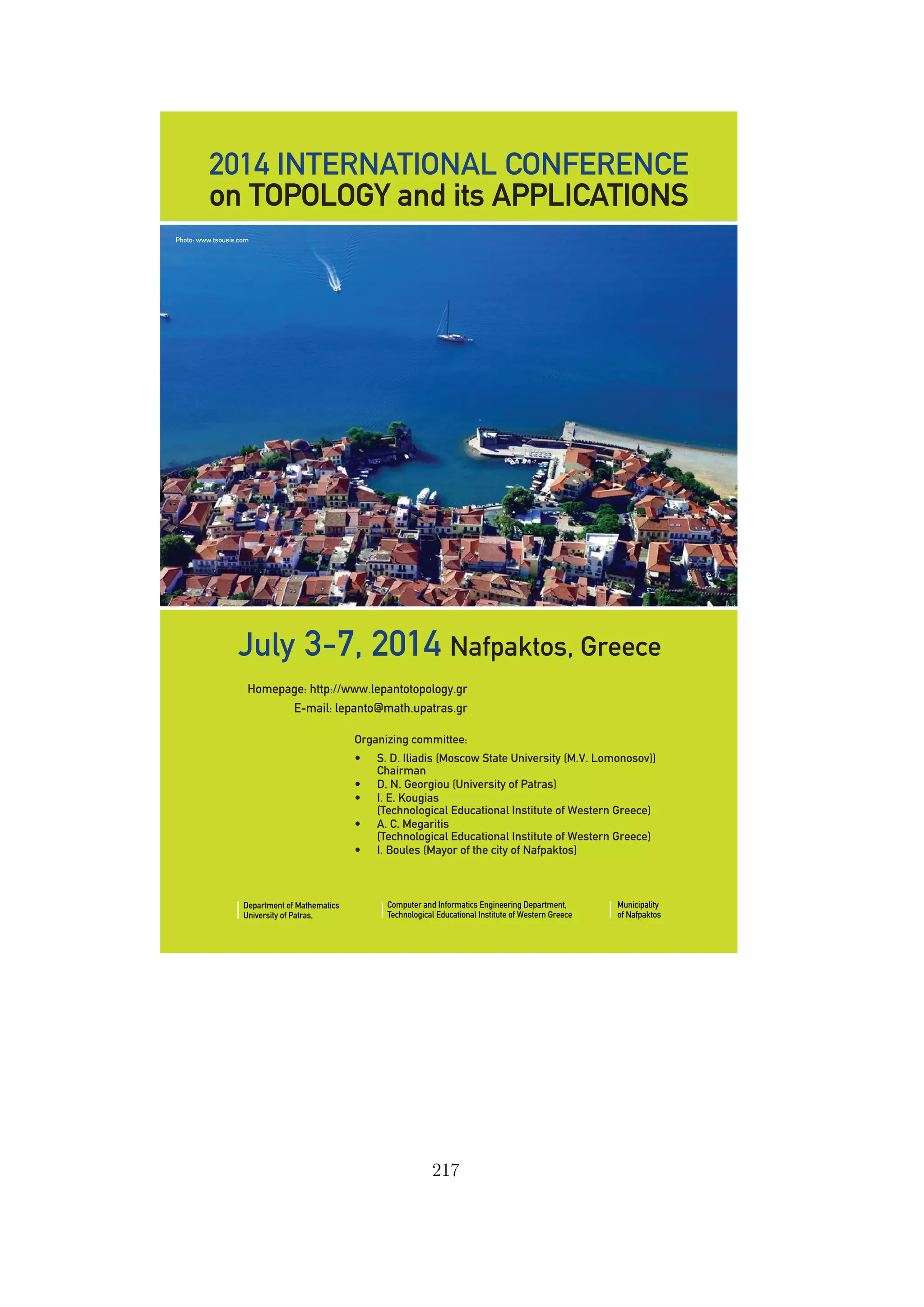 2014 INTERNATIONAL CONFERENCE
on TOPOLOGY and its APPLICATIONS
Organizing committee:
• S. D. Iliadis (Moscow State University (M.V. Lomonosov))
Chairman
• D. N. Georgiou (University of Patras)
• I. E. Kougias
(Technological Educational Institute of Western Greece)
• A. C. Megaritis
(Technological Educational Institute of Western Greece)
• I. Boules (Mayor of the city of Nafpaktos)
July 3-7, 2014 Nafpaktos, Greece
Department of Mathematics
University of Patras,
Computer and Informatics Engineering Department,
Technological Educational Institute of Western Greece
Municipality
of Nafpaktos
Homepage: http://www.lepantotopology.gr
E-mail: lepanto@math.upatras.gr
Photo: www.tsousis.com
C
M
Y
CM
MY
CY
CMY
K
georgiou afisa.pdf 11/14/13 12:57:51 AM
217
 