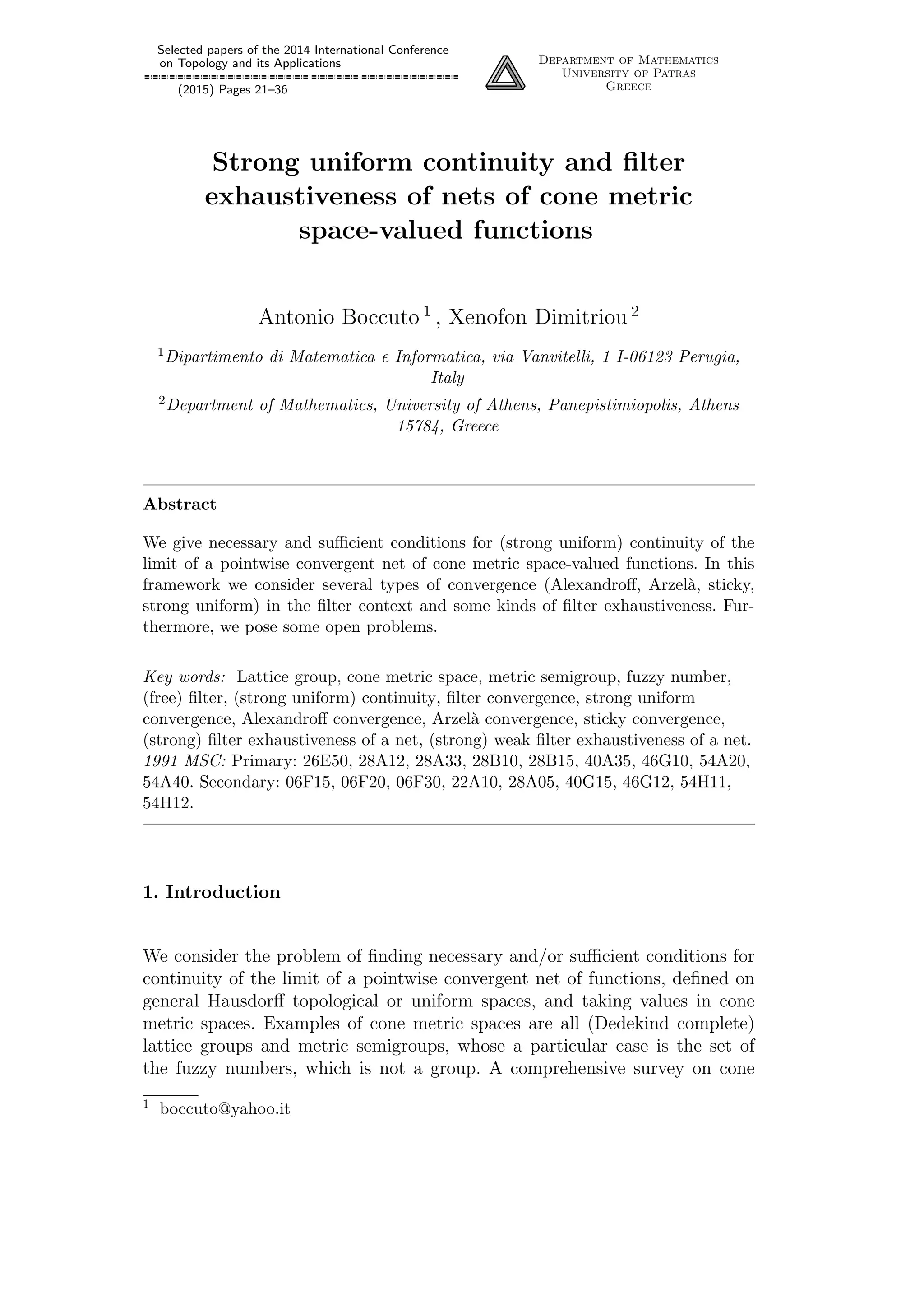 Selected papers of the 2014 International Conference
on Topology and its Applications
(2015) Pages 21–36
Department of Mathematics
University of Patras
Greece
Strong uniform continuity and ﬁlter
exhaustiveness of nets of cone metric
space-valued functions
Antonio Boccuto 1
, Xenofon Dimitriou 2
1Dipartimento di Matematica e Informatica, via Vanvitelli, 1 I-06123 Perugia,
Italy
2Department of Mathematics, University of Athens, Panepistimiopolis, Athens
15784, Greece
Abstract
We give necessary and suﬃcient conditions for (strong uniform) continuity of the
limit of a pointwise convergent net of cone metric space-valued functions. In this
framework we consider several types of convergence (Alexandroﬀ, Arzel`a, sticky,
strong uniform) in the ﬁlter context and some kinds of ﬁlter exhaustiveness. Fur-
thermore, we pose some open problems.
Key words: Lattice group, cone metric space, metric semigroup, fuzzy number,
(free) ﬁlter, (strong uniform) continuity, ﬁlter convergence, strong uniform
convergence, Alexandroﬀ convergence, Arzel`a convergence, sticky convergence,
(strong) ﬁlter exhaustiveness of a net, (strong) weak ﬁlter exhaustiveness of a net.
1991 MSC: Primary: 26E50, 28A12, 28A33, 28B10, 28B15, 40A35, 46G10, 54A20,
54A40. Secondary: 06F15, 06F20, 06F30, 22A10, 28A05, 40G15, 46G12, 54H11,
54H12.
1. Introduction
We consider the problem of ﬁnding necessary and/or suﬃcient conditions for
continuity of the limit of a pointwise convergent net of functions, deﬁned on
general Hausdorﬀ topological or uniform spaces, and taking values in cone
metric spaces. Examples of cone metric spaces are all (Dedekind complete)
lattice groups and metric semigroups, whose a particular case is the set of
the fuzzy numbers, which is not a group. A comprehensive survey on cone
1 boccuto@yahoo.it
 