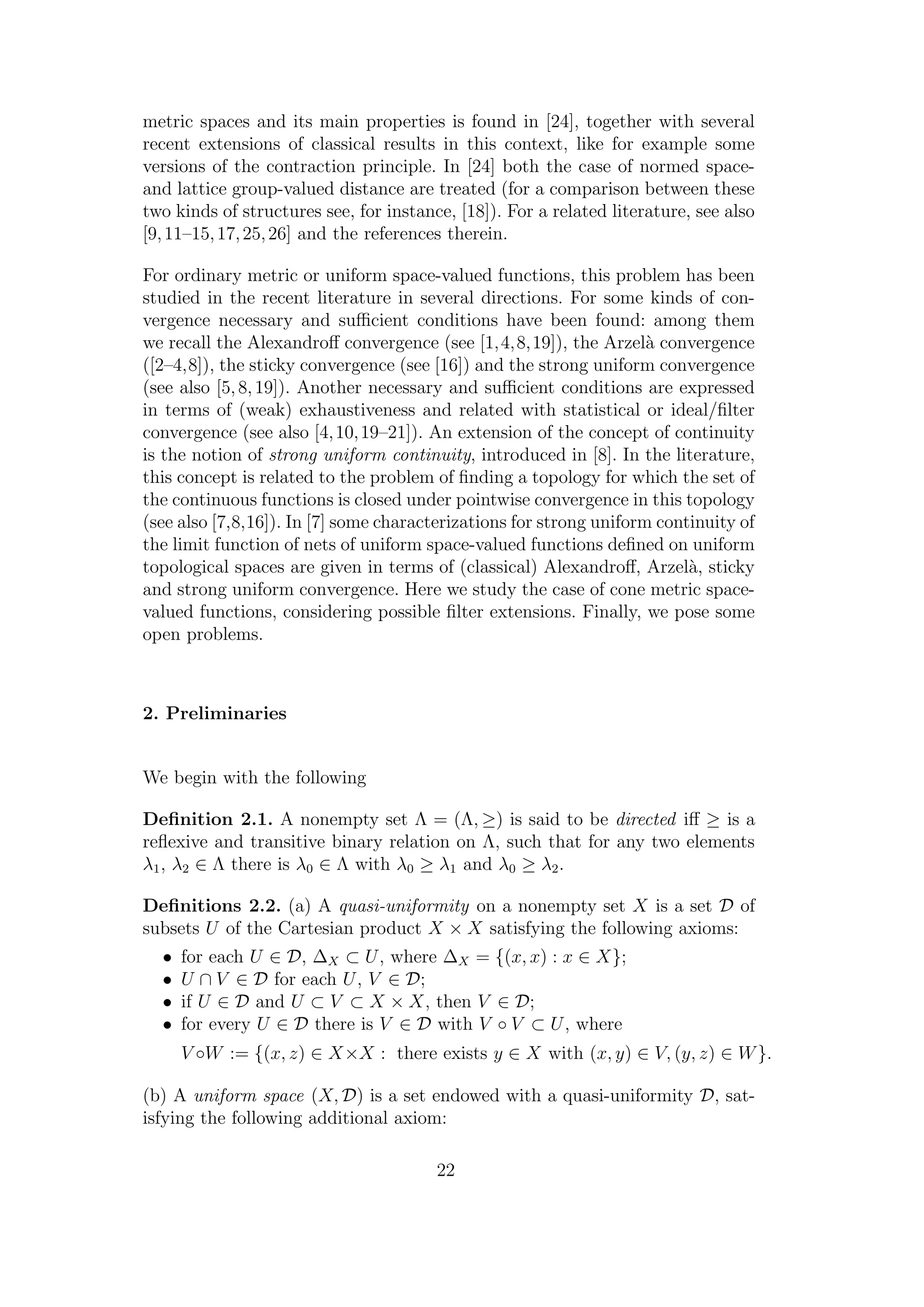 metric spaces and its main properties is found in [24], together with several
recent extensions of classical results in this context, like for example some
versions of the contraction principle. In [24] both the case of normed space-
and lattice group-valued distance are treated (for a comparison between these
two kinds of structures see, for instance, [18]). For a related literature, see also
[9,11–15,17,25,26] and the references therein.
For ordinary metric or uniform space-valued functions, this problem has been
studied in the recent literature in several directions. For some kinds of con-
vergence necessary and suﬃcient conditions have been found: among them
we recall the Alexandroﬀ convergence (see [1,4,8,19]), the Arzel`a convergence
([2–4,8]), the sticky convergence (see [16]) and the strong uniform convergence
(see also [5,8,19]). Another necessary and suﬃcient conditions are expressed
in terms of (weak) exhaustiveness and related with statistical or ideal/ﬁlter
convergence (see also [4,10,19–21]). An extension of the concept of continuity
is the notion of strong uniform continuity, introduced in [8]. In the literature,
this concept is related to the problem of ﬁnding a topology for which the set of
the continuous functions is closed under pointwise convergence in this topology
(see also [7,8,16]). In [7] some characterizations for strong uniform continuity of
the limit function of nets of uniform space-valued functions deﬁned on uniform
topological spaces are given in terms of (classical) Alexandroﬀ, Arzel`a, sticky
and strong uniform convergence. Here we study the case of cone metric space-
valued functions, considering possible ﬁlter extensions. Finally, we pose some
open problems.
2. Preliminaries
We begin with the following
Deﬁnition 2.1. A nonempty set Λ = (Λ, ≥) is said to be directed iﬀ ≥ is a
reﬂexive and transitive binary relation on Λ, such that for any two elements
λ1, λ2 ∈ Λ there is λ0 ∈ Λ with λ0 ≥ λ1 and λ0 ≥ λ2.
Deﬁnitions 2.2. (a) A quasi-uniformity on a nonempty set X is a set D of
subsets U of the Cartesian product X × X satisfying the following axioms:
• for each U ∈ D, ∆X ⊂ U, where ∆X = {(x, x) : x ∈ X};
• U ∩ V ∈ D for each U, V ∈ D;
• if U ∈ D and U ⊂ V ⊂ X × X, then V ∈ D;
• for every U ∈ D there is V ∈ D with V ◦ V ⊂ U, where
V ◦W := {(x, z) ∈ X×X : there exists y ∈ X with (x, y) ∈ V, (y, z) ∈ W}.
(b) A uniform space (X, D) is a set endowed with a quasi-uniformity D, sat-
isfying the following additional axiom:
22
 