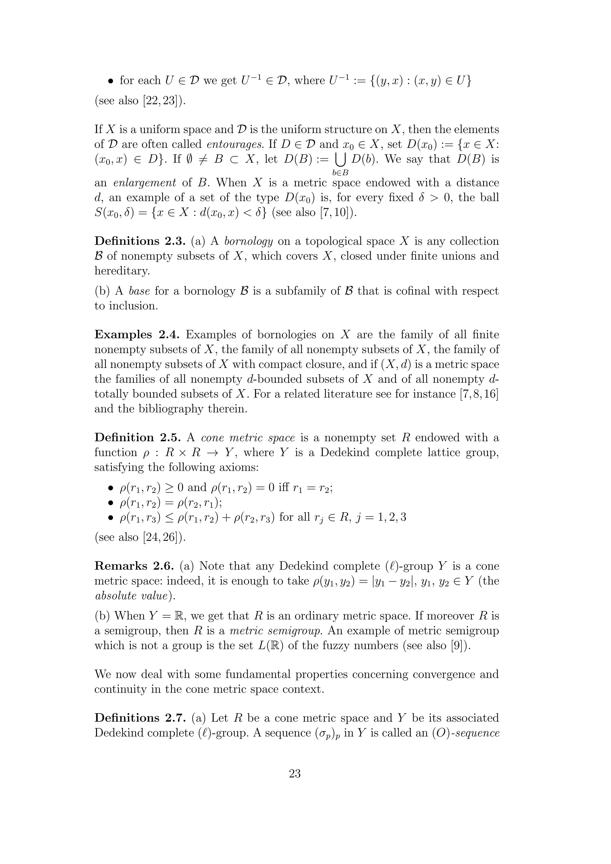• for each U ∈ D we get U−1
∈ D, where U−1
:= {(y, x) : (x, y) ∈ U}
(see also [22,23]).
If X is a uniform space and D is the uniform structure on X, then the elements
of D are often called entourages. If D ∈ D and x0 ∈ X, set D(x0) := {x ∈ X:
(x0, x) ∈ D}. If ∅ = B ⊂ X, let D(B) :=
b∈B
D(b). We say that D(B) is
an enlargement of B. When X is a metric space endowed with a distance
d, an example of a set of the type D(x0) is, for every ﬁxed δ > 0, the ball
S(x0, δ) = {x ∈ X : d(x0, x) < δ} (see also [7,10]).
Deﬁnitions 2.3. (a) A bornology on a topological space X is any collection
B of nonempty subsets of X, which covers X, closed under ﬁnite unions and
hereditary.
(b) A base for a bornology B is a subfamily of B that is coﬁnal with respect
to inclusion.
Examples 2.4. Examples of bornologies on X are the family of all ﬁnite
nonempty subsets of X, the family of all nonempty subsets of X, the family of
all nonempty subsets of X with compact closure, and if (X, d) is a metric space
the families of all nonempty d-bounded subsets of X and of all nonempty d-
totally bounded subsets of X. For a related literature see for instance [7,8,16]
and the bibliography therein.
Deﬁnition 2.5. A cone metric space is a nonempty set R endowed with a
function ρ : R × R → Y , where Y is a Dedekind complete lattice group,
satisfying the following axioms:
• ρ(r1, r2) ≥ 0 and ρ(r1, r2) = 0 iﬀ r1 = r2;
• ρ(r1, r2) = ρ(r2, r1);
• ρ(r1, r3) ≤ ρ(r1, r2) + ρ(r2, r3) for all rj ∈ R, j = 1, 2, 3
(see also [24,26]).
Remarks 2.6. (a) Note that any Dedekind complete ( )-group Y is a cone
metric space: indeed, it is enough to take ρ(y1, y2) = |y1 − y2|, y1, y2 ∈ Y (the
absolute value).
(b) When Y = R, we get that R is an ordinary metric space. If moreover R is
a semigroup, then R is a metric semigroup. An example of metric semigroup
which is not a group is the set L(R) of the fuzzy numbers (see also [9]).
We now deal with some fundamental properties concerning convergence and
continuity in the cone metric space context.
Deﬁnitions 2.7. (a) Let R be a cone metric space and Y be its associated
Dedekind complete ( )-group. A sequence (σp)p in Y is called an (O)-sequence
23
 
