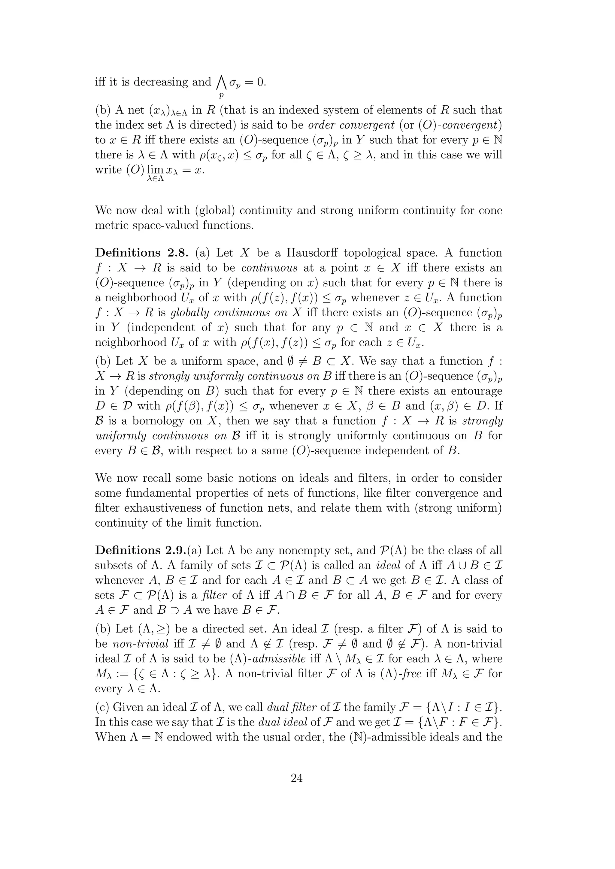 iﬀ it is decreasing and
p
σp = 0.
(b) A net (xλ)λ∈Λ in R (that is an indexed system of elements of R such that
the index set Λ is directed) is said to be order convergent (or (O)-convergent)
to x ∈ R iﬀ there exists an (O)-sequence (σp)p in Y such that for every p ∈ N
there is λ ∈ Λ with ρ(xζ, x) ≤ σp for all ζ ∈ Λ, ζ ≥ λ, and in this case we will
write (O) lim
λ∈Λ
xλ = x.
We now deal with (global) continuity and strong uniform continuity for cone
metric space-valued functions.
Deﬁnitions 2.8. (a) Let X be a Hausdorﬀ topological space. A function
f : X → R is said to be continuous at a point x ∈ X iﬀ there exists an
(O)-sequence (σp)p in Y (depending on x) such that for every p ∈ N there is
a neighborhood Ux of x with ρ(f(z), f(x)) ≤ σp whenever z ∈ Ux. A function
f : X → R is globally continuous on X iﬀ there exists an (O)-sequence (σp)p
in Y (independent of x) such that for any p ∈ N and x ∈ X there is a
neighborhood Ux of x with ρ(f(x), f(z)) ≤ σp for each z ∈ Ux.
(b) Let X be a uniform space, and ∅ = B ⊂ X. We say that a function f :
X → R is strongly uniformly continuous on B iﬀ there is an (O)-sequence (σp)p
in Y (depending on B) such that for every p ∈ N there exists an entourage
D ∈ D with ρ(f(β), f(x)) ≤ σp whenever x ∈ X, β ∈ B and (x, β) ∈ D. If
B is a bornology on X, then we say that a function f : X → R is strongly
uniformly continuous on B iﬀ it is strongly uniformly continuous on B for
every B ∈ B, with respect to a same (O)-sequence independent of B.
We now recall some basic notions on ideals and ﬁlters, in order to consider
some fundamental properties of nets of functions, like ﬁlter convergence and
ﬁlter exhaustiveness of function nets, and relate them with (strong uniform)
continuity of the limit function.
Deﬁnitions 2.9.(a) Let Λ be any nonempty set, and P(Λ) be the class of all
subsets of Λ. A family of sets I ⊂ P(Λ) is called an ideal of Λ iﬀ A ∪ B ∈ I
whenever A, B ∈ I and for each A ∈ I and B ⊂ A we get B ∈ I. A class of
sets F ⊂ P(Λ) is a ﬁlter of Λ iﬀ A ∩ B ∈ F for all A, B ∈ F and for every
A ∈ F and B ⊃ A we have B ∈ F.
(b) Let (Λ, ≥) be a directed set. An ideal I (resp. a ﬁlter F) of Λ is said to
be non-trivial iﬀ I = ∅ and Λ ∈ I (resp. F = ∅ and ∅ ∈ F). A non-trivial
ideal I of Λ is said to be (Λ)-admissible iﬀ Λ  Mλ ∈ I for each λ ∈ Λ, where
Mλ := {ζ ∈ Λ : ζ ≥ λ}. A non-trivial ﬁlter F of Λ is (Λ)-free iﬀ Mλ ∈ F for
every λ ∈ Λ.
(c) Given an ideal I of Λ, we call dual ﬁlter of I the family F = {ΛI : I ∈ I}.
In this case we say that I is the dual ideal of F and we get I = {ΛF : F ∈ F}.
When Λ = N endowed with the usual order, the (N)-admissible ideals and the
24
 