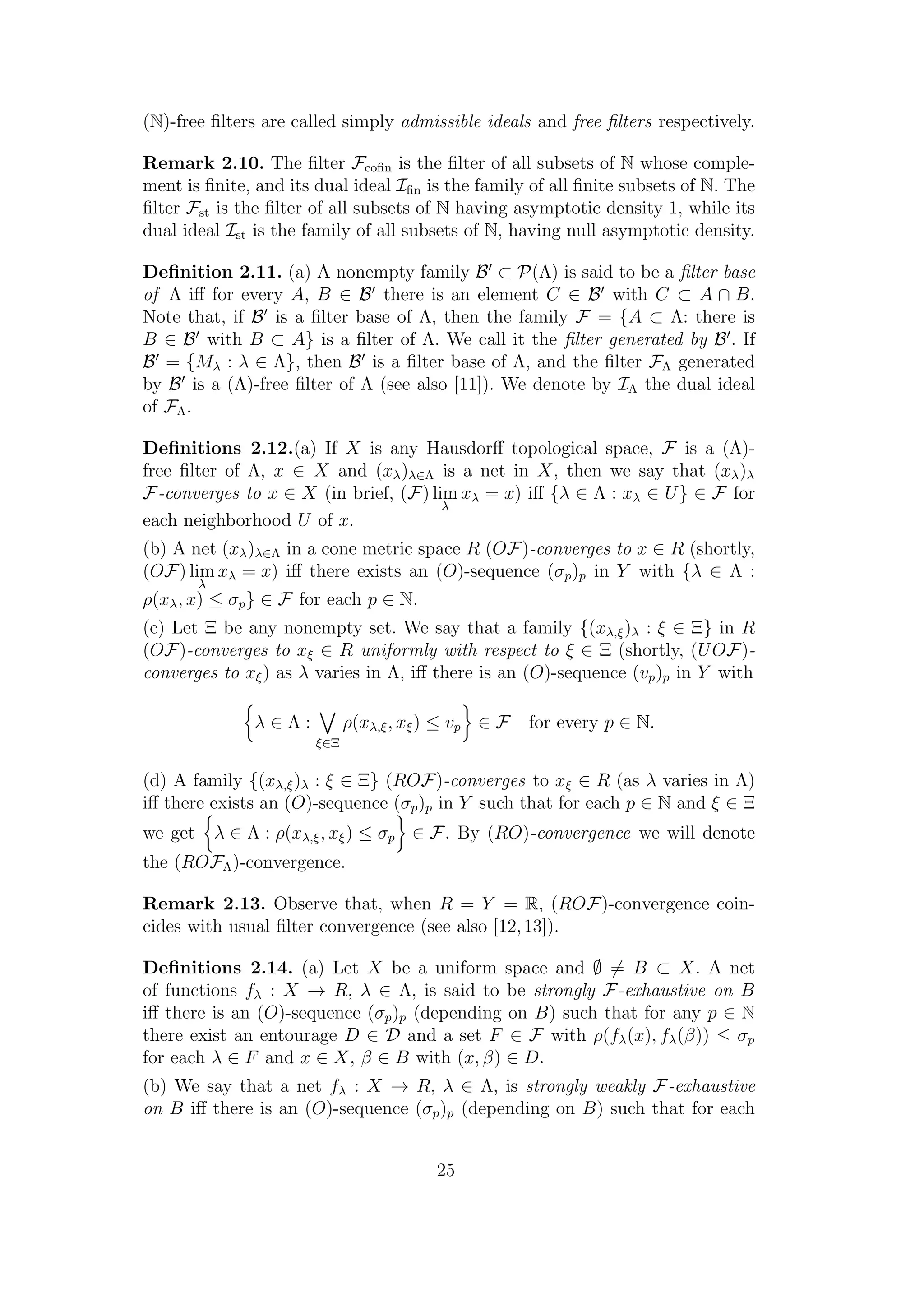 (N)-free ﬁlters are called simply admissible ideals and free ﬁlters respectively.
Remark 2.10. The ﬁlter Fcoﬁn is the ﬁlter of all subsets of N whose comple-
ment is ﬁnite, and its dual ideal Iﬁn is the family of all ﬁnite subsets of N. The
ﬁlter Fst is the ﬁlter of all subsets of N having asymptotic density 1, while its
dual ideal Ist is the family of all subsets of N, having null asymptotic density.
Deﬁnition 2.11. (a) A nonempty family B ⊂ P(Λ) is said to be a ﬁlter base
of Λ iﬀ for every A, B ∈ B there is an element C ∈ B with C ⊂ A ∩ B.
Note that, if B is a ﬁlter base of Λ, then the family F = {A ⊂ Λ: there is
B ∈ B with B ⊂ A} is a ﬁlter of Λ. We call it the ﬁlter generated by B . If
B = {Mλ : λ ∈ Λ}, then B is a ﬁlter base of Λ, and the ﬁlter FΛ generated
by B is a (Λ)-free ﬁlter of Λ (see also [11]). We denote by IΛ the dual ideal
of FΛ.
Deﬁnitions 2.12.(a) If X is any Hausdorﬀ topological space, F is a (Λ)-
free ﬁlter of Λ, x ∈ X and (xλ)λ∈Λ is a net in X, then we say that (xλ)λ
F-converges to x ∈ X (in brief, (F) lim
λ
xλ = x) iﬀ {λ ∈ Λ : xλ ∈ U} ∈ F for
each neighborhood U of x.
(b) A net (xλ)λ∈Λ in a cone metric space R (OF)-converges to x ∈ R (shortly,
(OF) lim
λ
xλ = x) iﬀ there exists an (O)-sequence (σp)p in Y with {λ ∈ Λ :
ρ(xλ, x) ≤ σp} ∈ F for each p ∈ N.
(c) Let Ξ be any nonempty set. We say that a family {(xλ,ξ)λ : ξ ∈ Ξ} in R
(OF)-converges to xξ ∈ R uniformly with respect to ξ ∈ Ξ (shortly, (UOF)-
converges to xξ) as λ varies in Λ, iﬀ there is an (O)-sequence (vp)p in Y with
λ ∈ Λ :
ξ∈Ξ
ρ(xλ,ξ, xξ) ≤ vp ∈ F for every p ∈ N.
(d) A family {(xλ,ξ)λ : ξ ∈ Ξ} (ROF)-converges to xξ ∈ R (as λ varies in Λ)
iﬀ there exists an (O)-sequence (σp)p in Y such that for each p ∈ N and ξ ∈ Ξ
we get λ ∈ Λ : ρ(xλ,ξ, xξ) ≤ σp ∈ F. By (RO)-convergence we will denote
the (ROFΛ)-convergence.
Remark 2.13. Observe that, when R = Y = R, (ROF)-convergence coin-
cides with usual ﬁlter convergence (see also [12,13]).
Deﬁnitions 2.14. (a) Let X be a uniform space and ∅ = B ⊂ X. A net
of functions fλ : X → R, λ ∈ Λ, is said to be strongly F-exhaustive on B
iﬀ there is an (O)-sequence (σp)p (depending on B) such that for any p ∈ N
there exist an entourage D ∈ D and a set F ∈ F with ρ(fλ(x), fλ(β)) ≤ σp
for each λ ∈ F and x ∈ X, β ∈ B with (x, β) ∈ D.
(b) We say that a net fλ : X → R, λ ∈ Λ, is strongly weakly F-exhaustive
on B iﬀ there is an (O)-sequence (σp)p (depending on B) such that for each
25
 