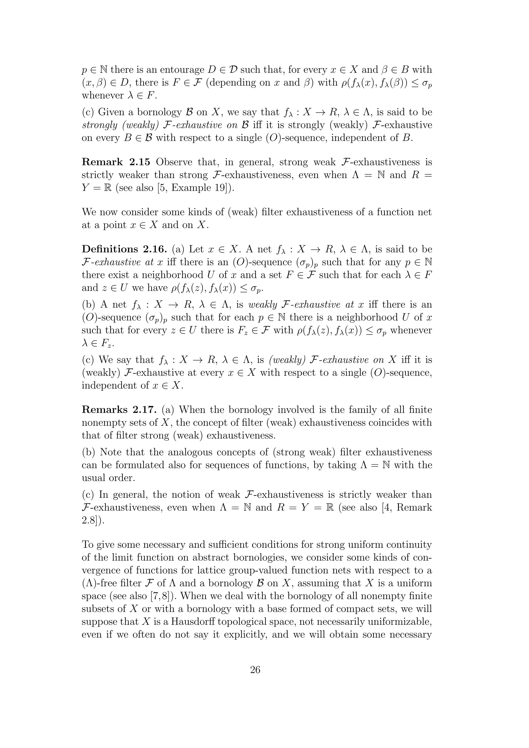 p ∈ N there is an entourage D ∈ D such that, for every x ∈ X and β ∈ B with
(x, β) ∈ D, there is F ∈ F (depending on x and β) with ρ(fλ(x), fλ(β)) ≤ σp
whenever λ ∈ F.
(c) Given a bornology B on X, we say that fλ : X → R, λ ∈ Λ, is said to be
strongly (weakly) F-exhaustive on B iﬀ it is strongly (weakly) F-exhaustive
on every B ∈ B with respect to a single (O)-sequence, independent of B.
Remark 2.15 Observe that, in general, strong weak F-exhaustiveness is
strictly weaker than strong F-exhaustiveness, even when Λ = N and R =
Y = R (see also [5, Example 19]).
We now consider some kinds of (weak) ﬁlter exhaustiveness of a function net
at a point x ∈ X and on X.
Deﬁnitions 2.16. (a) Let x ∈ X. A net fλ : X → R, λ ∈ Λ, is said to be
F-exhaustive at x iﬀ there is an (O)-sequence (σp)p such that for any p ∈ N
there exist a neighborhood U of x and a set F ∈ F such that for each λ ∈ F
and z ∈ U we have ρ(fλ(z), fλ(x)) ≤ σp.
(b) A net fλ : X → R, λ ∈ Λ, is weakly F-exhaustive at x iﬀ there is an
(O)-sequence (σp)p such that for each p ∈ N there is a neighborhood U of x
such that for every z ∈ U there is Fz ∈ F with ρ(fλ(z), fλ(x)) ≤ σp whenever
λ ∈ Fz.
(c) We say that fλ : X → R, λ ∈ Λ, is (weakly) F-exhaustive on X iﬀ it is
(weakly) F-exhaustive at every x ∈ X with respect to a single (O)-sequence,
independent of x ∈ X.
Remarks 2.17. (a) When the bornology involved is the family of all ﬁnite
nonempty sets of X, the concept of ﬁlter (weak) exhaustiveness coincides with
that of ﬁlter strong (weak) exhaustiveness.
(b) Note that the analogous concepts of (strong weak) ﬁlter exhaustiveness
can be formulated also for sequences of functions, by taking Λ = N with the
usual order.
(c) In general, the notion of weak F-exhaustiveness is strictly weaker than
F-exhaustiveness, even when Λ = N and R = Y = R (see also [4, Remark
2.8]).
To give some necessary and suﬃcient conditions for strong uniform continuity
of the limit function on abstract bornologies, we consider some kinds of con-
vergence of functions for lattice group-valued function nets with respect to a
(Λ)-free ﬁlter F of Λ and a bornology B on X, assuming that X is a uniform
space (see also [7,8]). When we deal with the bornology of all nonempty ﬁnite
subsets of X or with a bornology with a base formed of compact sets, we will
suppose that X is a Hausdorﬀ topological space, not necessarily uniformizable,
even if we often do not say it explicitly, and we will obtain some necessary
26
 