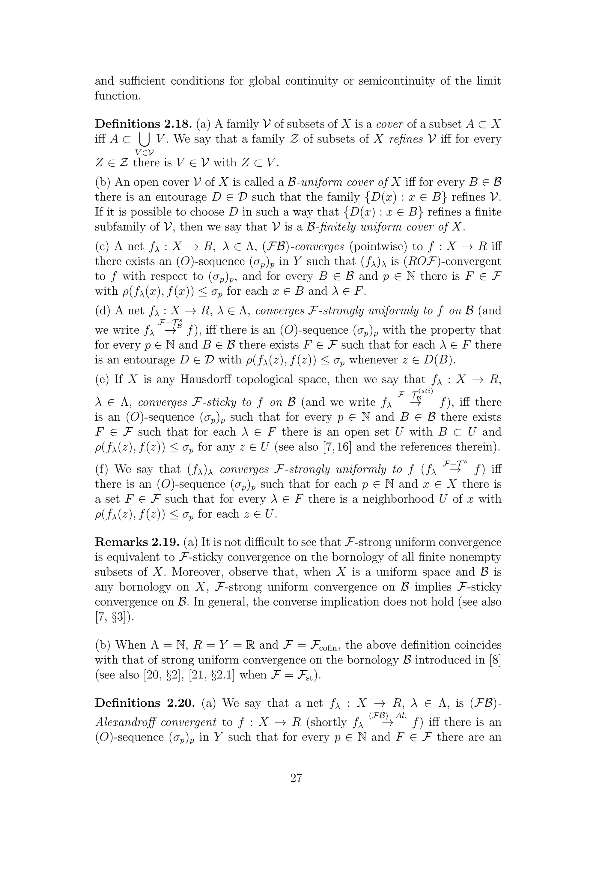 and suﬃcient conditions for global continuity or semicontinuity of the limit
function.
Deﬁnitions 2.18. (a) A family V of subsets of X is a cover of a subset A ⊂ X
iﬀ A ⊂
V ∈V
V . We say that a family Z of subsets of X reﬁnes V iﬀ for every
Z ∈ Z there is V ∈ V with Z ⊂ V .
(b) An open cover V of X is called a B-uniform cover of X iﬀ for every B ∈ B
there is an entourage D ∈ D such that the family {D(x) : x ∈ B} reﬁnes V.
If it is possible to choose D in such a way that {D(x) : x ∈ B} reﬁnes a ﬁnite
subfamily of V, then we say that V is a B-ﬁnitely uniform cover of X.
(c) A net fλ : X → R, λ ∈ Λ, (FB)-converges (pointwise) to f : X → R iﬀ
there exists an (O)-sequence (σp)p in Y such that (fλ)λ is (ROF)-convergent
to f with respect to (σp)p, and for every B ∈ B and p ∈ N there is F ∈ F
with ρ(fλ(x), f(x)) ≤ σp for each x ∈ B and λ ∈ F.
(d) A net fλ : X → R, λ ∈ Λ, converges F-strongly uniformly to f on B (and
we write fλ
F−T s
B
→ f), iﬀ there is an (O)-sequence (σp)p with the property that
for every p ∈ N and B ∈ B there exists F ∈ F such that for each λ ∈ F there
is an entourage D ∈ D with ρ(fλ(z), f(z)) ≤ σp whenever z ∈ D(B).
(e) If X is any Hausdorﬀ topological space, then we say that fλ : X → R,
λ ∈ Λ, converges F-sticky to f on B (and we write fλ
F−T
(sti)
B
→ f), iﬀ there
is an (O)-sequence (σp)p such that for every p ∈ N and B ∈ B there exists
F ∈ F such that for each λ ∈ F there is an open set U with B ⊂ U and
ρ(fλ(z), f(z)) ≤ σp for any z ∈ U (see also [7,16] and the references therein).
(f) We say that (fλ)λ converges F-strongly uniformly to f (fλ
F−T s
→ f) iﬀ
there is an (O)-sequence (σp)p such that for each p ∈ N and x ∈ X there is
a set F ∈ F such that for every λ ∈ F there is a neighborhood U of x with
ρ(fλ(z), f(z)) ≤ σp for each z ∈ U.
Remarks 2.19. (a) It is not diﬃcult to see that F-strong uniform convergence
is equivalent to F-sticky convergence on the bornology of all ﬁnite nonempty
subsets of X. Moreover, observe that, when X is a uniform space and B is
any bornology on X, F-strong uniform convergence on B implies F-sticky
convergence on B. In general, the converse implication does not hold (see also
[7, §3]).
(b) When Λ = N, R = Y = R and F = Fcoﬁn, the above deﬁnition coincides
with that of strong uniform convergence on the bornology B introduced in [8]
(see also [20, §2], [21, §2.1] when F = Fst).
Deﬁnitions 2.20. (a) We say that a net fλ : X → R, λ ∈ Λ, is (FB)-
Alexandroﬀ convergent to f : X → R (shortly fλ
(FB)−Al.
→ f) iﬀ there is an
(O)-sequence (σp)p in Y such that for every p ∈ N and F ∈ F there are an
27
 
