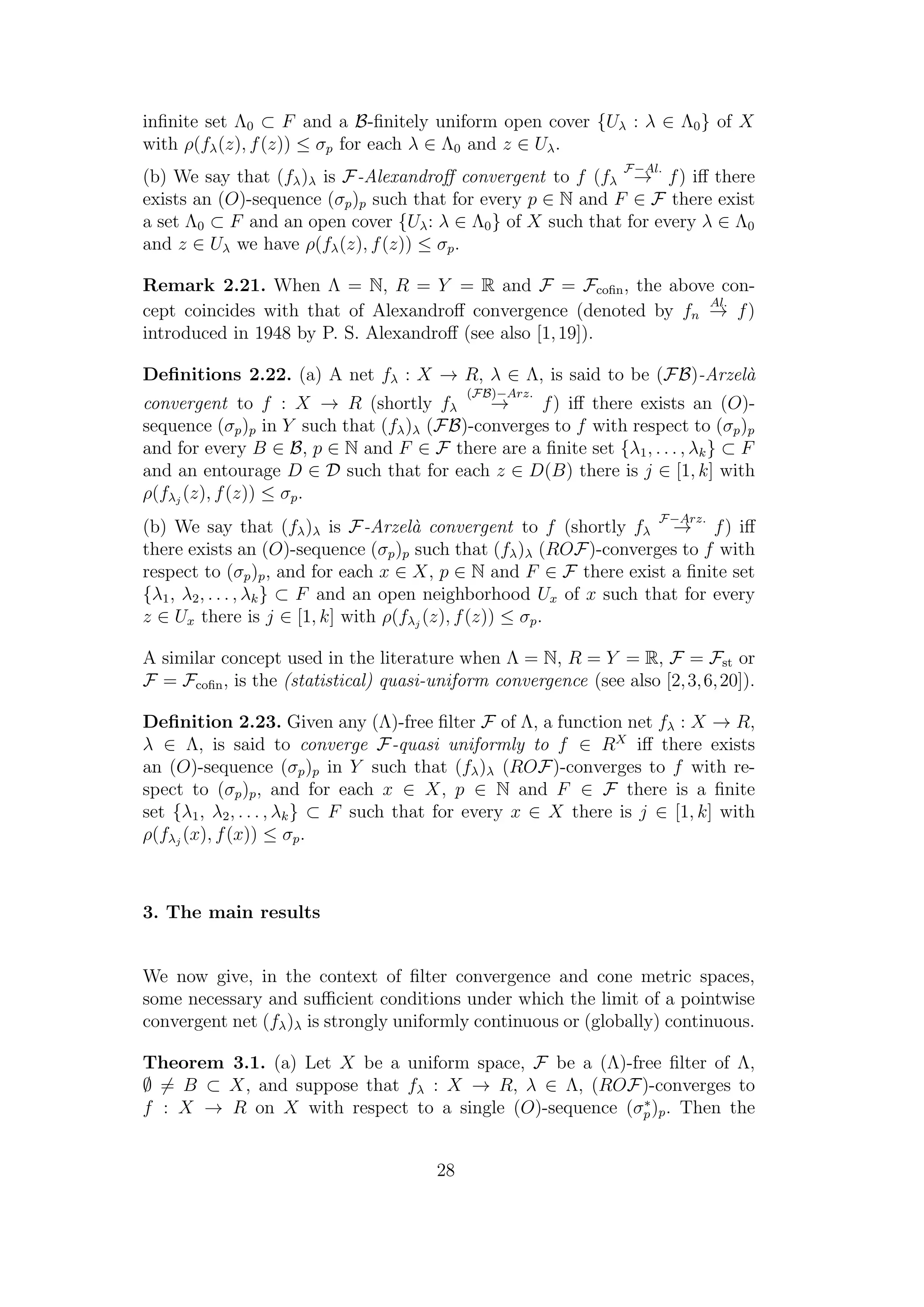 inﬁnite set Λ0 ⊂ F and a B-ﬁnitely uniform open cover {Uλ : λ ∈ Λ0} of X
with ρ(fλ(z), f(z)) ≤ σp for each λ ∈ Λ0 and z ∈ Uλ.
(b) We say that (fλ)λ is F-Alexandroﬀ convergent to f (fλ
F−Al.
→ f) iﬀ there
exists an (O)-sequence (σp)p such that for every p ∈ N and F ∈ F there exist
a set Λ0 ⊂ F and an open cover {Uλ: λ ∈ Λ0} of X such that for every λ ∈ Λ0
and z ∈ Uλ we have ρ(fλ(z), f(z)) ≤ σp.
Remark 2.21. When Λ = N, R = Y = R and F = Fcoﬁn, the above con-
cept coincides with that of Alexandroﬀ convergence (denoted by fn
Al.
→ f)
introduced in 1948 by P. S. Alexandroﬀ (see also [1,19]).
Deﬁnitions 2.22. (a) A net fλ : X → R, λ ∈ Λ, is said to be (FB)-Arzel`a
convergent to f : X → R (shortly fλ
(FB)−Arz.
→ f) iﬀ there exists an (O)-
sequence (σp)p in Y such that (fλ)λ (FB)-converges to f with respect to (σp)p
and for every B ∈ B, p ∈ N and F ∈ F there are a ﬁnite set {λ1, . . . , λk} ⊂ F
and an entourage D ∈ D such that for each z ∈ D(B) there is j ∈ [1, k] with
ρ(fλj
(z), f(z)) ≤ σp.
(b) We say that (fλ)λ is F-Arzel`a convergent to f (shortly fλ
F−Arz.
→ f) iﬀ
there exists an (O)-sequence (σp)p such that (fλ)λ (ROF)-converges to f with
respect to (σp)p, and for each x ∈ X, p ∈ N and F ∈ F there exist a ﬁnite set
{λ1, λ2, . . . , λk} ⊂ F and an open neighborhood Ux of x such that for every
z ∈ Ux there is j ∈ [1, k] with ρ(fλj
(z), f(z)) ≤ σp.
A similar concept used in the literature when Λ = N, R = Y = R, F = Fst or
F = Fcoﬁn, is the (statistical) quasi-uniform convergence (see also [2,3,6,20]).
Deﬁnition 2.23. Given any (Λ)-free ﬁlter F of Λ, a function net fλ : X → R,
λ ∈ Λ, is said to converge F-quasi uniformly to f ∈ RX
iﬀ there exists
an (O)-sequence (σp)p in Y such that (fλ)λ (ROF)-converges to f with re-
spect to (σp)p, and for each x ∈ X, p ∈ N and F ∈ F there is a ﬁnite
set {λ1, λ2, . . . , λk} ⊂ F such that for every x ∈ X there is j ∈ [1, k] with
ρ(fλj
(x), f(x)) ≤ σp.
3. The main results
We now give, in the context of ﬁlter convergence and cone metric spaces,
some necessary and suﬃcient conditions under which the limit of a pointwise
convergent net (fλ)λ is strongly uniformly continuous or (globally) continuous.
Theorem 3.1. (a) Let X be a uniform space, F be a (Λ)-free ﬁlter of Λ,
∅ = B ⊂ X, and suppose that fλ : X → R, λ ∈ Λ, (ROF)-converges to
f : X → R on X with respect to a single (O)-sequence (σ∗
p)p. Then the
28
 