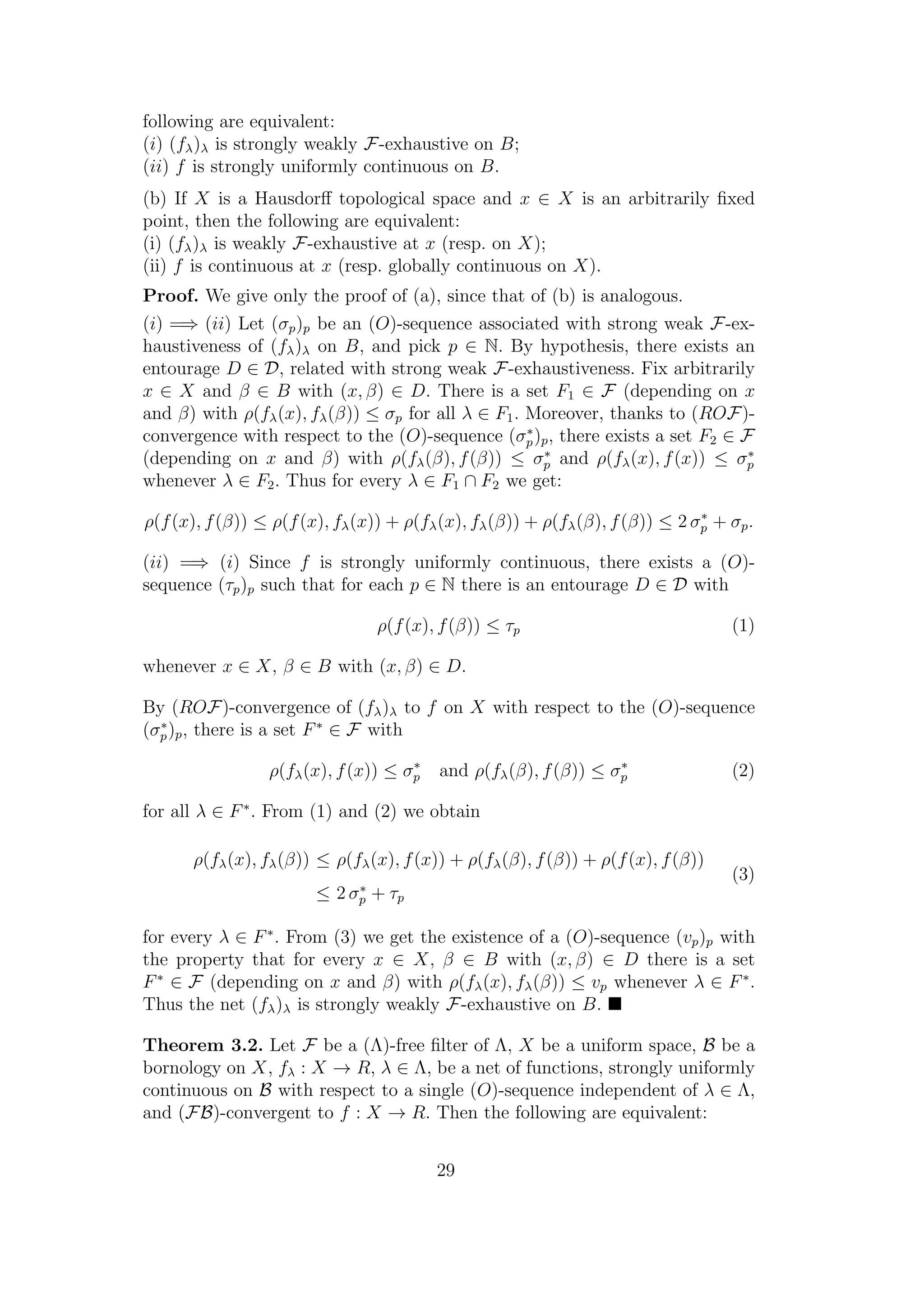 following are equivalent:
(i) (fλ)λ is strongly weakly F-exhaustive on B;
(ii) f is strongly uniformly continuous on B.
(b) If X is a Hausdorﬀ topological space and x ∈ X is an arbitrarily ﬁxed
point, then the following are equivalent:
(i) (fλ)λ is weakly F-exhaustive at x (resp. on X);
(ii) f is continuous at x (resp. globally continuous on X).
Proof. We give only the proof of (a), since that of (b) is analogous.
(i) =⇒ (ii) Let (σp)p be an (O)-sequence associated with strong weak F-ex-
haustiveness of (fλ)λ on B, and pick p ∈ N. By hypothesis, there exists an
entourage D ∈ D, related with strong weak F-exhaustiveness. Fix arbitrarily
x ∈ X and β ∈ B with (x, β) ∈ D. There is a set F1 ∈ F (depending on x
and β) with ρ(fλ(x), fλ(β)) ≤ σp for all λ ∈ F1. Moreover, thanks to (ROF)-
convergence with respect to the (O)-sequence (σ∗
p)p, there exists a set F2 ∈ F
(depending on x and β) with ρ(fλ(β), f(β)) ≤ σ∗
p and ρ(fλ(x), f(x)) ≤ σ∗
p
whenever λ ∈ F2. Thus for every λ ∈ F1 ∩ F2 we get:
ρ(f(x), f(β)) ≤ ρ(f(x), fλ(x)) + ρ(fλ(x), fλ(β)) + ρ(fλ(β), f(β)) ≤ 2 σ∗
p + σp.
(ii) =⇒ (i) Since f is strongly uniformly continuous, there exists a (O)-
sequence (τp)p such that for each p ∈ N there is an entourage D ∈ D with
ρ(f(x), f(β)) ≤ τp (1)
whenever x ∈ X, β ∈ B with (x, β) ∈ D.
By (ROF)-convergence of (fλ)λ to f on X with respect to the (O)-sequence
(σ∗
p)p, there is a set F∗
∈ F with
ρ(fλ(x), f(x)) ≤ σ∗
p and ρ(fλ(β), f(β)) ≤ σ∗
p (2)
for all λ ∈ F∗
. From (1) and (2) we obtain
ρ(fλ(x), fλ(β)) ≤ ρ(fλ(x), f(x)) + ρ(fλ(β), f(β)) + ρ(f(x), f(β))
≤ 2 σ∗
p + τp
(3)
for every λ ∈ F∗
. From (3) we get the existence of a (O)-sequence (vp)p with
the property that for every x ∈ X, β ∈ B with (x, β) ∈ D there is a set
F∗
∈ F (depending on x and β) with ρ(fλ(x), fλ(β)) ≤ vp whenever λ ∈ F∗
.
Thus the net (fλ)λ is strongly weakly F-exhaustive on B.
Theorem 3.2. Let F be a (Λ)-free ﬁlter of Λ, X be a uniform space, B be a
bornology on X, fλ : X → R, λ ∈ Λ, be a net of functions, strongly uniformly
continuous on B with respect to a single (O)-sequence independent of λ ∈ Λ,
and (FB)-convergent to f : X → R. Then the following are equivalent:
29
 