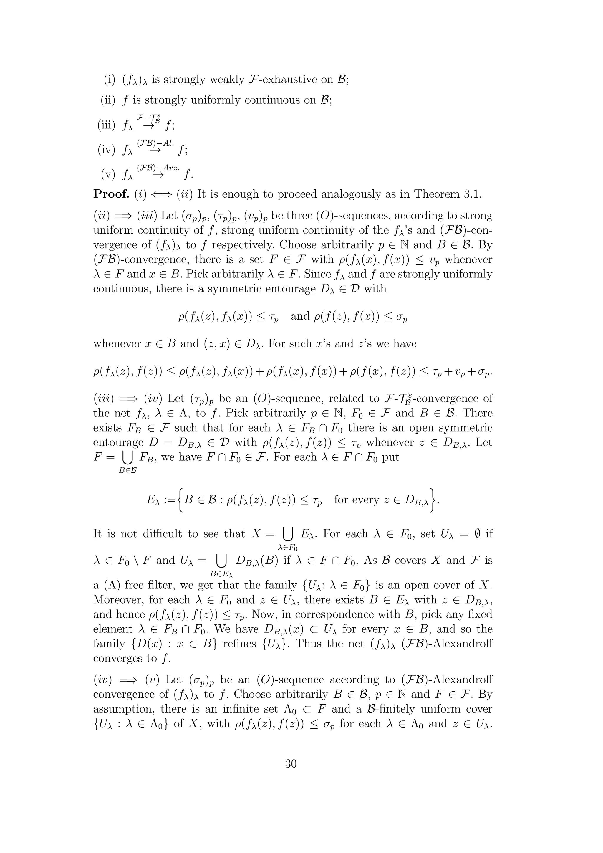 (i) (fλ)λ is strongly weakly F-exhaustive on B;
(ii) f is strongly uniformly continuous on B;
(iii) fλ
F−T s
B
→ f;
(iv) fλ
(FB)−Al.
→ f;
(v) fλ
(FB)−Arz.
→ f.
Proof. (i) ⇐⇒ (ii) It is enough to proceed analogously as in Theorem 3.1.
(ii) =⇒ (iii) Let (σp)p, (τp)p, (vp)p be three (O)-sequences, according to strong
uniform continuity of f, strong uniform continuity of the fλ’s and (FB)-con-
vergence of (fλ)λ to f respectively. Choose arbitrarily p ∈ N and B ∈ B. By
(FB)-convergence, there is a set F ∈ F with ρ(fλ(x), f(x)) ≤ vp whenever
λ ∈ F and x ∈ B. Pick arbitrarily λ ∈ F. Since fλ and f are strongly uniformly
continuous, there is a symmetric entourage Dλ ∈ D with
ρ(fλ(z), fλ(x)) ≤ τp and ρ(f(z), f(x)) ≤ σp
whenever x ∈ B and (z, x) ∈ Dλ. For such x’s and z’s we have
ρ(fλ(z), f(z)) ≤ ρ(fλ(z), fλ(x))+ρ(fλ(x), f(x))+ρ(f(x), f(z)) ≤ τp +vp +σp.
(iii) =⇒ (iv) Let (τp)p be an (O)-sequence, related to F-T s
B -convergence of
the net fλ, λ ∈ Λ, to f. Pick arbitrarily p ∈ N, F0 ∈ F and B ∈ B. There
exists FB ∈ F such that for each λ ∈ FB ∩ F0 there is an open symmetric
entourage D = DB,λ ∈ D with ρ(fλ(z), f(z)) ≤ τp whenever z ∈ DB,λ. Let
F =
B∈B
FB, we have F ∩ F0 ∈ F. For each λ ∈ F ∩ F0 put
Eλ := B ∈ B : ρ(fλ(z), f(z)) ≤ τp for every z ∈ DB,λ .
It is not diﬃcult to see that X =
λ∈F0
Eλ. For each λ ∈ F0, set Uλ = ∅ if
λ ∈ F0  F and Uλ =
B∈Eλ
DB,λ(B) if λ ∈ F ∩ F0. As B covers X and F is
a (Λ)-free ﬁlter, we get that the family {Uλ: λ ∈ F0} is an open cover of X.
Moreover, for each λ ∈ F0 and z ∈ Uλ, there exists B ∈ Eλ with z ∈ DB,λ,
and hence ρ(fλ(z), f(z)) ≤ τp. Now, in correspondence with B, pick any ﬁxed
element λ ∈ FB ∩ F0. We have DB,λ(x) ⊂ Uλ for every x ∈ B, and so the
family {D(x) : x ∈ B} reﬁnes {Uλ}. Thus the net (fλ)λ (FB)-Alexandroﬀ
converges to f.
(iv) =⇒ (v) Let (σp)p be an (O)-sequence according to (FB)-Alexandroﬀ
convergence of (fλ)λ to f. Choose arbitrarily B ∈ B, p ∈ N and F ∈ F. By
assumption, there is an inﬁnite set Λ0 ⊂ F and a B-ﬁnitely uniform cover
{Uλ : λ ∈ Λ0} of X, with ρ(fλ(z), f(z)) ≤ σp for each λ ∈ Λ0 and z ∈ Uλ.
30
 