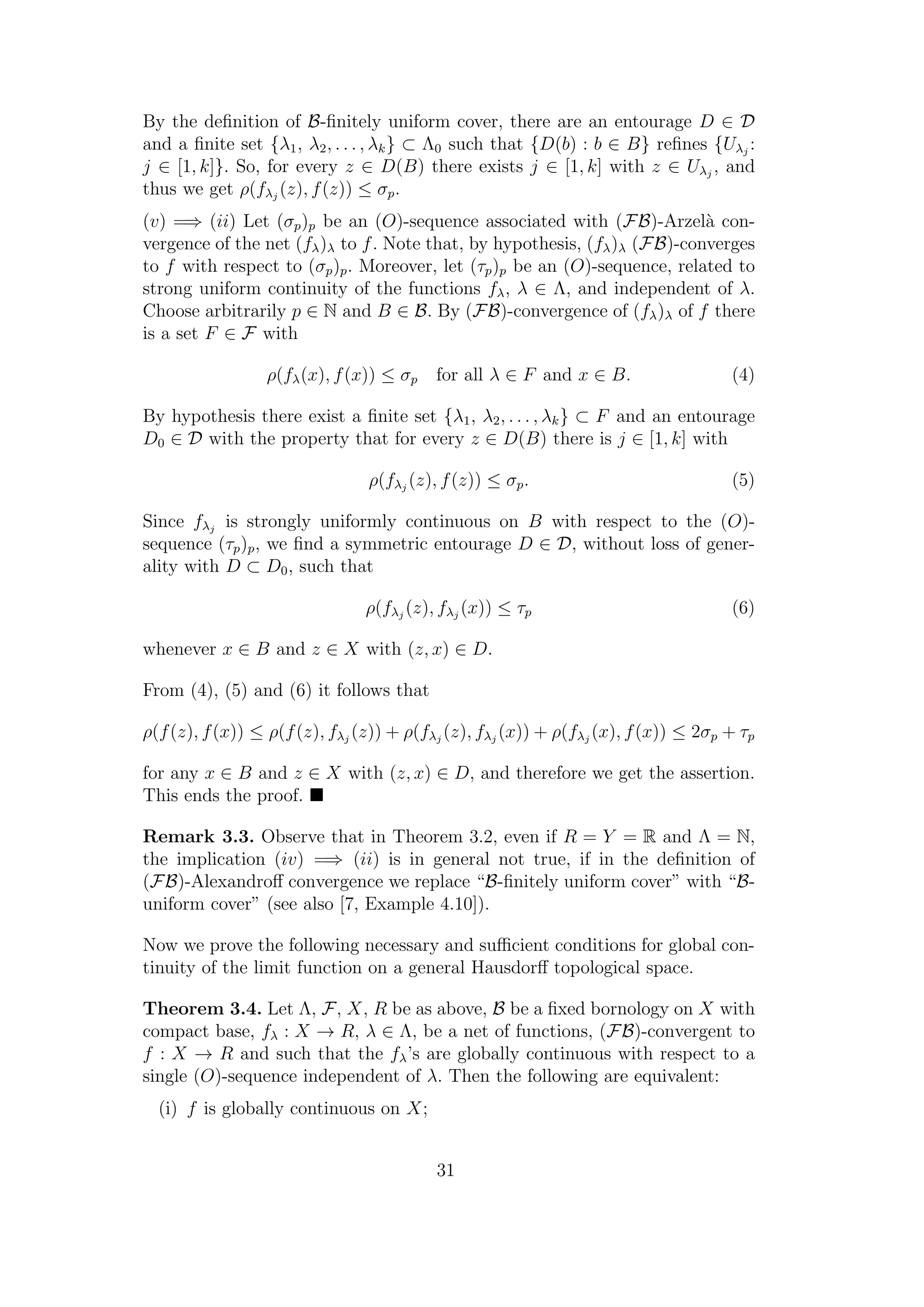 By the deﬁnition of B-ﬁnitely uniform cover, there are an entourage D ∈ D
and a ﬁnite set {λ1, λ2, . . . , λk} ⊂ Λ0 such that {D(b) : b ∈ B} reﬁnes {Uλj
:
j ∈ [1, k]}. So, for every z ∈ D(B) there exists j ∈ [1, k] with z ∈ Uλj
, and
thus we get ρ(fλj
(z), f(z)) ≤ σp.
(v) =⇒ (ii) Let (σp)p be an (O)-sequence associated with (FB)-Arzel`a con-
vergence of the net (fλ)λ to f. Note that, by hypothesis, (fλ)λ (FB)-converges
to f with respect to (σp)p. Moreover, let (τp)p be an (O)-sequence, related to
strong uniform continuity of the functions fλ, λ ∈ Λ, and independent of λ.
Choose arbitrarily p ∈ N and B ∈ B. By (FB)-convergence of (fλ)λ of f there
is a set F ∈ F with
ρ(fλ(x), f(x)) ≤ σp for all λ ∈ F and x ∈ B. (4)
By hypothesis there exist a ﬁnite set {λ1, λ2, . . . , λk} ⊂ F and an entourage
D0 ∈ D with the property that for every z ∈ D(B) there is j ∈ [1, k] with
ρ(fλj
(z), f(z)) ≤ σp. (5)
Since fλj
is strongly uniformly continuous on B with respect to the (O)-
sequence (τp)p, we ﬁnd a symmetric entourage D ∈ D, without loss of gener-
ality with D ⊂ D0, such that
ρ(fλj
(z), fλj
(x)) ≤ τp (6)
whenever x ∈ B and z ∈ X with (z, x) ∈ D.
From (4), (5) and (6) it follows that
ρ(f(z), f(x)) ≤ ρ(f(z), fλj
(z)) + ρ(fλj
(z), fλj
(x)) + ρ(fλj
(x), f(x)) ≤ 2σp + τp
for any x ∈ B and z ∈ X with (z, x) ∈ D, and therefore we get the assertion.
This ends the proof.
Remark 3.3. Observe that in Theorem 3.2, even if R = Y = R and Λ = N,
the implication (iv) =⇒ (ii) is in general not true, if in the deﬁnition of
(FB)-Alexandroﬀ convergence we replace “B-ﬁnitely uniform cover” with “B-
uniform cover” (see also [7, Example 4.10]).
Now we prove the following necessary and suﬃcient conditions for global con-
tinuity of the limit function on a general Hausdorﬀ topological space.
Theorem 3.4. Let Λ, F, X, R be as above, B be a ﬁxed bornology on X with
compact base, fλ : X → R, λ ∈ Λ, be a net of functions, (FB)-convergent to
f : X → R and such that the fλ’s are globally continuous with respect to a
single (O)-sequence independent of λ. Then the following are equivalent:
(i) f is globally continuous on X;
31
 
