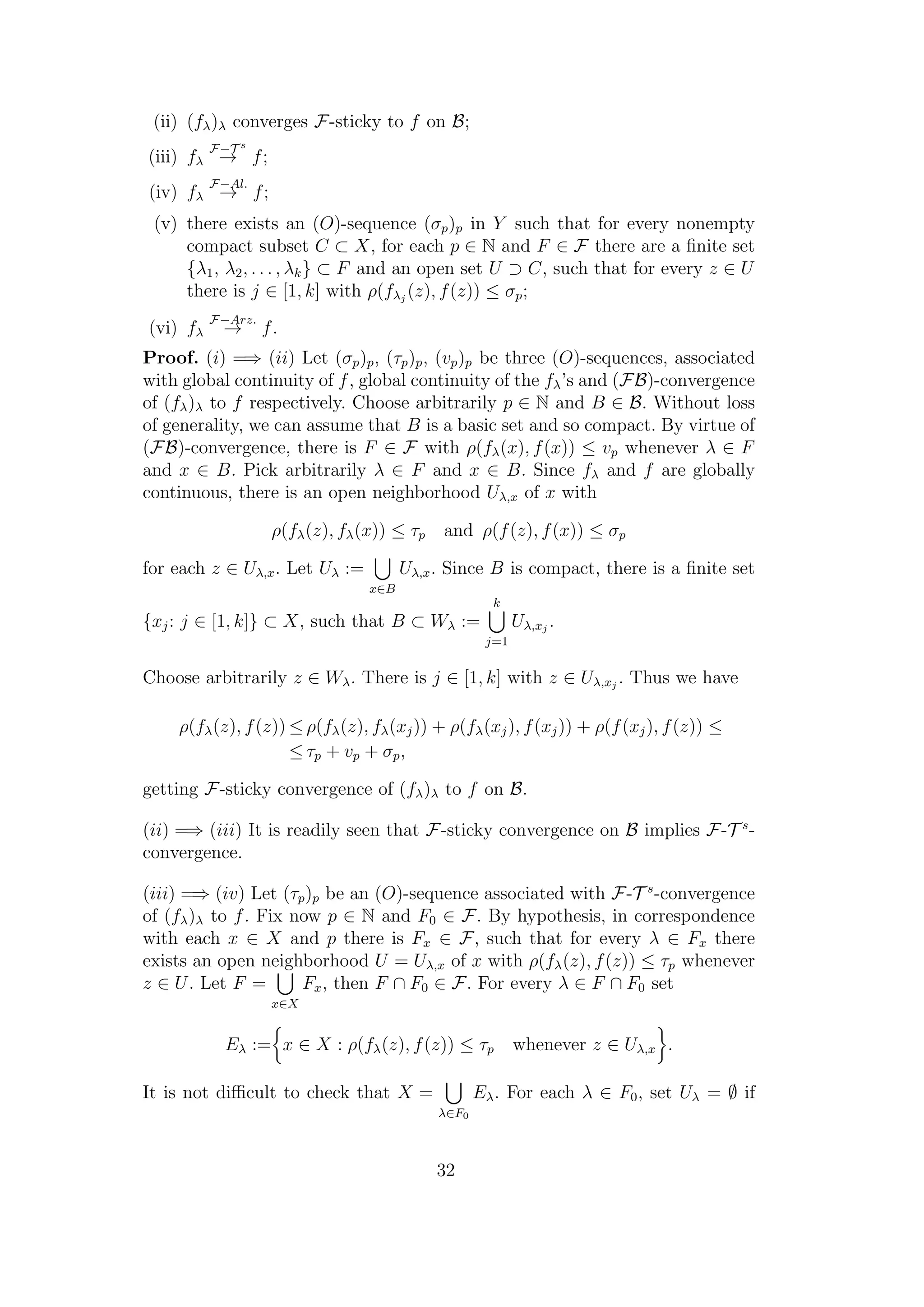 (ii) (fλ)λ converges F-sticky to f on B;
(iii) fλ
F−T s
→ f;
(iv) fλ
F−Al.
→ f;
(v) there exists an (O)-sequence (σp)p in Y such that for every nonempty
compact subset C ⊂ X, for each p ∈ N and F ∈ F there are a ﬁnite set
{λ1, λ2, . . . , λk} ⊂ F and an open set U ⊃ C, such that for every z ∈ U
there is j ∈ [1, k] with ρ(fλj
(z), f(z)) ≤ σp;
(vi) fλ
F−Arz.
→ f.
Proof. (i) =⇒ (ii) Let (σp)p, (τp)p, (vp)p be three (O)-sequences, associated
with global continuity of f, global continuity of the fλ’s and (FB)-convergence
of (fλ)λ to f respectively. Choose arbitrarily p ∈ N and B ∈ B. Without loss
of generality, we can assume that B is a basic set and so compact. By virtue of
(FB)-convergence, there is F ∈ F with ρ(fλ(x), f(x)) ≤ vp whenever λ ∈ F
and x ∈ B. Pick arbitrarily λ ∈ F and x ∈ B. Since fλ and f are globally
continuous, there is an open neighborhood Uλ,x of x with
ρ(fλ(z), fλ(x)) ≤ τp and ρ(f(z), f(x)) ≤ σp
for each z ∈ Uλ,x. Let Uλ :=
x∈B
Uλ,x. Since B is compact, there is a ﬁnite set
{xj: j ∈ [1, k]} ⊂ X, such that B ⊂ Wλ :=
k
j=1
Uλ,xj
.
Choose arbitrarily z ∈ Wλ. There is j ∈ [1, k] with z ∈ Uλ,xj
. Thus we have
ρ(fλ(z), f(z)) ≤ ρ(fλ(z), fλ(xj)) + ρ(fλ(xj), f(xj)) + ρ(f(xj), f(z)) ≤
≤ τp + vp + σp,
getting F-sticky convergence of (fλ)λ to f on B.
(ii) =⇒ (iii) It is readily seen that F-sticky convergence on B implies F-T s
-
convergence.
(iii) =⇒ (iv) Let (τp)p be an (O)-sequence associated with F-T s
-convergence
of (fλ)λ to f. Fix now p ∈ N and F0 ∈ F. By hypothesis, in correspondence
with each x ∈ X and p there is Fx ∈ F, such that for every λ ∈ Fx there
exists an open neighborhood U = Uλ,x of x with ρ(fλ(z), f(z)) ≤ τp whenever
z ∈ U. Let F =
x∈X
Fx, then F ∩ F0 ∈ F. For every λ ∈ F ∩ F0 set
Eλ := x ∈ X : ρ(fλ(z), f(z)) ≤ τp whenever z ∈ Uλ,x .
It is not diﬃcult to check that X =
λ∈F0
Eλ. For each λ ∈ F0, set Uλ = ∅ if
32
 